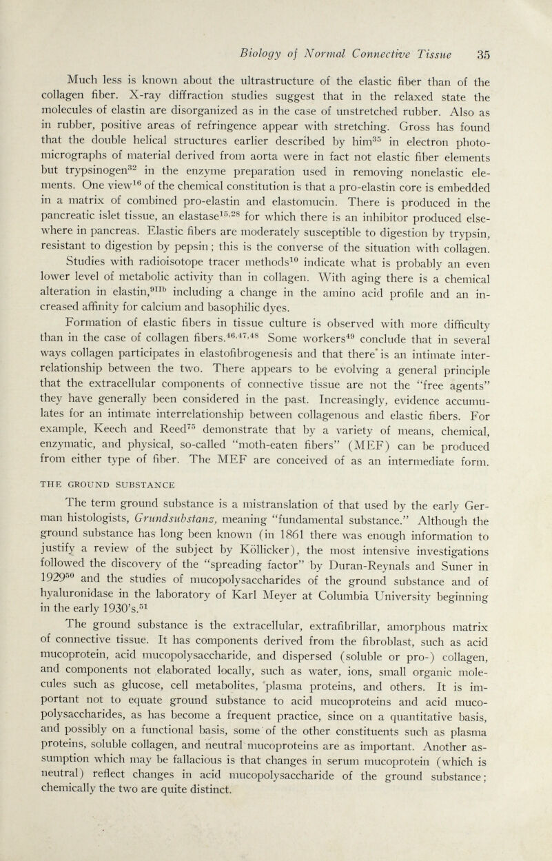 Biology of Normal Connective Tissue 35 Much less is known about the ultrastructure of the elastic fiber than of the collagen fiber. X-ray diffraction studies suggest that in the relaxed state the molecules of elastin are disorganized as in the case of unstretched rubber. Also as in rubber, positive areas of refringence appear with stretching. Gross has found that the double helical structures earlier described by him^^ in electron photo¬ micrographs of material derived from aorta were in fact not elastic fiber elements but trypsinogen^^ in the enzyme preparation used in removing nonelastic ele¬ ments. One view^'^ of the chemical constitution is that a pro-elastin core is embedded in a matrix of combined pro-elastin and elastomucin. There is produced in the pancreatic islet tissue, an elastase^^'^^ for which there is an inhibitor produced else¬ where in pancreas. Elastic fibers are moderately susceptible to digestion by trypsin, resistant to digestion by pepsin ; this is the converse of the situation with collagen. Studies with radioisotope tracer methods'^® indicate what is probably an even lower level of metabolic activity than in collagen. With aging there is a chemical alteration in elastin,^^^ including a change in the amino acid profile and an in¬ creased affinity for calcium and basophilic dyes. Formation of elastic fibers in tissue culture is observed with more difficulty than in the case of collagen fibers.Some workers^^ conclude that in several ways collagen participates in elastofibrogenesis and that there* is an intimate inter¬ relationship between the two. There appears to be evolving a general principle that the extracellular components of connective tissue are not the free agents they have generally been considered in the past. Increasingly, evidence accumu¬ lates for an intimate interrelationship between collagenous and elastic fibers. For example, Keech and Reed^^ demonstrate that by a A^ariety of means, chemical, enzymatic, and physical, so-called moth-eaten fibers (MEF) can be produced from either type of fiber. The MEF are conceived of as an intermediate form. THE GROUND SUBSTANCE The term ground substance is a mistranslation of that used by the early Ger¬ man histologists, Grundsubstans, meaning fundamental substance. Although the ground substance has long been known (in 1861 there was enough information to justify a review of the subject by Köllicker), the most intensive investigations followed the discovery of the spreading factor by Duran-Reynals and Suner in 192950 studies of mucopolysaccharides of the ground substance and of hyaluronidase in the laboratory of Karl Meyer at Columbia University beginning in the early 1930's.'''^ The ground substance is the extracellular, extrafibrillar, amorphous matrix of connective tissue. It has components derived from the fibroblast, such as acid mucoprotein, acid mucopolysaccharide, and dispersed (soluble or pro-) collagen, and components not elaborated locally, such as water, ions, small organic mole¬ cules such as glucose, cell metabolites, 'plasma proteins, and others. It is im¬ portant not to equate ground substance to acid mucoproteins and acid muco¬ polysaccharides, as has become a frequent practice, since on a quantitative basis, and possibly on a functional basis, some of the other constituents such as plasma proteins, soluble collagen, and neutral mucoproteins are as important. Another as¬ sumption which may be fallacious is that changes in serum mucoprotein (which is neutral) reflect changes in acid mucopolysaccharide of the ground substance; chemically the two are quite distinct.