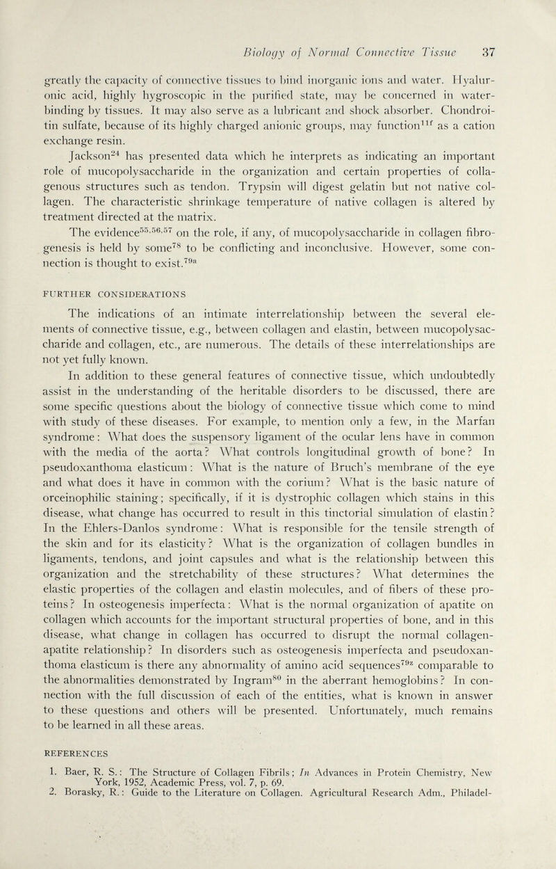 Biology of Normal Connective Tissue 37 greatly the capacity of connective tissues to bind inorganic ions and water. Hyalur¬ onic acid, highly hygroscopic in the purified state, may lie concerned in water- binding by tissues. It may also serve as a lubricant and shock absorber. Chondroi- tin sulfate, because of its highly charged anionic groups, may function^as a cation exchange resin. Jackson-'^ has presented data which he interprets as indicating an important role of mucopolysaccharide in the organization and certain properties of colla¬ genous structures such as tendon. Trypsin will digest gelatin but not native col¬ lagen. The characteristic shrinkage temperature of native collagen is altered by treatment directed at the matrix. The evidence-^''''''®'-'' on the role, if any, of mucopolysaccharide in collagen fibro- genesis is held by some'^^ to be conflicting and inconclusive. However, some con¬ nection is thought to exist. FURTHER CONSIDERiATIONS The indications of an intimate interrelationship between the several ele¬ ments of connective tissue, e.g., between collagen and elastin, between mucopolysac¬ charide and collagen, etc., are numerous. The details of these interrelationships are not yet fully known. In addition to these general features of connective tissue, which undoubtedly assist in the understanding of the heritable disorders to be discussed, there are some specific questions about the biology of connective tissue which come to mind with study of these diseases. For example, to mention only a few, in the Marfan syndrome : What does the suspensory ligament of the ocular lens have in common with the media of the aorta? What controls longitudinal growth of bone? In pseudoxanthoma elasticum : What is the nature of Bruch's membrane of the eye and what does it have in common with the corium? What is the basic nature of orceinophilic staining; specifically, if it is dystrophic collagen which stains in this disease, what change has occurred to result in this tinctorial simulation of elastin? In the Ehlers-Danlos syndrome : What is responsible for the tensile strength of the skin and for its elasticity? What is the organization of collagen bundles in ligaments, tendons, and joint capsules and what is the relationship between this organization and the stretchability of these structures ? What determines the elastic properties of the collagen and elastin molecules, and of fibers of these pro¬ teins ? In osteogenesis imperfecta : What is the normal organization of apatite on collagen which accounts for the important structural properties of bone, and in this disease, what change in collagen has occurred to disrupt the normal collagen- apatite relationship? In disorders such as osteogenesis imperfecta and pseudoxan¬ thoma elasticum is there any abnormality of amino acid sequences'®^ comparable to the abnormalities demonstrated by Ingram^*^ in the aberrant hemoglobins ? In con¬ nection with the full discussion of each of the entities, what is known in answer to these questions and others will be presented. Unfortunately, much remains to be learned in all these areas. REFERENCES 1. Baer, R. S. ; The Structure of Collagen Fibrils; In Advances in Protein Chemistry, New York, 1952, Academic Press, vol. 7, p. 69. 2. Borasky, R. : Guide to the Literature on Collagen. Agricultural Research Adm., Philadel-