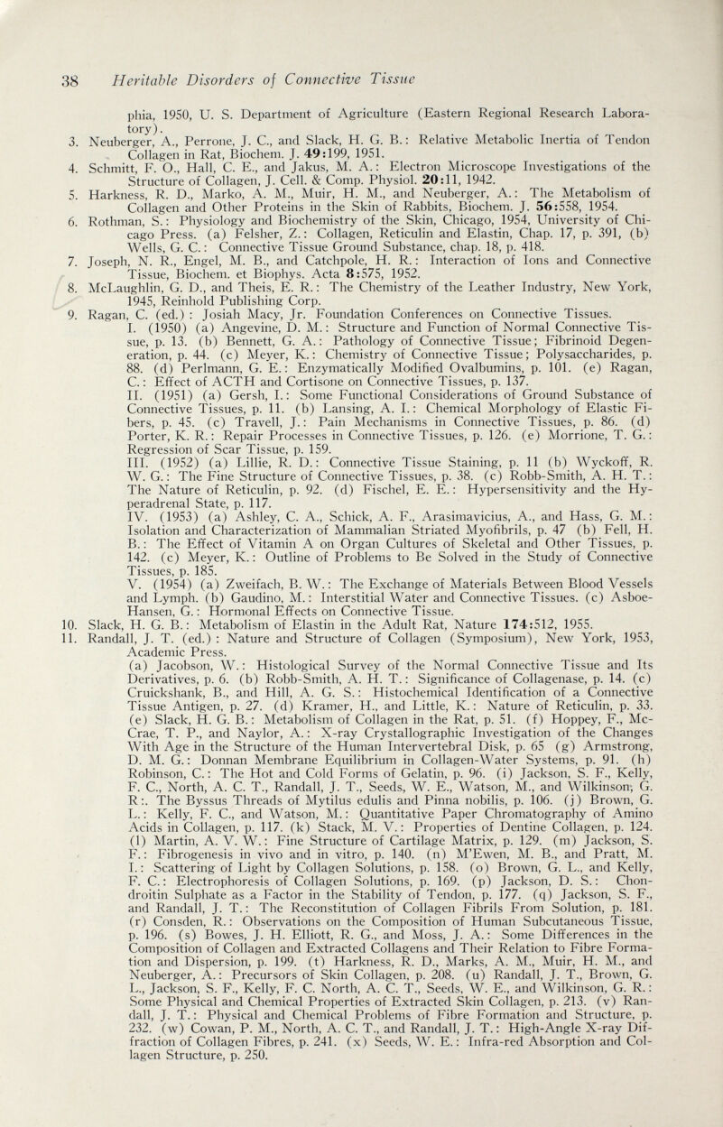 38 Heritable Disorders of Connective Tissue phia, 1950, U. S. Department of Agriculture (Eastern Regional Research Labora¬ tory) . 3. Neuberger, A., Perrone, J. C., and Slack, H. G. В.: Relative Metabolic Inertia of Tendon Collagen in Rat, Biochem. J. 49:199, 1951. 4. Schmitt, F. О., Hall, С. E., and Jakus, M. A.: Electron Microscope Investigations of the Structure of Collagen, J. Cell. & Comp. Physiol. 20:11, 1942. 5. Harkness, R. D., Marko, A. M., Muir, H. M., and Neuberger, A. : The Metabolism of Collagen and Other Proteins in the Skin of Rabbits, Biochem. J. 56:558, 1954. 6. Rothman, S. : Physiology and Biochemistry of the Skin, Chicago, 1954, University of Chi¬ cago Press, (a) Felsher, Z. : Collagen, Reticulin and Elastin, Chap. 17, p. 391, (b) Wells, G. C. : Connective Tissue Ground Substance, chap. 18, p. 418. 7. Joseph, N. R., Engel, M. В., and Catchpole, H. R. : Interaction of Ions and Connective r Tissue, Biochem. et Biophys. Acta 8:575, 1952. Í 8. McLaughlin, G. D., and Theis, E. R. : The Chemistry of the Leather Industry, New York, 1945, Reinhold Publishing Corp. 9. Ragan, C. (ed.) : Josiah Масу, Jr. Foundation Conferences on Connective Tissues. I. (1950) (a) Angevine, D. M. : Structure and Function of Normal Connective Tis¬ sue, p. 13. (b) Bennett, G. A.: Pathology of Connective Tissue; Fibrinoid Degen¬ eration, p. 44. (c) Meyer, K. : Chemistry of Connective Tissue; Polysaccharides, p. 88. (d) Perlmann, G. E.: Enzymatically Modified Ovalbumins, p. 101. (e) Ragan, C. : Effect of ACTH and Cortisone on Connective Tissues, p. 137. II. (1951) (a) Gersh, 1. : Some Functional Considerations of Ground Substance of Connective Tissues, p. 11. (b) Lansing, A. 1. : Chemical Morphology of Elastic Fi¬ bers, p. 45. (c) Travell, J.: Pain Mechanisms in Connective Tissues, p. 86. (d) Porter, K. R. : Repair Processes in Connective Tissues, p. 126. (e) Morrione, T. G. : Regression of Scar Tissue, p. 159. III. (1952) (a) Lillie, R. D. : Connective Tissue Staining, p. 11 (b) Wyckoff, R. W. G. : The Fine Structure of Connective Tissues, p. 38. (c) Robb-Smith, A. H. T. : The Nature of Reticulin, p. 92. (d) Fischel, E. E. : Hypersensitivity and the Hy- peradrenal State, p. 117. IV. (1953) (a) Ashley, C. A., Schick, A. F., Arasimavicius, A., and Hass, G. M. : Isolation and Characterization of Mammalian Striated Myofibrils, p. 47 (b) Fell, H. В.: The Effect of Vitamin A on Organ Cultures of Skeletal and Other Tissues, p. 142. (c) Meyer, K. : Outline of Problems to Be Solved in the Study of Connective Tissues, p. 185. V. (1954) (a) Zweifach, В. W. : The Exchange of Materials Between Blood Vessels and Lymph, (b) Caudino, M.: Interstitial Water and Connective Tissues, (c) Asboe- Hansen, G. : Hormonal Effects on Connective Tissue. 10. Slack, H. G. В.: Metabolism of Elastin in the Adult Rat, Nature 174:512, 1955. 11. Randall, J. T. (ed.) : Nature and Structure of Collagen (Symposium), New York, 1953, Academic Press. (a) Jacobson, W. : Histological Survey of the Normal Connective Tissue and Its Derivatives, p. 6. (b) Robb-Smith, A. H. T. : Significance of Collagenase, p. 14. (c) Cruickshank, В., and Hill, A. G. S. ; Histochemical Identification of a Connective Tissue Antigen, p. 27. (d) Kramer, H., and Little, K. : Nature of Reticulin, p. 33. (e) Slack, H. G. В.: Metabolism of Collagen in the Rat, p. 51. (f) Hoppey, F., Mc- Crae, T. P., and Naylor, A. : X-ray Crystallographic Investigation of the Changes With Age in the Structure of the Human Intervertebral Disk, p. 65 (g) Armstrong, D. M. G. : Donnan Membrane Equilibrium in Collagen-Water Systems, p. 91. (h) Robinson, C. : The Hot and Cold Forms of Gelatin, p. 96. (i) Jackson, S. F., Kelly, F. C., North, A. C. T., Randall, J. T., Seeds., W. E., Watson, M., and Wilkinson; G. R:. The Byssus Threads of Mytilus edulis and Pinna nobilis, p. 106. (j) Brown, G. L. : Kelly, F. C., and Watson, M. ; Quantitative Paper Chromatography of Amino Acids in Collagen, p. 117. (k) Stack, M. V.: Properties of Dentine Collagen, p. 124. (1) Martin, A. V. W. : Fine Structure of Cartilage Matrix, p. 129. (m) Jackson, S. F. : Fibrogenesis in vivo and in vitro, p. 140. (n) M'Ewen, M. В., and Pratt, M. I.: Scattering of Light by Collagen Solutions, p. 158. (o) Brown, G. L., and Kelly, F. C. : Electrophoresis of Collagen Solutions, p. 169. (p) Jackson, D. S. : Chon- droitin Sulphate as a Factor in the Stability of Tendon, p. 177. (q) Jackson, S. F., and Randall, J. T.: The Reconstitution of Collagen Fibrils From Solution, p. 181. (r) Consden, R. : Observations on the Composition of Human Subcutaneous Tissue, p. 196. (s) Bowes, J. H. Elliott, R. G., and Moss, J. A. : Some Differences in the Composition of Collagen and Extracted Collagens and Their Relation to Fibre Forma¬ tion and Dispersion, p. 199. (t) Harkness, R. D., Marks, A. M., Muir, H. M., and Neuberger, A.: Precursors of Skin Collagen, p. 208. (u) Randall, J. T., Brown, G. L., Jackson, S. F., Kelly, F. C. North, A. C. T., Seeds, W. E., and Wilkinson, G. R. : Some Physical and Chemical Properties of Extracted Skin Collagen, p. 213. (v) Ran¬ dall, J. T. : Physical and Chemical Problems of Fibre Formation and Structure, p. 232. (w) Cowan, P. M., North, A. C. T., and Randall, J. T. : High-Angle X-ray Dif¬ fraction of Collagen Fibres, p. 241. (x) Seeds, W. E. : Infra-red Absorption and Col¬ lagen Structure, p. 250.