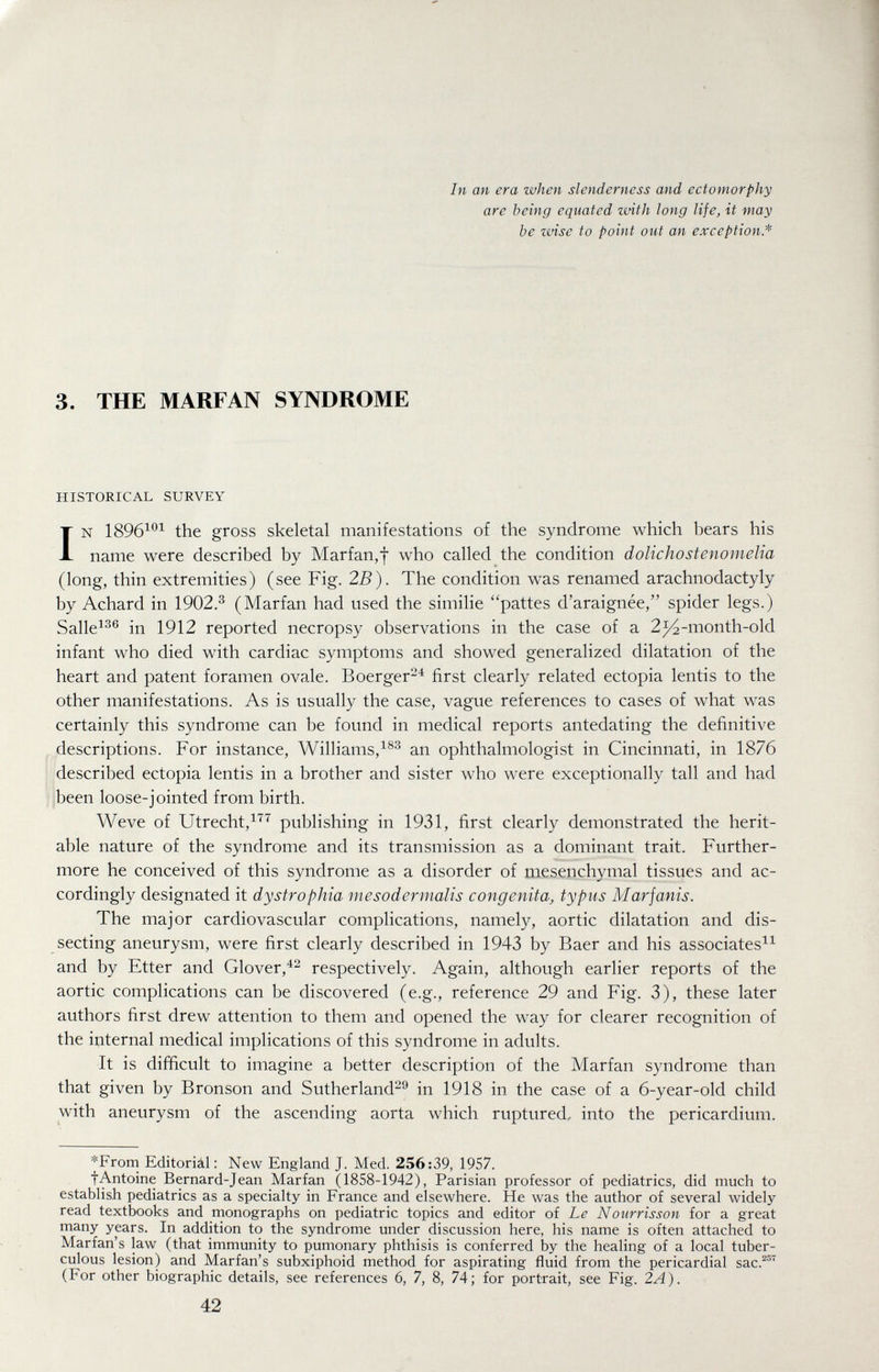 In an era when slenderness and ectomorphy are being equated with long life, it may be wise to point out an exception* 3. THE MARFAN SYNDROME HISTORICAL SURVEY IN 1896^^^ the gross skeletal manifestations of the syndrome which bears his name were described by Marfan,f who called the condition dolichostenomelia (long, thin extremities) (see Fig. 2B). The condition was renamed arachnodactyly by Achard in 1902.^ (Marfan had used the similie pattes d'araignée, spider legs.) Salle^^® in 1912 reported necropsy observations in the case of a 2^-month-old infant who died with cardiac symptoms and showed generalized dilatation of the heart and patent foramen ovale. Boerger-^ first clearly related ectopia lentis to the other manifestations. As is usually the case, vague references to cases of what was certainly this syndrome can be found in medical reports antedating the definitive descriptions. For instance, Williams,^®® an ophthalmologist in Cincinnati, in 1876 described ectopia lentis in a brother and sister who were exceptionally tall and had been loose-jointed from birth. Weve of Utrecht,^'^'^ publishing in 1931, first clearly demonstrated the herit¬ able nature of the syndrome and its transmission as a dominant trait. Further¬ more he conceived of this syndrome as a disorder of mesenchymal tissues and ac¬ cordingly designated it dystrophia mesodermalis congenita, typus Marjanis. The major cardiovascular complications, namely, aortic dilatation and dis¬ secting aneurysm, were first clearly described in 1943 by Baer and his associatesi^ and by Etter and Glover,'^^ respectively. Again, although earlier reports of the aortic complications can be discovered (e.g., reference 29 and Fig. 3), these later authors first drew attention to them and opened the way for clearer recognition of the internal medical implications of this syndrome in adults. It is difiicult to imagine a better description of the Marfan syndrome than that given by Bronson and Sutherland^^ in 1918 in the case of a 6-year-old child with aneurysm of the ascending aorta which ruptured, into the pericardium. *From Editoriál : New England J. Med. 256:39, 1957. fAntoine Bernard-Jean Marfan (1858-1942), Parisian professor of pediatrics, did much to establish pediatrics as a specialty in France and elsewhere. He was the author of several widely read textbooks and rnonographs on pediatric topics and editor of Le Nourrisson for a great many years. In addition to the syndrome under discussion here, his name is often attached to Marian's law (that immunity to pumonary phthisis is conferred by the healing of a local tuber¬ culous lesion) and Marfan's subxiphoid method for aspirating fluid from the pericardial sac.^^^ (For other biographic details, see references 6, 7, 8, 74; for portrait, see Fig. 2A). 42