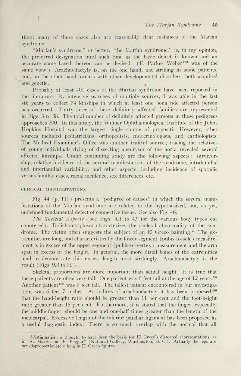 The Mar jan Syndrome 45 \ time ; many of these cases also are reasonal)ly clear instances of the Marfan syndrome. Marian's syndrome, or better, the Marfan syndrome, is, in my opinion, the preferred designation mitil snch time as the basic defect is known and an accurate name based thereon can be devised. (F. Parkes Weber^'^-^ was of the same view.) Arachnodactyly is, on the one hand, not striking in some patients, ^ an4, on the other hand, occurs wnth other developmental disorders, both acquired '^and genetic. P,robably at least 400 cases of the Marfan syndrome have been reported in the literature. By intensive searches of multiple sources, I was able in the last siii years\ to collect 74 kinships in which at least one bona fide aiïected person has- occurred. Thirty-three of these definitely affected families are represented in Figs. 3 to 38. The total number of definitely affected persons in these pedigrees approaches 200. In this study, the Wilnier Ophthalmological Institute of the Johns Hopkins Hospital was the largest single source of propositi. However, other sources included pediatricians, orthopedists, endocrinologists, and cardiologists. The Medical Examiner's Office was another fruitful source ; tracing the relatives of young individuals dying of dissecting aneurysm of the aorta revealed several affected kinships. Under continuing study are the following aspects : survivor¬ ship, relative incidence of the several manifestations of the syndrome, intrafamilial and interfamilial variability, and other aspects, including incidence of sporadic versus familial cases, racial incidence, sex differences, etc. CLINICAL MANIFESTATIONS Fig. 44 (p. 119) presents a pedigree of causes in which the several mani¬ festations of the Marfan syndrome are related to the hypothesized, but, as yet, undefined fundamental defect of connective tissue. See also Fig. 46. The Skeletal Aspects (see Figs. 4A to 4/ for the various body types en¬ countered). Dolichomorphism characterizes the skeletal abnormality of the syn¬ drome. The victim often suggests the subject of an El Greco painting.* The ex¬ tremities are long, and characteristically the lower segment (pubis-to-sole) measure¬ ment is in excess of the upper segment (pubis-to-vertex) measurement and the arm span in excess of the height. In general, the more distal bones of the extremities tend to demonstrate this excess length most strikingly. Arachnodactyly is the result (Figs. 9A to 9C). Skeletal proportions are more important than actual height. It is true that these patients are often very tall. One patient was 6 feet tall at the age of 12 years. Another patient^^** was 7 feet tall. The tallest patient encountered in our investiga¬ tions was б feet 7 inches. As indices of arachnodactyly it has been proposed^®® that the hand-height ratio should be greater than 11 per cent and the foot-height ratio greater than 15 per cent. Furthermore, it is stated that the finger, especially the middle finger, should be one and one-half times greater than the length of the metacarpal. Excessive length of the inferior patellar ligament has been proposed as a useful diagnostic index. There is so much overlap with the normal that all ^Astigmatism is thought to have been the basis for El Greco's distorted representations, as in St. Martin and the Beggar (National Gallery, Washington, D. C.). Actually the legs are not disproportionately long in El Greco figures.