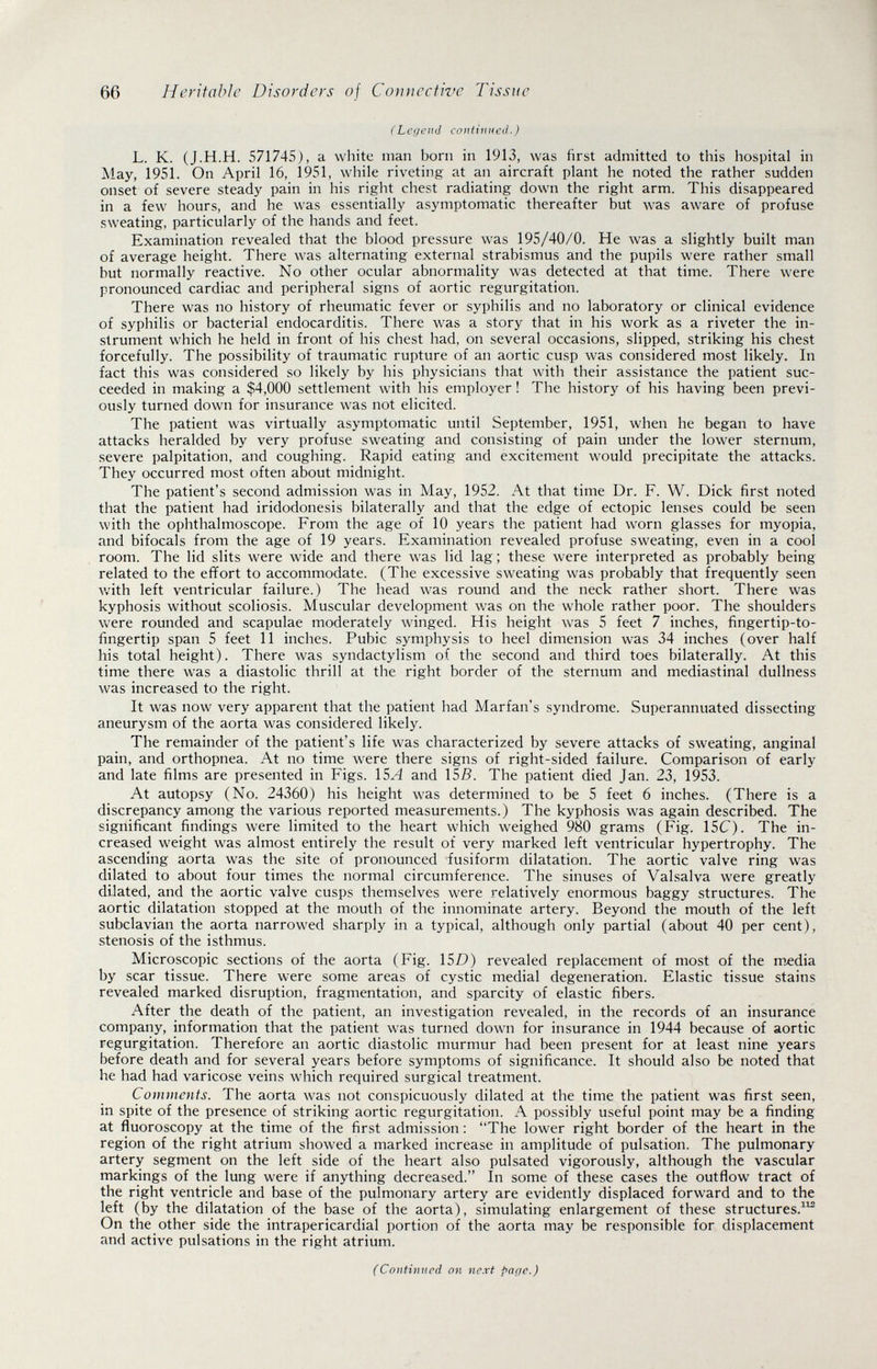 66 Heritabìe Disorders of Connective Tissue (Legend continued.) L. K. (J.H.H. 571745), a white man born in 1913, was first admitted to this hospital in May, 1951. On April 16, 1951, while riveting at an aircraft plant he noted the rather sudden onset of severe steady pain in his right chest radiating down the right arm. This disappeared in a few hours, and he was essentially asymptomatic thereafter but was aware of profuse .sweating, particularly of the hands and feet. Examination revealed that the blood pressure was 195/40/0. He was a slightly built man of average height. There was alternating external strabismus and the pupils were rather small but normally reactive. No other ocular abnormality was detected at that time. There were pronounced cardiac and peripheral signs of aortic regurgitation. There was no history of rheumatic fever or syphilis and no laboratory or clinical evidence of syphilis or bacterial endocarditis. There was a story that in his work as a riveter the in¬ strument which he held in front of his chest had, on several occasions, slipped, striking his chest forcefully. The possibility of traumatic rupture of an aortic cusp was considered most likely. In fact this was considered so likely by his physicians that with their assistance the patient suc¬ ceeded in making a $4,000 settlement with his employer ! The history of his having been previ¬ ously turned down for insurance was not elicited. The patient was virtually asymptomatic until September, 1951, when he began to have attacks heralded by very profuse sweating and consisting of pain under the lower sternum, severe palpitation, and coughing. Rapid eating and excitement would precipitate the attacks. They occurred most often about midnight. The patient's second admission was in May, 1952. At that time Dr. F. W. Dick first noted that the patient had iridodonesis bilaterally and that the edge of ectopic lenses could be seen with the ophthalmoscope. From the age of 10 years the patient had worn glasses for myopia, and bifocals from the age of 19 years. Examination revealed profuse sweating, even in a cool room. The lid slits were wide and there was lid lag; these were interpreted as probably being related to the effort to accommodate. (The excessive sweating was probably that frequently seen Avith left ventricular failure.) The head was round and the neck rather short. There was kyphosis without scoliosis. Muscular development was on the whole rather poor. The shoulders Vv^ere rounded and scapulae moderately Avinged. His height was 5 feet 7 inches, fingertip-to- fingertip span 5 feet 11 inches. Pubic symphysis to heel dimension was 34 inches (over half his total height). There was syndactylism of the second and third toes bilaterally. At this time there was a diastolic thrill at the right border of the sternum and mediastinal dullness was increased to the right. It was now very apparent that the patient had Marian's syndrome. Superannuated dissecting aneurysm of the aorta was considered likely. The remainder of the patient's life was characterized by severe attacks of sweating, anginal pain, and orthopnea. At no time were there signs of right-sided failure. Comparison of early and late films are presented in Figs. ISA and 155. The patient died Jan. 23, 1953. At autopsy (No. 24360) his height was determined to be 5 feet 6 inches. (There is a discrepancy among the various reported measurements.) The kyphosis was again described. The significant findings were limited to the heart which weighed 980 grams (Fig. 15C). The in¬ creased weight was almost entirely the result of very marked left ventricular hypertrophy. The ascending aorta was the site of pronounced fusiform dilatation. The aortic valve ring was dilated to about four times the normal circumference. The sinuses of Valsalva were greatly dilated, and the aortic valve cusps themselves were relatively enormous baggy structures. The aortic dilatation stopped at the mouth of the innominate artery. Beyond the mouth of the left subclavian the aorta narrowed sharply in a typical, although only partial (about 40 per cent), stenosis of the isthmus. Microscopic sections of the aorta (Fig. 15i?) revealed replacement of most of the m^dia by scar tissue. There were some areas of cystic medial degeneration. Elastic tissue stains revealed marked disruption, fragmentation, and sparcity of elastic fibers. After the death of the patient, an investigation revealed, in the records of an insurance company, information that the patient was turned down for insurance in 1944 because of aortic regurgitation. Therefore an aortic diastolic murmur had been present for at least nine years before death and for several years before symptoms of significance. It should also be noted that he had had varicose veins which required surgical treatment. Comments. The aorta was not conspicuously dilated at the time the patient was first seen, in spite of the presence of striking aortic regurgitation. A possibly useful point may be a finding at fluoroscopy at the time of the first admission : The lower right border of the heart in the region of the right atrium showed a marked increase in amplitude of pulsation. The pulmonary artery segment on the left side of the heart also pulsated vigorously, although the vascular markings of the lung were if anything decreased. In some of these cases the outflow tract of the right ventricle and base of the pulmonary artery are evidently displaced forward and to the left (by the dilatation of the base of the aorta), simulating enlargement of these structures.^ On the other side the intrapericardial portion of the aorta may be responsible for displacement and active pulsations in the right atrium. (Continued on next page.)