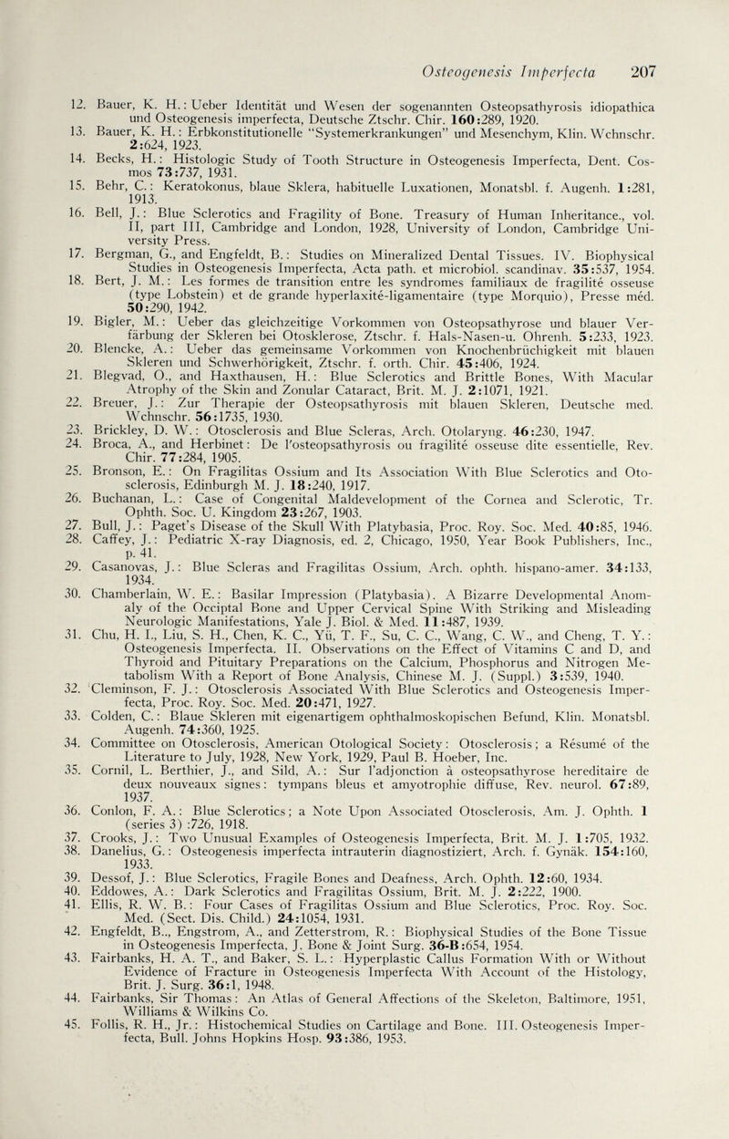 Osteogenesis Imperfecta 207 12. Bauer, K. H. : Ueber Identität und Wesen der sogenannten Osteopsathyrosis idiopathica und Osteogenesis imperfecta, Deutsche Ztschr. Chir. 160:289, 1920. 13. Bauer, K. H. : Erbkonstitutionelle Systemerkrankungen und Mesenchym, Klin. Wchnschr. 2:624, 1923. 14. Becks, H. : Histologie Study of Tooth Structure in Osteogenesis Imperfecta, Dent. Cos¬ mos 73:737, 1931. 15. Behr, е.: Keratokonus, blaue Sklera, habituelle Luxationen, Monatsbl. f. Augenh. 1:281, 1913. 16. Bell, J. : Blue Sclerotics and Fragility of Bone. Treasury of Human Inheritance., vol. II, part III, Cambridge and London, 1928, University of London, Cambridge Uni¬ versity Press. 17. Bergman, G., and Engfeldt, В.: Studies on Mineralized Dental Tissues. IV. Biophysical Studies in Osteogenesis Imperfecta, Acta path, et microbiol. scandinav. 35:537, 1954. 18. Bert, J. M. : Les formes de transition entre les syndromes familiaux de fragilité osseuse (type Lobstein) et de grande hyperlaxité-ligamentaire (type Morquio), Presse méd. 50:290, 1942. 19. Bigler, M. : Ueber das gleichzeitige Vorkommen von Osteopsathyrose und blauer Ver¬ färbung der Skleren bei Otosklerose, Ztschr. f. Hals-Nasen-u. Ohrenh. 5:233, 1923. 20. Blencke, A. : Ueber das gemeinsame Vorkommen von Knochenbrüchigkeit mit blauen Skleren und Schwerhörigkeit, Ztschr. f. orth. Chir. 45:406, 1924. 21. Blegvad, O., and Haxthausen, H. : Blue Sclerotics and Brittie Bones, With Macular Atrophy of the Skin and Zonular Cataract, Brit. M. J. 2:1071, 1921. 22. Breuer, J. : Zur Therapie der Osteopsathyrosis mit blauen Skleren, Deutsche med. Wchnschr. 56:1735, 1930. 23. Brickley, D. W. : Otosclerosis and Blue Scleras, Arch. Otolaryng. 46:230, 1947. 24. Broca, A., and Herbinet : De I'osteopsathyrosis ou fragilité osseuse dite essentielle, Rev. Chir. 77:284, 1905. 25. Bronson, E. : On Fragilitas Ossium and Its Association With Blue Sclerotics and Oto¬ sclerosis, Edinburgh M. J. 18:240, 1917. 26. Buchanan, L. : Case of Congenital Maldevelopment of the Cornea and Sclerotic, Tr. Ophth. Soc. U. Kingdom 23:267, 1903. 27. Bull, J.: Paget's Disease of the Skull With Platybasia, Proc. Roy. Soc. Med. 40:85, 1946. 28. Caffey, J.: Pediatric X-ray Diagnosis, ed. 2, Chicago, 1950, Year Book Publishers, Inc., p. 41. 29. Casanovas, J.: Blue Scleras and Fragilitas Ossium, Arch, ophth. hispano-amer. 34:133, 1934. 30. Chamberlain, W. E. : Basilar Impression (Platybasia). A Bizarre Developmental Anom¬ aly of the Occiptal Bone and Upper Cervical Spine With Striking and Misleading Neurologic Manifestations, Yale J. Biol. & Med. 11:487, 1939. 31. Chu, H. L, Liu, S. H., Chen, К. С., Yü, T. F., Su, С. С., Wang, С. W., and Cheng, T. Y.: Osteogenesis Imperfecta. П. Observations on the Effect of Vitamins С and D, and Thyroid and Pituitary Preparations on the Calcium, Phosphorus and Nitrogen Me¬ tabolism With a Report of Bone Analysis, Chinese M. J. (Suppl.) 3:539, 1940. 32. Cleminson, F. J.; Otosclerosis Associated With Blue Sclerotics and Osteogenesis Imper¬ fecta, Proc. Roy. Soc. Med. 20:471, 1927. 33. Colden, C. : Blaue Skleren mit eigenartigem ophthalmoskopischen Befund, Klin. Monatsbl. Augenh. 74:360, 1925. 34. Committee on Otosclerosis, American Otological Society : Otosclerosis ; a Résumé of the Literature to July, 1928, New York, 1929, Paul B. Hoeber, Inc. 35. Cornil, L. Berthier, J., and Sild, A.: Sur l'adjonction à osteopsathyrose héréditaire de deux nouveaux signes : tympans bleus et amyotrophic diffuse, Rev. neurol. 67:89, 1937. 36. Conlon, F. A.: Blue Sclerotics; a Note Upon Associated Otosclerosis. Am. J. Ophth. 1 (series 3) ;726, 1918. 37. Crooks, J.: Two Unusual Examples of Osteogenesis Imperfecta, Brit. M. J. 1:705, 1932. 38. Danelius, G. : Osteogenesis imperfecta intrauterin diagnostiziert. Arch. f. Gynäk. 154:160, 1933. 39. Dessof, J.: Blue Sclerotics, Fragile Bones and Deafness, Arch. Ophth. 12:60, 1934. 40. Eddowes, A.: Dark Sclerotics and Fragilitas Ossium, Brit. M. J. 2:222, 1900. 41. Ellis, R. W. В.: Four Cases of Fragilitas Ossium and Blue Sclerotics, Proc. Roy. Soc. Med. (Sect. Dis. Child.) 24:1054, 1931. 42. Engfeldt, B.., Engstrom, A., and Zetterstrom, R. ; Biophysical Studies of the Bone Tissue in Osteogenesis Imperfecta, J. Bone & Joint Surg. 36-B:654, 1954. 43. Fairbanks, H. A. T., and Baker, S. L. : Hyperplastic Callus Formation With or Without Evidence of Fracture in Osteogenesis Imperfecta With Account of the Histology, Brit. J. Surg. 36:1, 1948. 44. Fairbanks, Sir Thomas: An Atlas of General Affections of the Skeleton, Baltimore, 1951, Williams & Wilkins Co. 45. Follis, R. H., Jr.: Histochemical Studies on Cartilage and Bone. III. Osteogenesis Imper¬ fecta, Bull. Johns Hopkins Hosp. 93:386, 1953.