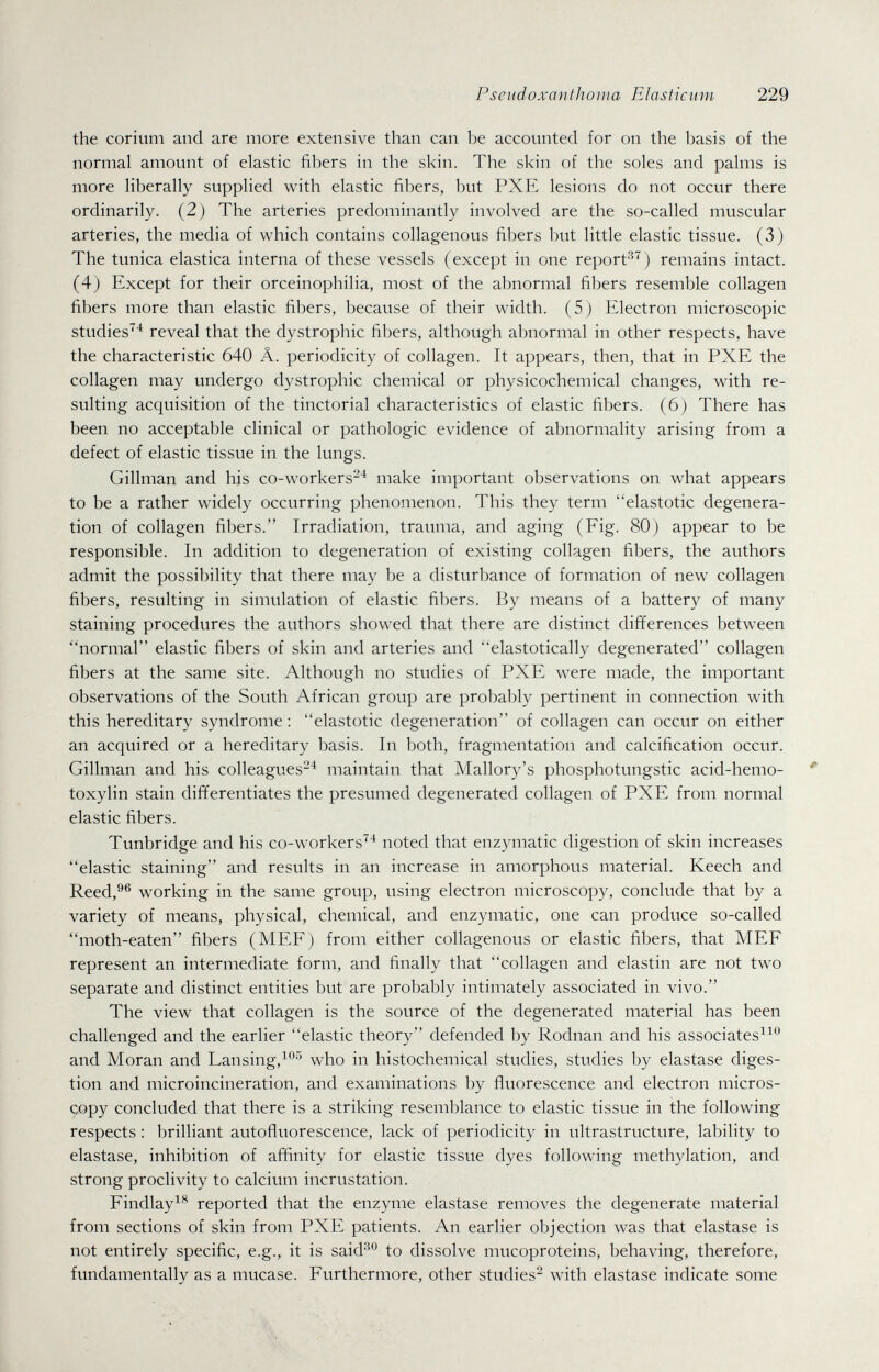 Pseudoxanthoma Elasticum 229 the corium and are more extensive than can be accounted for on the basis of the normal amount of elastic fibers in the skin. The skin of the soles and palms is more liberally supplied with elastic fibers, but PXE lesions do not occur there ordinarily. (2) The arteries predominantly involved are the so-called muscular arteries, the media of which contains collagenous fibers but little elastic tissue. (3) The tunica elastica interna of these vessels (except in one report'^'^) remains intact. (4) Except for their orceinophilia, most of the abnormal fibers resemble collagen fibers more than elastic fibers, because of their width. (5) Electron microscopic studies^'^ reveal that the dystrophic fibers, although abnormal in other respects, have the characteristic 640 Â. periodicity of collagen. It appears, then, that in PXE the collagen may undergo dystrophic chemical or physicochemical changes, with re¬ sulting acquisition of the tinctorial characteristics of elastic fibers. (6) There has been no acceptable clinical or pathologic evidence of abnormality arising from a defect of elastic tissue in the lungs. Gillman and his co-workers-'^ make important observations on what appears to be a rather widely occurring phenomenon. This they term elastotic degenera¬ tion of collagen fibers. Irradiation, trauma, and aging (Fig. 80) appear to be responsible. In addition to degeneration of existing collagen fibers, the authors admit the possibility that there may be a disturbance of formation of new collagen fibers, resulting in simulation of elastic fibers. By means of a battery of many staining procedures the authors showed that there are distinct differences between normal elastic fibers of skin and arteries and elastotically degenerated collagen fibers at the same site. Although no studies of PXE were made, the important observations of the South African group are probably pertinent in connection with this hereditary syndrome: elastotic degeneration of collagen can occur on either an acquired or a hereditary basis. In both, fragmentation and calcification occur. Gillman and his colleagues-^ maintain that Mallory's phosphotungstic acid-hemo- toxylin stain differentiates the presumed degenerated collagen of PXE from normal elastic fibers. Tunbridge and his co-workers'^^ noted that enzymatic digestion of skin increases elastic staining and results in an increase in amorphous material. Keech and Reed,®® working in the same group, using electron microscopy, conclude that by a variety of means, physical, chemical, and enzymatic, one can produce so-called moth-eaten fibers (MEE) from either collagenous or elastic fibers, that MEE represent an intermediate form, and finally that collagen and elastin are not tw^ separate and distinct entities but are probably intimately associated in vivo. The view that collagen is the source of the degenerated material has been challenged and the earlier elastic theory defended by Rodnan and his associatesi^ and Moran and Lansing,^'''' who in histochemical studies, studies by elastase diges¬ tion and microincineration, and examinations by fluorescence and electron micros¬ copy concluded that there is a striking resemblance to elastic tissue in the following respects : brilliant autofluorescence, lack of periodicity in ultrastructure, lability to elastase, inhibition of affinity for elastic tissue dyes following methylation, and strong proclivity to calcium incrustation. Findlayi^*^ reported that the enzyme elastase removes the degenerate material from sections of skin from PXE patients. An earlier objection was that elastase is not entirely specific, e.g., it is said''^'^ to dissolve mucoproteins, behaving, therefore, fundamentally as a mucase. Furthermore, other studies^ with elastase indicate some