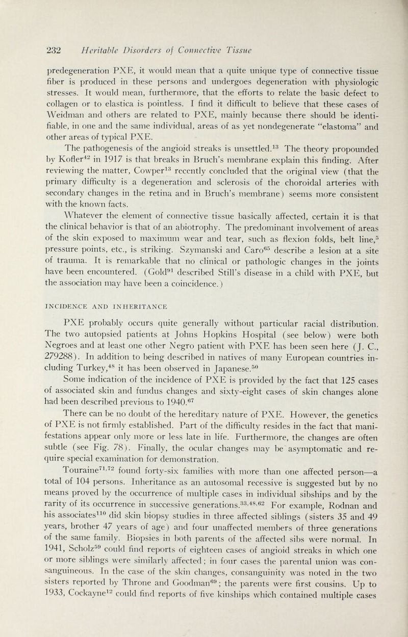232 Heritable Disorders of Connective Tissue predegeneration PXE, it would mean that a quite unique type of connective tissue fiber is produced in these persons and undergoes degeneration with physiologic stresses. It would mean, furthermore, that the efforts to relate the basic defect to collagen or to elastica is pointless. I find it difficult to believe that these cases of Weidman and others are related to PXE, mainly because there should be identi¬ fiable. in one and the same individual, areas of as yet nondegenerate elastoma and other areas of typical PXE. The pathogenesis of the angioid streaks is unsettled.The theory propounded by Kofler'^- in 1917 is that breaks in Bruch's membrane explain this finding. After reviewing the matter, Cowper^-^ recently concluded that the original view (that the primary difficulty is a degeneration and sclerosis of the choroidal arteries with secondary changes in the retina and in Bruch's membrane) seems more consistent with the known facts. Whatever the element of connective tissue basically affected, certain it is that the clinical behavior is that of an abiotrophy. The predominant involvement of areas of the skin exposed to maximum wear and tear, such as flexion folds, belt line,'' pressure points, etc., is striking. Szymanski and Caro®'* describe a lesion at a site of trauma. It is remarkable that no clinical or pathologic changes in the joints have been encountered. (Gold^ described Still's disease in a child with PXE, but the association may have been a coincidence. ) INCJDENiCE AND INHERITANCE PXE probably occurs quite generally without particular racial distribution. The two autopsied patients at Johns Hopkins Hospital (see below) were both Negroes and at least one other Negro patient with PXE has been seen here (J. C., 279288). In addition to being described in natives of many European countries in¬ cluding Turkey/^ it has been observed in Japanese.-'''^ Some indication of the incidence of PXE is provided by the fact that 125 cases of associated skin and fundus changes and sixty-eight cases of skin changes alone had been described previous to 1940.*'^ There can be no doubt of the hereditary nature of PXE. However, the genetics of PXE is not firmly established. Part of the difficulty resides in the fact that mani¬ festations appear only more or less late in life. Furthermore, the changes are often subtle (see Fig. 78). Finally, the ocular changes may be asymptomatic and re¬ quire special examination for demonstration. Touraine'^^''''^ found forty-six families with more than one affected person—a total of 104 persons. Inheritance as an autosomal recessive is suggested but by no means proved by the occurrence of multiple cases in individual sil)ships and by the rarity of its occurrence in successive generations.For example, Rodnan and his associates^^^ did skin biopsy studies in three affected siblings (sisters 35 and 49 years, brother 47 years of age) and four unaffected members of three generations of the same family. Biopsies in both parents of the affected sibs were normal. In 1941, Scholz-'*'^ could find reports of eighteen cases of angioid streaks in which one or more siblings were similarly affected ; in four cases the parental union was con¬ sanguineous. In the case of the skin changes, consanguinity was noted in the two sisters reported by Throne and Goodman-' ; the parents were first cousins. Up to 1933, Cockayne^- could find reports of five kinships which contained multiple cases
