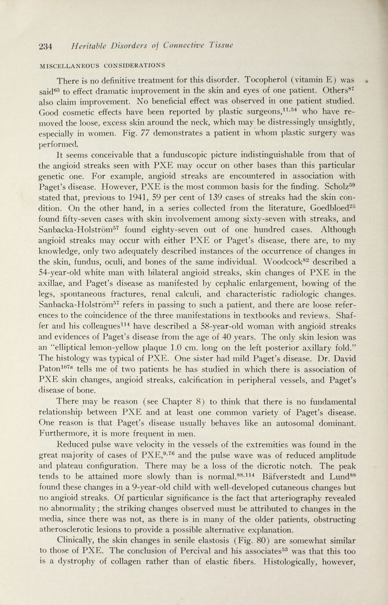 234 Heritable Disorders of Connective Tissue MISCELLANEOUS CONSIDERATIONS There is no definitive treatment for this disorder. Tocopherol (vitamin E) was said^^ to effect dramatic improvement in the skin and eyes of one patient. Others®^ also claim improvement. No beneficial effect was observed in one patient studied. Good cosmetic effects have been reported by plastic surgeons,who have re¬ moved the loose, excess skin around the neck, which may be distressingly unsightly, especially in women. Fig. 77 demonstrates a patient in whom plastic surgery was performed. It seems conceivable that a funduscopic picture indistinguishable from that of the angioid streaks seen with PXE may occur on other bases than this particular genetic one. For example, angioid streaks are encountered in association with Paget's disease. However, PXE is the most common basis for the finding. Scholz^'' stated that, previous to 1941, 59 per cent of 139 cases of streaks had the skin con¬ dition. On the other hand, in a series collected from the literature, Goedbloed^-' found fifty-seven cases with skin involvement among sixty-seven with streaks, and Sanbacka-Holström^'^ found eighty-seven out of one hundred cases. Although angioid streaks may occur with either PXE or Paget's disease, there are, to my knowledge, only two adequately described instances of the occurrence of changes in the skin, fundus, oculi, and bones of the same individual. Woodcock®^ described a 54-year-old white man with bilateral angioid streaks, skin changes of PXE in the axillae, and Paget's disease as manifested by cephalic enlargement, bowing of the legs, spontaneous fractures, renal calculi, and characteristic radiologic changes. Sanbacka-Holström^ refers in passing to such a patient, and there are loose refer¬ ences to the coincidence of the three manifestations in textbooks and reviews. Shaf¬ fer and his colleagues^^^ have described a 58-year-old woman with angioid streaks and evidences of Paget's disease from the age of 40 years. The only skin lesion was an elliptical lemon-yellow plaque 1.0 cm. long on the left posterior axillary fold. The histology was typical of PXE. One sister had mild Paget's disease. Dr. David Paton^®'^ tells me of two patients he has studied in which there is association of PXE skin changes, angioid streaks, calcification in peripheral vessels, and Paget's disease of bone. There may be reason (see Chapter 8) to think that there is no fundamental relationship between PXE and at least one common variety of Paget's disease. One reason is that Paget's disease usually behaves like an autosomal dominant. Furthermore, it is more frequent in men. Reduced pulse wave velocity in the vessels of the extremities was found in the great majority of cases of PXE,®'® and the pulse wave was of reduced amplitude and plateau configuration. There may be a loss of the dicrotic notch. The peak tends to be attained more slowly than is normal.Bäfverstedt and Lund®® found these changes in a 9-year-old child with well-developed cutaneous changes but no angioid streaks. Of particular significance is the fact that arteriography revealed no abnormality ; the striking changes observed must be attributed to changes in the media, since there was not, as there is in many of the older patients, obstructing atherosclerotic lesions to provide a possible alternative explanation. Clinically, the skin changes in senile elastosis (Fig. 80) are somewhat similar to those of PXE. The conclusion of Percival and his associates''*^ was that this too is a dystrophy of collagen rather than of elastic fibers. Histologically, however,