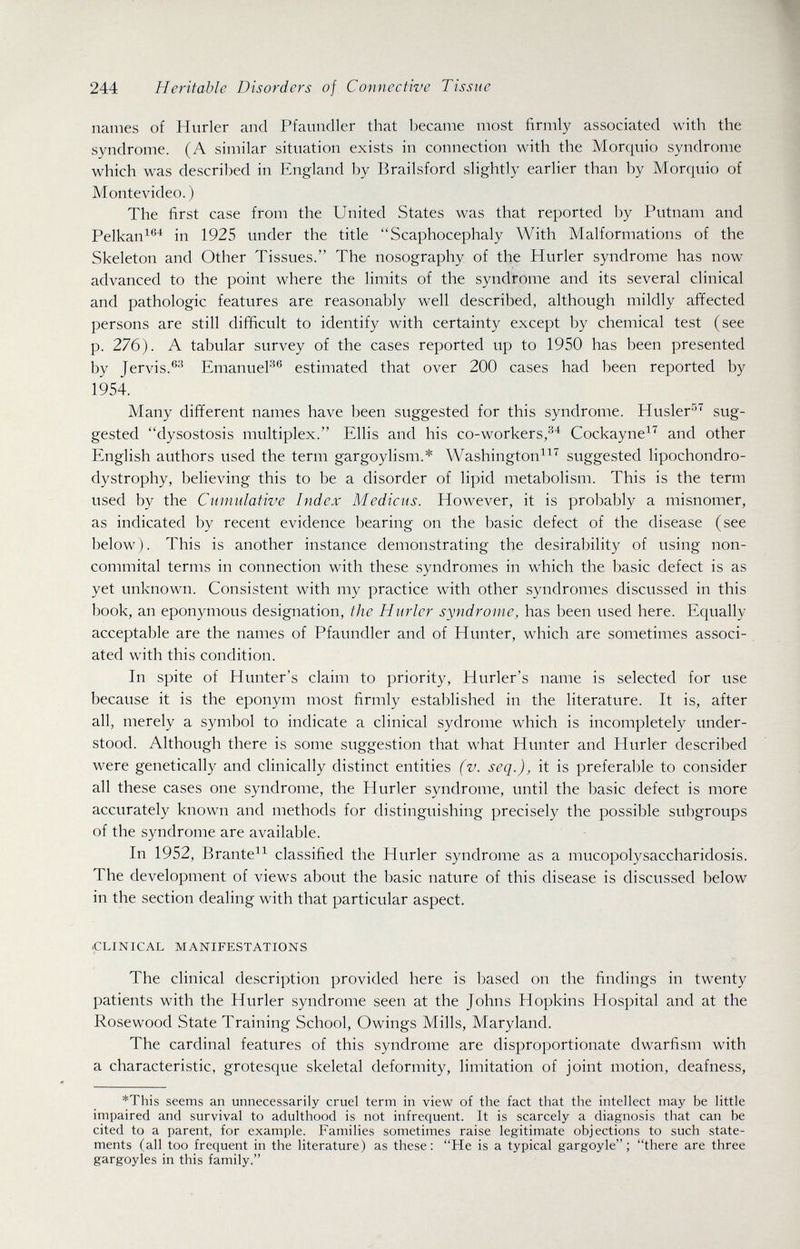 244 Heritable Disorders of Connective Tissue names of Hurler and Pfaundler that became most firmly associated with the syndrome. (A similar situation exists in connection with the Morquio syndrome which was described in England by Brailsford slightly earlier than by Morquio of Montevideo.) The first case from the United States was that reported by Putnam and Pelkan^^^ in 1925 under the title Scaphocephaly With Malformations of the Skeleton and Other Tissues. The nosography of the Hurler syndrome has now advanced to the point where the limits of the syndrome and its several clinical and pathologic features are reasonably well described, although mildly affected persons are still difficult to identify with certainty except by chemical test (see p. 276). A tabular survey of the cases reported up to 1950 has been presented by Jervis.®'^ EmanueP® estimated that over 200 cases had been reported by 1954. Many different names have been suggested for this syndrome. Husler-''^ sug¬ gested dysostosis multiplex. Ellis and his co-workers,Cockayne^''' and other English authors used the term gargoylisni.* Washington^^ suggested lipochondro- dystrophy, believing this to be a disorder of lipid metabolism. This is the term used by the Cumulative Index Medicus. However, it is probably a misnomer, as indicated by recent evidence bearing on the basic defect of the disease (see below). This is another instance demonstrating the desirability of using non- commital terms in connection with these syndromes in which the basic defect is as yet unknown. Consistent with my practice with other syndromes discussed in this book, an eponymous designation, the Hurler syndrome, has been used here. Equally acceptable are the names of Pfaundler and of Hunter, which are sometimes associ¬ ated with this condition. In spite of Hunter's claim to priority, Hurler's name is selected for use because it is the eponym most firmly established in the literature. It is, after all, merely a symbol to indicate a clinical sydrome which is incompletely under¬ stood. Although there is some suggestion that what Hunter and Hurler described were genetically and clinically distinct entities (v. seq.), it is preferable to consider all these cases one syndrome, the Hurler syndrome, until the basic defect is more accurately known and methods for distinguishing precisely the possible subgroups of the syndrome are available. In 1952, Brante^^ classified the Hurler syndrome as a mucopolysaccharidosis. The development of views about the basic nature of this disease is discussed below in the section dealing with that particular aspect. .CLINICAL MANIFESTATIONS The clinical description provided here is based on the findings in twenty patients with the Hurler syndrome seen at the Johns Hopkins Hospital and at the Rosewood State Training School, Owings Mills, Maryland. The cardinal features of this syndrome are disproportionate dwarfism with a characteristic, grotesque skeletal deformity, limitation of joint motion, deafness, *This seems an unnecessarily cruel term in view of the fact that the intellect may be little impaired and survival to adulthood is not infrequent. It is scarcely a diagnosis that can be cited to a parent, for example. Families sometimes raise legitimate objections to such state¬ ments (all too frequent in the literature) as these ; He is a typical gargoyle ; there are three gargoyles in this family.