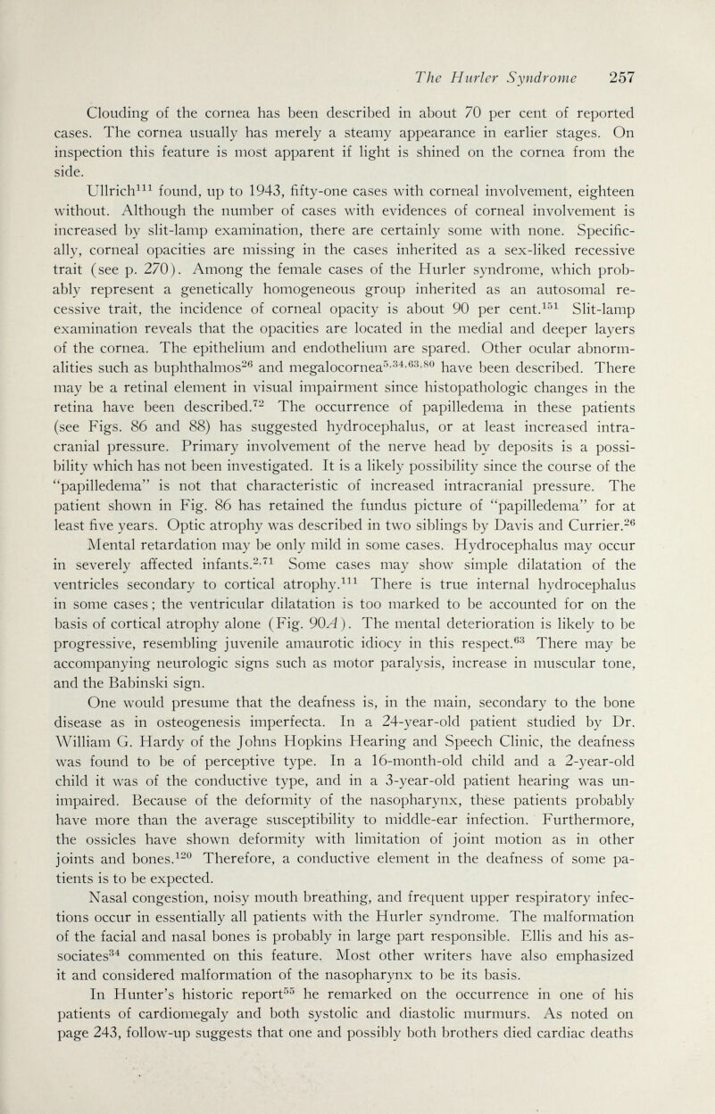 The Hurler Syndrome 257 Clouding of the cornea has been described in about 70 per cent of reported cases. The cornea usually has merely a steamy appearance in earlier stages. On inspection this feature is most apparent if light is shined on the cornea from the side. Ullrich^^^ found, up to 1943, fifty-one cases with corneal involvement, eighteen without. Although the number of cases with evidences of corneal involvement is increased by slit-lamp examination, there are certainly some with none. Specific¬ ally, corneal opacities are missing in the cases inherited as a sex-liked recessive trait (see p. 270). Among the female cases of the Hurler syndrome, which prob¬ ably represent a genetically homogeneous group inherited as an autosomal re¬ cessive trait, the incidence of corneal opacity is about 90 per cent.^^^ Slit-lamp examination reveals that the opacities are located in the medial and deeper layers of the cornea. The epithelium and endothelium are spared. Other ocular abnorm¬ alities such as buphthalmos^^ and megalocornea'''^^'®^'^^ have been described. There may be a retinal element in visual impairment since histopathologic changes in the retina have been described.'''- The occurrence of papilledema in these patients (see Figs. 86 and 88) has suggested hydrocephalus, or at least increased intra¬ cranial pressure. Primary involvement of the nerve head by deposits is a possi¬ bility which has not been investigated. It is a likely possibility since the course of the papilledema is not that characteristic of increased intracranial pressure. The patient shown in Fig. 86 has retained the fundus picture of papilledema for at least five years. Optic atrophy was described in two siblings by Davis and Currier. Mental retardation may be only mild in some cases. Hydrocephalus may occur in severely affected infants.Some cases may show simple dilatation of the ventricles secondary to cortical atrophy.There is true internal hydrocephalus in some cases ; the ventricular dilatation is too marked to be accounted for on the basis of cortical atrophy alone (Fig. 90A). The mental deterioration is likely to be progressive, resembling juvenile amaurotic idiocy in this respect.®^ There may be accompanying neurologic signs such as motor paralysis, increase in muscular tone, and the Babinski sign. One would presume that the deafness is, in the main, secondary to the bone disease as in osteogenesis imperfecta. In a 24-year-old patient studied by Dr. William G. Hardy of the Johns Hopkins Hearing and Speech Clinic, the deafness was found to be of perceptive type. In a 16-month-old child and a 2-year-old child it was of the conductive type, and in a 3-year-old patient hearing was un¬ impaired. Because of the deformity of the nasopharynx, thèse patients probably have more than the average susceptibility to middle-ear infection. Furthermore, the ossicles have shown deformity with limitation of joint motion as in other joints and bones.Therefore, a conductive element in the deafness of some pa¬ tients is to be expected. Nasal congestion, noisy mouth breathing, and frequent upper respiratory infec¬ tions occur in essentially all patients with the Hurler syndrome. The malformation of the facial and nasal bones is probably in large part responsible. Ellis and his as¬ sociates^^ commented on this feature. Most other writers have also emphasized it and considered malformation of the nasopharynx to be its basis. In Hunter's historic report^^ he remarked on the occurrence in one of his patients of cardiomegaly and both systolic and diastolic murmurs. As noted on page 243, follow-up suggests that one and possibly both brothers died cardiac deaths