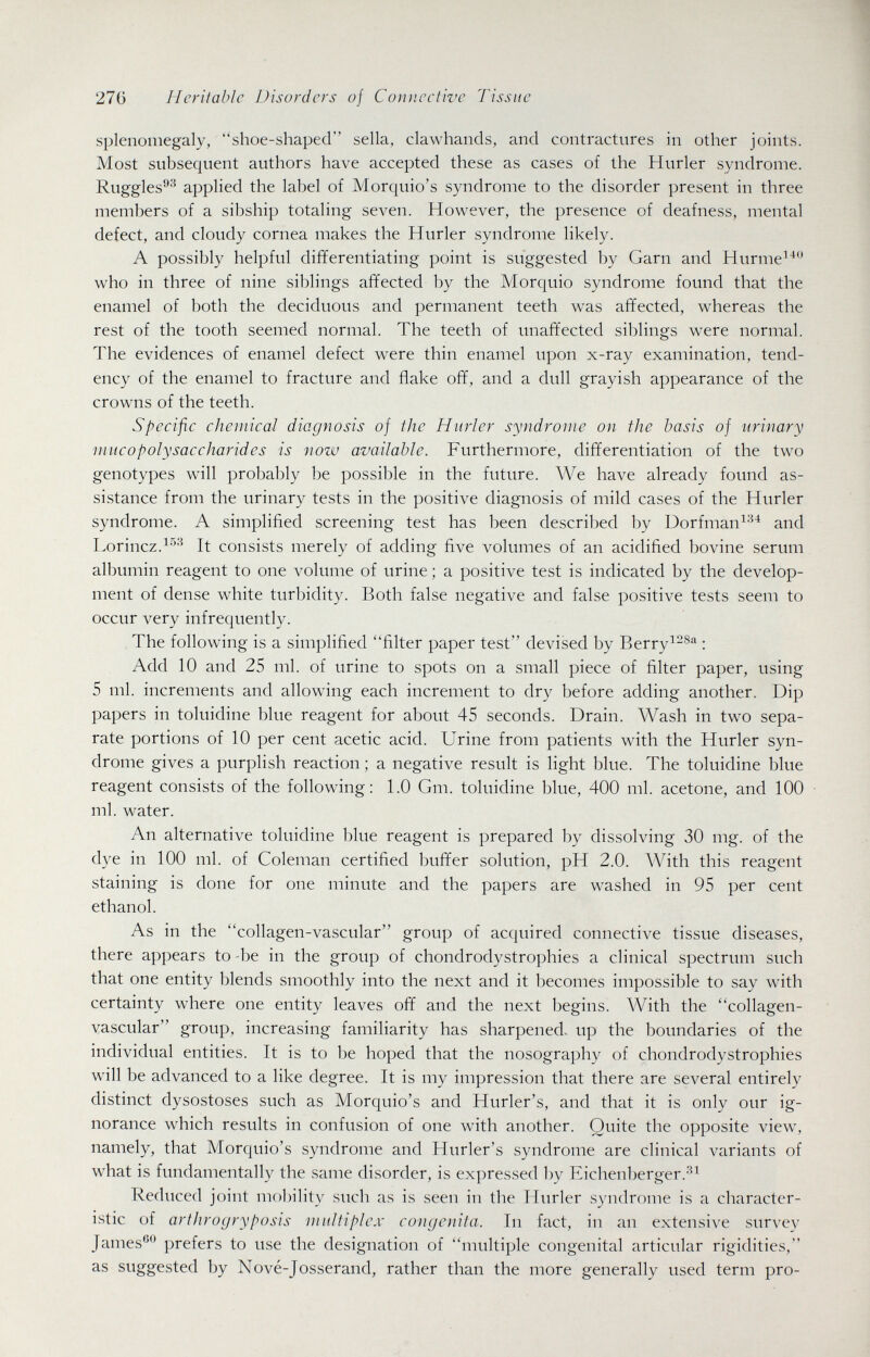 27ü Heritable Disorders of Coimective Tissue splenomegaly, shoe-shaped sella, clawhands, and contractures in other joints. Most subsequent authors have accepted these as cases of the Hurler syndrome. Ruggles®''^ applied the label of Morquio's syndrome to the disorder present in three members of a sibship totaling seven. However, the presence of deafness, mental defect, and cloudy cornea makes the Hurler syndrome likely. A possibly helpful differentiating point is suggested by Garn and Hurme^* who in three of nine siblings affected by the Morquio syndrome found that the enamel of both the deciduous and permanent teeth was affected, whereas the rest of the tooth seemed normal. The teeth of unaffected siblings were normal. The evidences of enamel defect were thin enamel upon x-ray examination, tend¬ ency of the enamel to fracture and flake off, and a dull grayish appearance of the crowns of the teeth. Specific chemical diagnosis of the Hurler syndrome on the basis of urinary mucopolysaccharides is now available. Furthermore, differentiation of the two genotypes will probably be possible in the future. We have already found as¬ sistance from the urinary tests in the positive diagnosis of mild cases of the Hurler syndrome. A simplified screening test has been described by Dorfman^^^ and Lorincz.^''-^ It consists merely of adding five volumes of an acidified bovine serum albumin reagent to one volume of urine ; a positive test is indicated by the develop¬ ment of dense white turbidity. Both false negative and false positive tests seem to occur very infrequently. The following is a simplified filter paper test devised by Berry^^^'^ : Add 10 and 25 ml. of urine to spots on a small piece of filter paper, using 5 ml. increments and allowing each increment to dry before adding another. Dip papers in toluidine blue reagent for about 45 seconds. Drain. Wash in two sepa¬ rate portions of 10 per cent acetic acid. Urine from patients with the Hurler syn¬ drome gives a purplish reaction ; a negative result is light blue. The toluidine blue reagent consists of the following: 1.0 Gm. toluidine blue, 400 ml. acetone, and 100 ml. water. An alternative toluidine blue reagent is prepared by dissolving 30 mg. of the dye in 100 ml. of Coleman certified buffer solution, pH 2.0. With this reagent staining is done for one minute and the papers are washed in 95 per cent ethanol. As in the collagen-vascular group of acquired connective tissue diseases, there appears to -be in the group of chondrodystrophies a clinical spectrum such that one entity blends smoothly into the next and it becomes impossible to say with certainty where one entity leaves off and the next begins. With the collagen- vascular group, increasing familiarity has sharpened- up the boundaries of the individual entities. It is to be hoped that the nosography of chondrodystrophies will be advanced to a like degree. It is my impression that there are several entirely distinct dysostoses such as Morquio's and Hurler's, and that it is only our ig¬ norance which results in confusion of one with another. Quite the opposite view, namely, that Morquio's syndrome and Hurler's syndrome are clinical variants of what is fundamentally the same disorder, is expressed by Eichenberger.-'^^ Reduced joint mobility such as is seen in the Hurler syndrome is a character¬ istic of arthrogryposis multiplex congenita. In fact, in an extensive survey James®*^ prefers to use the designation of multiple congenital articular rigidities, as suggested by Nové-Josserand, rather than the more generally used term pro-