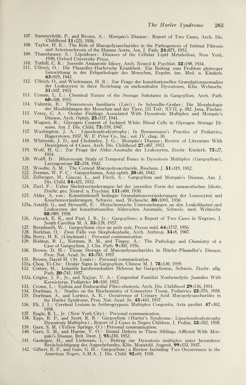 The Hurler Syndrome 283 107. Summerfeldt, P., and Brown, A.: Morquio's Disease: Report of Two Cases, Arch. Dis Childhood 11:221, 1936. 108. Taylor, H. E. : The Role of Mucopolysaccharides in the Pathogenesis of Intimai Fibrosis and Arteriosclerosis of the Human Aorta, Am. J. Path. 24:871, 1953. 109. Thannhauser, S. : Lipoidoses : Diseases of the Cellular Lipid Metabolism, New York, 1950, Oxford University Press. 110. Tuthill, C. R. : Juvenile Amaurotic Idiocy, Arch. Neurol & Psychiat. 32:198, 1934. 111. Ullrich, O. : Die Pfaundler-Hurlersche Krankheit. Ein Beitrag zum Problem pleitroper Genwirkung in der Erbpathologie des Menschen, Ergebn. inn. Med. u. Kinderh. 63:929, 1943. 112. Ullrich, O., and Wiedemann, H. R. : Zur Frage der konstitutionellen Granulationanomalien der Leukocyten in ihrer Beziehung zu enchondralen Dysostosen, Klin. Wchnschr. 31:107, 1953. 113. Uzman, L. L. : Chemical Nature of the Storage Substance in Gargoylism, Arch. Path. 60:308, 1955. 114. Valentin, В.: Pleonosteosis familiaris (Léri) ; In Schwalbe-Gruber; Die Morphologie der Misshildungen des Menschen und der Tiere, III Teil; XVII, p. 502. Jena, Fischer. 115. Veasy, C. A. : Ocular Findings Associated With Dysostosis Multiplex and Morquio's Disease, Arch. Ophth. 25:557, 1941. 116. Wagner, R. : Glycogen Content of Isolated White Blood Cells in Glycogen Storage Di¬ sease, Am. J. Dis. Child. 73:559, 1947. 117. Washington, J. A.: Lipochondrodystrophy; In Brennemann's Practice of Pediatrics, Hagerstown, 1937, W. F. Prior Co., Inc., vol. IV, chap. 30. 118. Whiteside, J. D., and Cholmeley, J. G. : Morquio's Disease; Review of Literature With Description of 4 Cases, Arch. Dis. Childhood 27:487, 1952. 119. Wolf, H. G. : Zur Frage der Aider-Anomalie der Leukocyten, Ztschr. Kinderh. 75:27, 1954. 120. Wolff, D. : Microscopic Study of Temporal Bones in Dysostosis Multiplex (Gargoylism), Laryngoscope 52:218, 1942. 121. Woodin, A. M. : The Corneal Mucopolysaccharide, Biochem. J. 51:319, 1952. 122. Zeeman, W. P. C. : Gargoylismus, Acta ophth. 20:40, 1942. 123. Zellweger, H., Giaccai, L., and Firzli, S. : Gargoylism and Morquio's Disease, Am. J. Dis. Child. 84:421, 1952. 124. Zierl, F.; Ueber Skelettveränderungen bei der juvenilen Form der amaurotischen Idiotie, Ztschr. ges. Neurol, u. Psychiat. 131:400, 1930. 125. Aider, A. von : Konstitutionell bedingte Granulationsveränderungen der Leucocyten und Knochenveränderungen, Schweiz, med. Wchnschr. 80:1095, 1950. l 125a. Astaldi, G., and Strosseiii, E. ; Histochemische Untersuchungen an den Leukoblasten\und Leukocyten der konstitutionellen Alderschen Anomalie, Schweiz, med. Wchnschr. 88:989, 1958. 126. Aycock, E. K., and Paul, J. R., Jr.: Gargoylism; a Report of Two Cases in Negroes, J. South Carolina M. A. 53:128, 1957. 127. Beradinelli, W. : Gargoylisme chez un petit noir, Presse méd. 64:1757, 1956. 128. Berkhan, О.: Zwei Fälle von Skaphokephalie, Arch. Anthrop. 34:8, 1907. 128a. Berry, H. К. (Cincinnati) : Personal com.munication. 129. Bishton, R. L., Norman, R. M., and Tingey, A. : The Pathology and Chemistry of a Case of Gargoylism, J. Clin. Path. 9:305, 1956. 130. Brown, D. H.; Tissue Storage of Mucopolysaccharides in Hürler-Pfaundler's Disease, Proc. Nat. Acad. Sc. 43:783, 1957. 131. Brown, David H. (St. Louis) : Personal communication. 131a. Chou, Yi-Che: Ocular Signs in Gargoylism, Chinese M. J. 78:130, 1959. 132. Cottier, H. : Infantile kardiovaskuläre Sklerose bei Gargoylismus, Schweiz. Ztschr. allg. Path. 20:745, 1957. 132a. Crigler, J. F., Jr., and Najjar, V. A.: Congenital Familial Nonhemolytic Jaundice With Kernicterus, Pediatrics 10:169, 1952. 133. Crome, L. : Epiloia and Endocardial Fibro-elastosis, Arch. Dis. Childhood 29:136, 1954. 134. Dorfman, A.: Studies on the Biochemistry of Connective Tissue, Pediatrics 22:576, 1958. 135. Dorfman, A., and Lorincz, A. E. : Occurrence of Urinary Acid Mucopolysaccharides in the Hurler Syndrome, Proc. Nat. Acad. Sc. 43:443, 1957. 136. Ek. J. I. : Cerebral Lesions in Arthrogryposis Multiplex Congenita, Acta paediat. 47:302, 1958. 137. Engle, R. L., Jr. (New York City) : Personal communication. 138. Epps, R. P., and Scott, R. В.: Gargoylism (Hurler's Syndrome; Lipochondrodystrophy Dysostosis Multiplex) ; Report of 2 Cases in Negro Children, J. Pediat. 52:182, 1958. 139. Garn, S. M. (Yellow Springs, О.) : Personal communication. 140. Garn, S. M., and Hurme, V. О. : Dental Defects in Three Siblings Afflicted With Mor¬ quio's Disease, Brit. Dent. J. 93:210, 1952. 141. Gasteiger, H., and Liebenam, L. : Beitrag zur Dysostosis multiplex unter besonderer Berüchsichtigung des Augenbefundes, Klin. Monatsbl. Augenh. 99:333, 1937. 142. Gilbert, E. F., and Guin, G. H. : Gargoylism; a Review Including Two Occurrences in the American Negro, A.M.A. J. Dis. Child. 95:69, 1958.