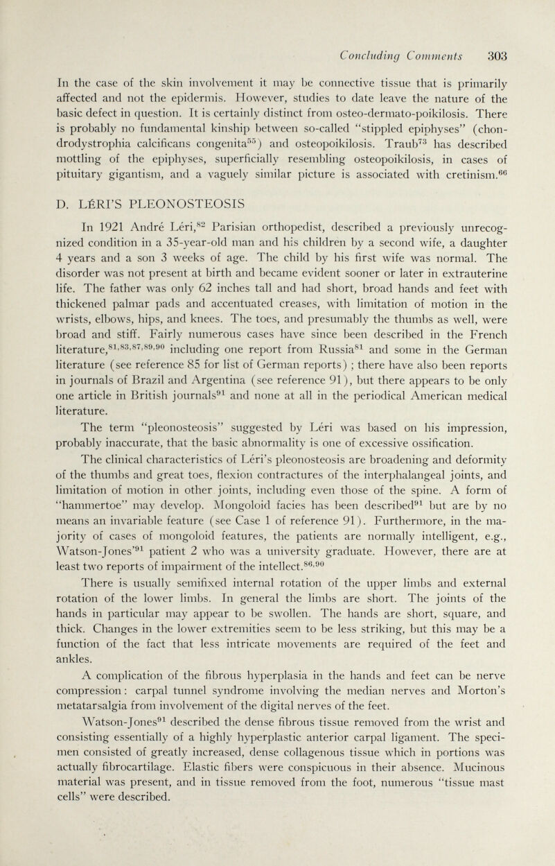 Concluding Comments 303 In the case of the skin involvement it may be connective tissue that is primarily affected and not the epidermis. However, studies to date leave the nature of the basic defect in question. It is certainly distinct from osteo-derniato-poikilosis. There is probably no fundamental kinship between so-called stippled epiphyses (chon- drodystrophia calcificans congenita^''^) and osteopoikilosis. Traub'^^ has described mottling of the epiphyses, superficially resembling osteopoikilosis, in cases of pituitary gigantism, and a vaguely similar picture is associated with cretinism.®® D. LÉRI'S PLEONOSTEOSIS In 1921 André Léri,^^ Parisian orthopedist, described a previously unrecog¬ nized condition in a 35-year-old man and his children by a second wife, a daughter 4 years and a son 3 weeks of age. The child by his first wife was normal. The disorder was not present at birth and became evident sooner or later in extrauterine life. The father was only 62 inches tall and had short, broad hands and feet with thickened palmar pads and accentuated creases, with limitation of motion in the wrists, elbows, hips, and knees. The toes, and presumably the thumbs as well, were broad and stiff. Fairly numerous cases have since been described in the French literature,including one report from Russia^^ and some in the German literature (see reference 85 for list of German reports) ; there have also been reports in journals of Brazil and Argentina (see reference 91), but there appears to be only one article in British journals^^ and none at all in the periodical American medical literature. The term pleonosteosis suggested by Léri was based on his impression, probably inaccurate, that the basic abnormality is one of excessive ossification. The clinical characteristics of Léri's pleonosteosis are broadening and deformity of the thumbs and great toes, flexion contractures of the interphalangeal joints, and limitation of motion in other joints, including even those of the spine. A form of hammertoe may develop. Mongoloid facies has been described-'^ but are by no means an invariable feature (see Case 1 of reference 91). Furthermore, in the ma¬ jority of cases of mongoloid features, the patients are normally intelligent, e.g., Watson-Jones'®^ patient 2 who was a university graduate. However, there are at least two reports of impairment of the intellect. There is usually semifixed internal rotation of the upper limbs and external rotation of the lower limbs. In general the limbs are short. The joints of the hands in particular may appear to be swollen. The hands are short, square, and thick. Changes in the lower extremities seem to be less striking, but this may be a function of the fact that less intricate movements are required of the feet and ankles. A complication of the fibrous hyperplasia in the hands and feet can be nerve compression : carpal tunnel syndrome involving the median nerves and Morton's metatarsalgia from involvement of the digital nerves of the feet. Watson-Jones''^ described the dense fibrous tissue removed from the wrist and consisting essentially of a highly hyperplastic anterior carpal ligament. The speci¬ men consisted of greatly increased, dense collagenous tissue which in portions was actually fibrocartilage. Elastic fibers were conspicuous in their absence. Mucinous material was present, and in tissue removed from the foot, numerous tissue mast cells were described.