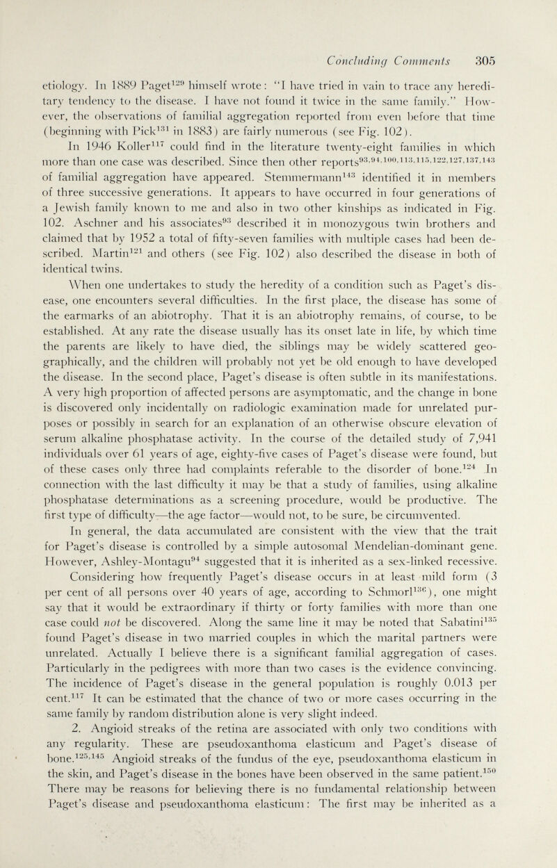 Concluding Comments 305 etiology. In 1889 Paget^-'' himself wrote : I have tried in vain to trace any heredi¬ tary tendency to the disease. I have not found it twice in the same family. How¬ ever, the observations of familial aggregation reported from even before that time (beginning with Pick^'^^ in 1883) are fairly numerous (see Fig. 102). In 1946 Koller^ could find in the literature twenty-eight families in which more than one case was described. Since then other of familial aggregation have appeared. Stemmermann^^-' identified it in members of three successive generations. It appears to have occurred in four generations of a Jewish family known to me and also in two other kinships as indicated in Fig. 102. Aschner and his associates-' described it in monozygous twin brothers and claimed that by 1952 a total of fifty-seven families with multiple cases had been de¬ scribed. Martin^-^ and others (see Fig. 102) also described the disease in both of identical twins. When one undertakes to study the heredity of a condition such as Paget's dis¬ ease, one encounters several difficulties. In the first place, the disease has some of the earmarks of an abiotrophy. That it is an abiotrophy remains, of course, to be established. At any rate the disease usually has its onset late in life, by which time the parents are likely to have died, the siblings may be widely scattered geo¬ graphically, and the children will probably not yet be old enough to have developed the disease. In the second place, Paget's disease is often subtle in its manifestations. A very high proportion of affected persons are asymptomatic, and the change in bone is discovered only incidentally on radiologic examination made for unrelated pur¬ poses or possibly in search for an explanation of an otherwise obscure elevation of serum alkaline phosphatase activity. In the course of the detailed study of 7,941 individuals over 61 years of age, eighty-five cases of Paget's disease were found, but of these cases only three had complaints referable to the disorder of Ьопе.^--^ In connection with the last difficulty it may be that a study of families, using alkaline phosphatase determinations as a screening procedure, would be productive. The first type of difficulty-—the age factor—would not, to be sure, be circumvented. In general, the data accumulated are consistent with the view that the trait for Paget's disease is controlled by a simple autosomal Mendelian-dominant gene. However, Ashley-Montagu^ suggested that it is inherited as a sex-linked recessive. Considering how frequently Paget's disease occurs in at least mild form (3 per cent of all persons over 40 years of age, according to SchmorP'^''), one might say that it would be extraordinary if thirty or forty families with more than one case could not be discovered. Along the same line it may be noted that Sabatini^'^'' found Paget's disease in two married couples in which the marital partners were unrelated. Actually I believe there is a significant familial aggregation of cases. Particularly in the pedigrees with more than two cases is the evidence convincing. The incidence of Paget's disease in the general population is roughly 0.013 per cent.^^ It can be estimated that the chance of two or more cases occurring in the same family by random distribution alone is very slight indeed. 2. Angioid streaks of the retina are associated with only two conditions with any regularity. These are pseudoxanthoma elasticum and Paget's disease of bone.^^^'^^'^ Angioid streaks of the fundus of the eye, pseudoxanthoma elasticum in the skin, and Paget's disease in the bones have been observed in the same patient. There may be reasons for believing there is no fundamental relationship between Paget's disease and pseudoxanthoma elasticum : The first may be inherited as a