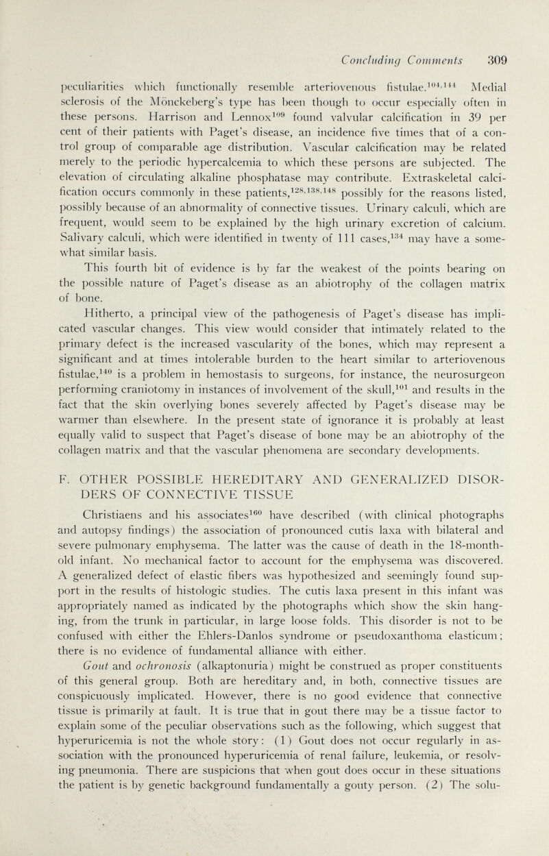 Concluding Comments 309 peculiarities which functionally resemble arteriovenous fistulae.^^''*^ Medial sclerosis of the Mönckeberg's type has been though to occur especially often in these persons. Harrison and Lennox^*'^ found valvular calcification in 39 per cent of their patients with Paget's disease, an incidence five times that of a con¬ trol group of comparable age distribution. Vascular calcification may be related merely to the periodic hypercalcemia to which these persons are subjected. The elevation of circulating alkaline phosphatase may contribute. Extraskeletal calci¬ fication occurs commonly in these patients/-^'possibly for the reasons listed, possibly because of an abnormality of connective tissues. Urinary calculi, which are frequent, would seem to be explained by the high urinary excretion of calcium. Salivary calculi, which were identified in twenty of 111 cases,may have a some¬ what similar basis. This fourth bit of evidence is by far the weakest of the points bearing on the possible nature of Paget's disease as an abiotrophy of the collagen matrix of bone. Hitherto, a principal view of the pathogenesis of Paget's disease has impli¬ cated vascular changes. This view would consider that intimately related to the primary defect is the increased vascularity of the bones, which may represent a significant and at times intolerable burden to the heart similar to arteriovenous fistulae,^'^*^ is a problem in hemostasis to surgeons, for instance, the neurosurgeon performing craniotomy in instances of involvement of the skull,and results in the fact that the skin overlying bones severely affected by Paget's disease may be w^armer than elsewhere. In the present state of ignorance it is probably at least equally valid to suspect that Paget's disease of bone may be an abiotrophy of the collagen matrix and that the vascular phenomena are secondary developments. F. OTHER POSSIBLE HEREDITARY AND GENERALIZED DISOR¬ DERS OF CONNECTIVE TISSUE Christiaens and his associatesi®*^ have described (with clinical photographs and autopsy findings) the association of pronounced cutis laxa with bilateral and severe pulmonary emphysema. The latter was the cause of death in the 18-month- old infant. No mechanical factor to account for the emphysema was discovered. A generalized defect of elastic fibers was hypothesized and seemingly found sup¬ port in the results of histologic studies. The cutis laxa present in this infant was appropriately named as indicated by the photographs which show the skin hang¬ ing, from the trunk in particular, in large loose folds. This disorder is not to be confused with either the Ehlers-Danlos syndrome or pseudoxanthoma elasticum ; there is no evidence of fundamental alliance with either. Gout and ochronosis (alkaptonuria) might be construed as proper constituents of this general group. Both are hereditary and, in both, connective tissues are conspicuously implicated. However, there is no good evidence that connective tissue is primarily at fault. It is true that in gout there may be a tissue factor to explain some of the peculiar observations such as the following, which suggest that hyperuricemia is not the whole story : ( 1 ) Gout does not occur regularly in as¬ sociation with the pronounced hyperuricemia of renal failure, leukemia, or resolv¬ ing pneumonia. There are suspicions that when gout does occur in these situations the patient is by genetic background fundamentally a gouty person. (2) The solu-