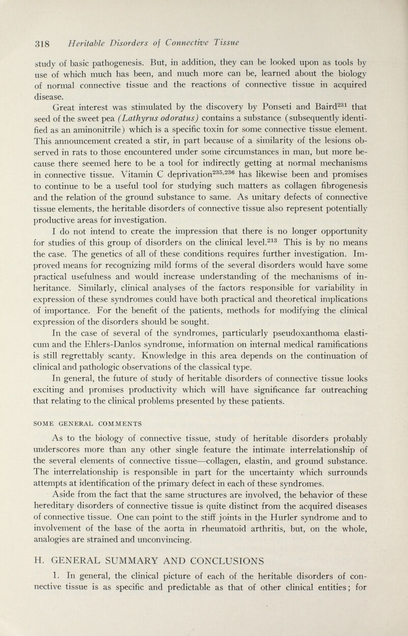 318 Heritable Disorders of Connective Tissue study of basic pathogenesis. But, in addition, they can be looked upon as tools by use of which much has been, and much more can be, learned about the biology of normal connective tissue and the reactions of connective tissue in acquired disease. Great interest was stimulated by the discovery by Ponseti and Baird^^^ that seed of the sweet pea (Lathyrus odoratus) contains a substance (subsequently identi¬ fied as an aminonitrile) which is a specific toxin for some connective tissue element. This announcement created a stir, in part because of a similarity of the lesions ob¬ served in rats to those encountered under some circumstances in man, but more be¬ cause there seemed here to be a tool for indirectly getting at normal mechanisms in connective tissue. Vitamin С deprivation^''^^-^^® has likewise been and promises to continue to be a useful tool for studying such matters as collagen fibrogenesis and the relation of the ground substance to same. As unitary defects of connective tissue elements, the heritable disorders of connective tissue also represent potentially productive areas for investigation. I do not intend to create the impression that there is no longer opportunity for studies of this group of disorders on the clinical level.^^^ This is by no means the case. The genetics of all of these conditions requires further investigation. Im¬ proved means for recognizing mild forms of the several disorders would have some practical usefulness and would increase understanding of the mechanisms of in¬ heritance. Similarly, cHnical analyses of the factors responsible for variability in expression of these syndromes could have both practical and theoretical implications of importance. For the benefit of the patients, methods for modifying the clinical expression of the disorders should be sought. In the case of several of the syndromes, particularly pseudoxanthoma elasti- cum and the Ehlers-Danlos syndrome, information on internal medical ramifications is still regrettably scanty. Knowledge in this area depends on the continuation of clinical and pathologic observations of the classical type. In general, the future of study of heritable disorders of connective tissue looks exciting and promises productivity which will have significance far outreaching that relating to the clinical problems presented by these patients. SOME GENERAL COMMENTS As to the biology of connective tissue, study of heritable disorders probably underscores more than any other single feature the intimate interrelationship of the several elements of connective tissue—collagen, elastin, and ground substance. The interrelationship is responsible in part for the uncertainty which surrounds attempts at identification of the primary defect in each of these syndromes. Aside from the fact that the same structures are involved, the behavior of these hereditary disorders of connective tissue is quite distinct from the acquired diseases of connective tissue. One can point to the stiff joints in the Hurler syndrome and to involvement of the base of the aorta in rheumatoid arthritis, but, on the whole, analogies are strained and uncománcing. H. GENERAL SUMMARY AND CONCLUSIONS L In general, the clinical picture of each of the heritable disorders of con¬ nective tissue is as specific and predictable as that of other clinical entities; for
