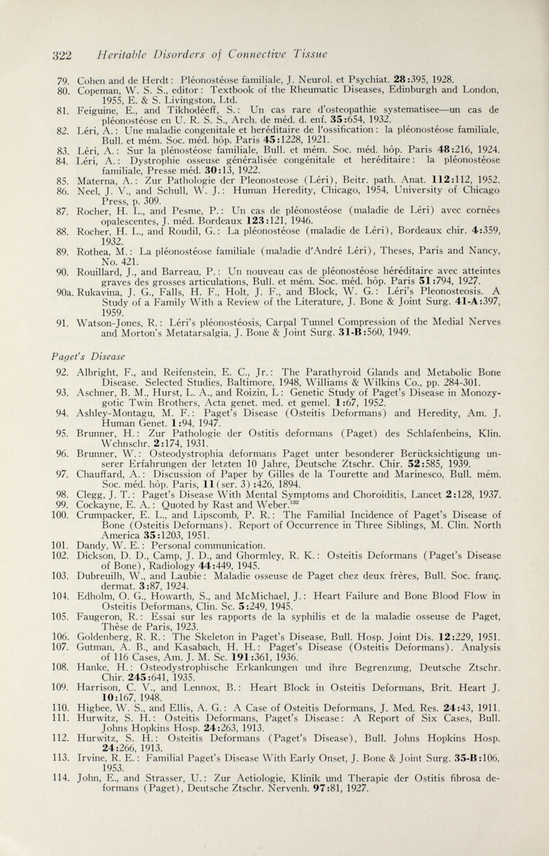 322 Heritable Disorders of Connective Tissue 79. Cohen and de Herdt: Pléonostéose familiale, J. Neurol, et Psychiat. 28:395, 1928. 80. Copeman, W. S. S., editor: Textbook of the Rheumatic Diseases, Edinburgh and London, 1955, E. & S. Livingston, Ltd. 81. Feiguine, E., and Tikhodéeff, S. : Un cas rare d'osteopathie systématisée—un cas de pléonostéose en U. R. S. S., Arch, de méd. d. enf. 35:654, 1932. 82. Léri, A. : Une maladie congenitale et héréditaire de l'ossification : la pléonostéose familiale, Bull, et mém. Soc. méd. hôp. Paris 45:1228, 1921. 83. Léri, A.: Sur la plénostéose familiale, Bull, et mém. Soc. méd. hôp. Paris 48:216, 1924. 84. Léri, A. : Dystrophie osseuse généralisée congénitale et héréditaire : la pléonostéose familiale, Presse méd. 30:13, 1922. 85. Materna, A.: Zur Pathologie der Pleonosteose (Léri), Beitr. path. Anat. 112:112, 1952. 86. Neel, J. V., and Schull, W. J. : Human Heredity, Chicago, 1954, University of Chicago Press, p. 309. 87. Rocher, H. L., and Pesme, P. : Un cas de pléonostéose (maladie de Léri) avec cornées opalescentes, J. méd. Bordeaux 123:121, 1946. 88. Rocher, H. L., and Roudil, G.: La pléonostéose (maladie de Léri), Bordeaux chir. 4:359, 1932. 89. Rothea, M.: La pléonostéose familiale (maladie d'André Léri), Theses, Paris and Nancy, No. 421. 90. Rouillard, J., and Barreau, P. : Un nouveau cas de pléonostéose héréditaire avec atteintes graves des grosses articulations, Bull, et m,ém. Soc. méd. hôp. Paris 51:794, 1927. 90a. Rukavina, J. G., Falls, H. F., Holt, J. F., and Block, W. G. : Léri's Pleonosteosis. A Study of a Family With a Review of the Literature, J. Bone & Joint Surg. 41-A:397, 1959. 91. Watson-Jones, R. : Léri's pléonostéosis. Carpal Tunnel Compression of the Medial Nerves and Morton's Metatarsalgia, J. Bone & Joint Surg. 31-B:560, 1949. Paget's Disease 92. Albright, F., and Reifenstein, E. С., Jr.: The Parathyroid Glands and Metabolic Bone Disease. Selected Studies, Baltimore, 1948, Williams & Wilkins Co., pp. 284-301. 93. Aschner, B. M., Hurst, L. A., and Roizin, L: Genetic Study of Paget's Disease in Monozy¬ gotic Twin Brothers, Acta genet, med. et gemei. 1:67, 1952. 94. Ashley-Montagu, M. F.: Paget's Disease (Osteitis Deformans) and Heredity, Am. J. Human Genet. 1:94, 1947. 95. Brunner, H. : Zur Pathologie der Ostitis deformans (Paget) des Schlafenbeins, Klin. Wchnschr. 2:174, 1931. 96. Brunner, W. : Osteodystrophia deformans Paget unter besonderer Berücksichtigung un¬ serer Erfahrungen der letzten 10 Jahre, Deutsche Ztschr. Chir. 52:585, 1939. 97. Chauffard, A.: Discussion of Paper by Gilles de la Tourette and Marinesco, Bull. mém. Soc. méd. hôp. Paris, 11 (ser. 3) :426, 1894. 98. Clegg, J. T.: Paget's Disease With Mental Symptoms and Choroiditis, Lancet 2:128, 1937. 99. Cockayne, E. A. : Quoted by Rast and Weber. 100. Crumpacker, E. L., and Lipscomb, P. R. : The Familial Incidence of Paget's Disease of Bone (Osteitis Deformans). Report of Occurrence in Three Siblings, M. Clin. North America 35:1203, 1951. 101. Dandy, W. E. : Personal communication. 102. Dickson, D. D., Camp, J. D., and Ghormley, R. K. : Osteitis Deformans (Paget's Disease of Bone), Radiology 44:449, 1945. 103. Dubreuilh, W., and Laubie : Maladie osseuse de Paget chez deux frères, Bull. Soc. franç. dermat. 3:87, 1924. 104. Edholm, O. G., Howarth, S., and McMichael, J. : Heart Failure and Bone Blood Flow in Osteitis Deformans, Clin. Sc. 5:249, 1945. 105. Faugeron, R. : Essai sur les rapports de la syphilis et de la maladie osseuse de Paget, These de Ps.ris 1923 106. Goldenberg, R. R. : The Skeleton in Paget's Disease, Bull. Hosp. Joint Dis. 12:229, 1951. 107. Gutman, A. В., and Kasabach, H. H.; Paget's Disease (Osteitis Deformans). Analysis of 116 Cases, Am. J. M. Sc. 191:361, 1936. 108. Hanke, H. : Osteodystrophische Erkankungen und ihre Begrenzung, Deutsche Ztschr. Chir. 245:641, 1935. 109. Harrison, C. V., and Lennox, B. : Heart Block in Osteitis Deformans, Brit. Heart J. 10:167, 1948. 110. Higbee, W. S., and Ellis, A. G. : A Case of Osteitis Deformans, J. Med. Res. 24:43, 1911. 111. Hurwitz, S. H. : Osteitis Deformans, Paget's Disease: A Report of Six Cases, Bull. Johns Hopkins Hosp. 24:263, 1913. 112. Hurwitz, S. H. : Osteitis Deformans (Paget's Disease), Bull. Johns Hopkins Hosp. 24:266, 1913. 113. Irvine, R. E. : Familial Paget's Disease With Early Onset, J. Bone & Joint Surg. 35-B:106, 1953. 114. John, E., and Strasser, U. : Zur Aetiologie, Klinik und Therapie der Ostitis fibrosa de¬ formans (Paget), Deutsche Ztschr. Nervenh. 97:81, 1927.