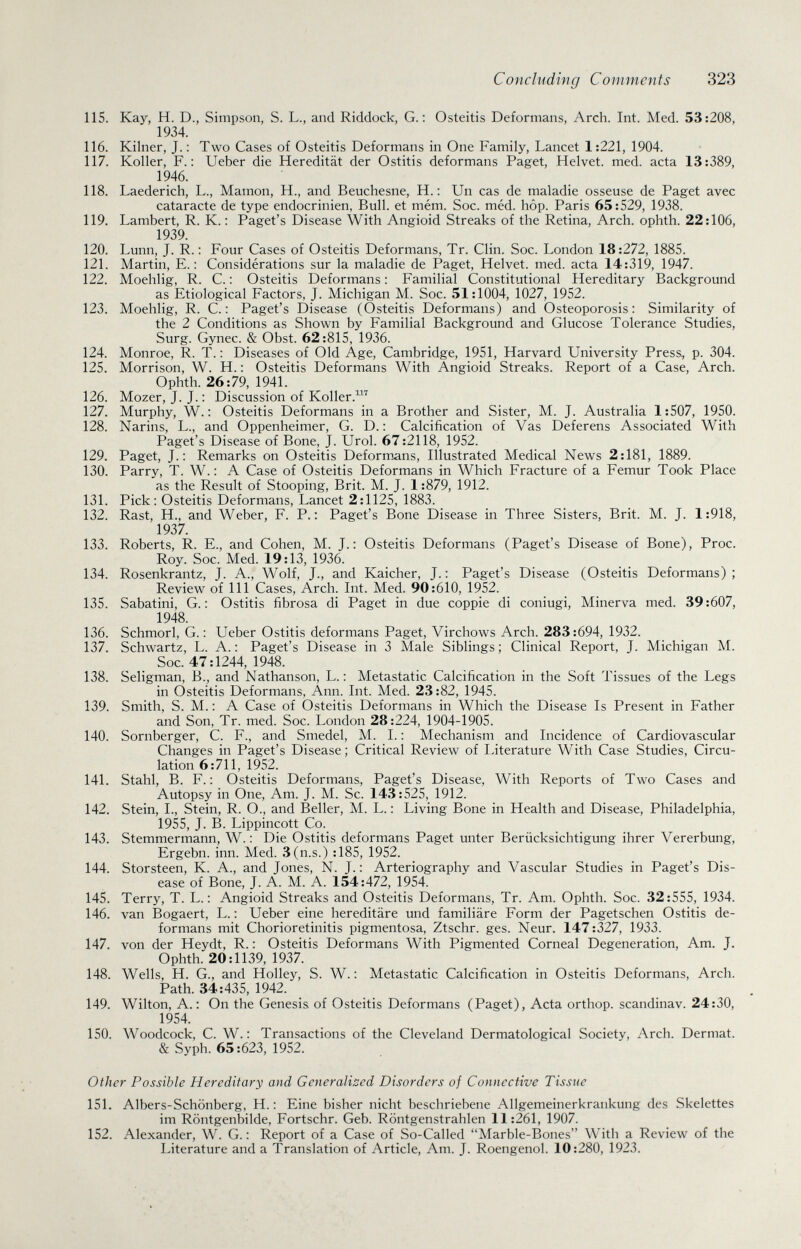 Concluding Comments 323 115. Kay, H. D., Simpson, S. L., and Riddock, G. : Osteitis Deformans, Arch. Int. Med. 53:208, 1934. 116. Kilner, J. ; Two Cases of Osteitis Deformans in One Family, Lancet 1:221, 1904. 117. Koller, F.: Ueber die Heredität der Ostitis deformans Paget, Helvet. med. acta 13:389, 1946. 118. Laederich, L., Mamon, H., and Beuchesne, H. : Un cas de maladie osseuse de Paget avec cataracte de type endocrinien, Bull, et mém. Soc. méd. hôp. Paris 65:529, 1938. 119. Lambert, R. K. : Paget's Disease With Angioid Streaks of the Retina, Arch, ophth. 22:106, 1939. 120. Lunn, J. R. : Four Cases of Osteitis Deformans, Tr. Clin. Soc. London 18:272, 1885. 121. Martin, E. : Considérations sur la maladie de Paget, Helvet. med. acta 14:319, 1947. 122. Moehlig, R. С. : Osteitis Deformans : Familial Constitutional Hereditary Background as Etiological Factors, J. Michigan M. Soc. 51:1004, 1027, 1952. 123. Moehlig, R. C. : Paget's Disease (Osteitis Deformans) and Osteoporosis: Similarity of the 2 Conditions as Shown by Familial Background and Glucose Tolerance Studies, Surg. Gynec. & Obst. 62:815, 1936. 124. Monroe, R. T. : Diseases of Old Age, Cambridge, 1951, Harvard University Press, p. 304. 125. Morrison, W. H. : Osteitis Deformans With Angioid Streaks. Report of a Case, Arch. Ophth. 26:79, 1941. 126. Mozer, J. J. ; Discussion of Koller.'' 127. Murphy, W. : Osteitis Deformans in a Brother and Sister, M. J. Australia 1:507, 1950. 128. Narins, L., and Oppenheimer, G. D. : Calcification of Vas Deferens Associated With Paget's Disease of Bone, J. Urol. 67:2118, 1952. 129. Paget, J.: Remarks on Osteitis Deformans, Illustrated Medical News 2:181, 1889. 130. Parry, T. W. : A Case of Osteitis Deformans in Which Fracture of a Femur Took Place as the Result of Stooping, Brit. M. J. 1:879, 1912. 131. Pick: Osteitis Deformans, Lancet 2:1125, 1883. 132. Rast, H., and Weber, F. P.: Paget's Bone Disease in Three Sisters, Brit. M. J. 1:918, 1937. 133. Roberts, R. E., and Cohen, M. J.: Osteitis Deformans (Paget's Disease of Bone), Proc. Roy. Soc. Med. 19:13, 1936. 134. Rosenkrantz, J. A., Wolf, J., and Kaicher, J.: Paget's Disease (Osteitis Deformans); Review of 111 Cases, Arch. Int. Med. 90:610, 1952. 135. Sabatini, G.: Ostitis fibrosa di Paget in due coppie di coniugi, Minerva med. 39:607, 1948. 136. Schmorl, G. : Ueber Ostitis deformans Paget, Virchows Arch. 283:694, 1932. 137. Schwartz, L. A. : Paget's Disease in 3 Male Siblings ; Clinical Report, J. Michigan M. Soc. 47:1244, 1948. 138. Seligman, В., and Nathanson, L. : Metastatic Calcification in the Soft Tissues of the Legs in Osteitis Deformans, Ann. Int. Med. 23:82, 1945. 139. Smith, S. M. : A Case of Osteitis Deformans in Which the Disease Is Present in Father and Son, Tr. med. Soc. London 28:224, 1904-1905. 140. Sornberger, C. F., and Smedel, M. I. : Mechanism and Incidence of Cardiovascular Changes in Paget's Disease; Critical Review of Literature With Case Studies, Circu¬ lation 6:711, 1952. 141. Stahl, В. F.: Osteitis Deformans, Paget's Disease, With Reports of Two Cases and Autopsy in One, Am. J. M. Sc. 143:525, 1912. 142. Stein, L, Stein, R. O., and Beller, M. L. : Living Bone in Health and Disease, Philadelphia, 1955, J. B. Lippincott Co. 143. Stemmermann, W. : Die Ostitis deformans Paget unter Berücksichtigung ihrer Vererbung, Ergebn. inn. Med. 3(n.s.) :185, 1952. 144. Storsteen, K. A., and Jones, N. J. : Arteriography and Vascular Studies in Paget's Dis¬ ease of Bone, J. A. M. A. 154:472, 1954. 145. Terry, T. L. : Angioid Streaks and Osteitis Deformans, Tr. Am. Ophth. Soc. 32:555, 1934. 146. van Bogaert, L. : Ueber eine hereditäre und familiäre Form der Pagetschen Ostitis de¬ formans mit Chorioretinitis pigmentosa, Ztschr. ges. Neur. 147:327, 1933. 147. von der Heydt, R. : Osteitis Deformans With Pigmented Corneal Degeneration, Am. J. Ophth. 20:1139, 1937. 148. Wells, H. G., and Holley, S. W. : Metastatic Calcification in Osteitis Deformans, Arch. Path. 34:435, 1942. , _ _ . 149. Wilton, A.: On the Genesis of Osteitis Deformans (Paget), Acta orthop. scandinav. 24:30, 1954. 150. Woodcock, C. W. : Transactions of the Cleveland Dermatological Society, Arch. Dermat. & Syph. 65:623, 1952. Other Possible Hereditary and Generalised Disorders of Connective Tissue 151. Albers-Schönberg, H. : Eine bisher nicht beschriebene Allgemeinerkrankung des Skelettes im Röntgenbilde, Fortschr. Geb. Röntgenstrahlen 11:261, 1907. 152. Alexander, W. G. : Report of a Case of So-Called Marble-Bones With a Review of the Literature and a Translation of Article, Am. J. Roengenol. 10:280, 1923.