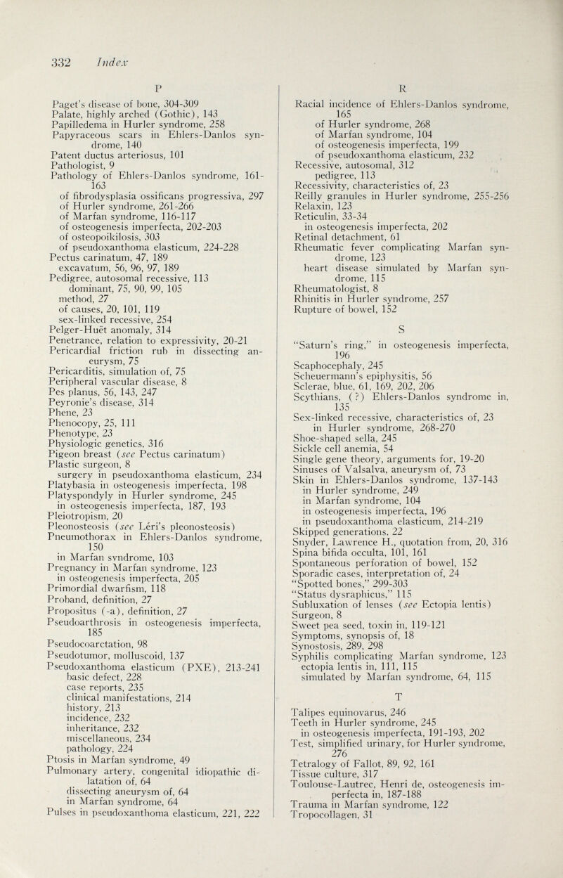 332 lìidcx P Paget's disease of bone, 304-309 Palate, highly arched (Gothic), 143 Papilledema in Hurler syndrome, 258 Papyraceous scars in Ehlers-Danlos syn¬ drome, 140 Patent ductus arteriosus, 101 Pathologist, 9 Pathology of Ehlers-Danlos syndrome, 161- 163 _ of fibrodysplasia ossificans progressiva, 297 of Hurler syndrome, 261-266 of Marfan syndrome, 116-117 of osteogenesis imperfecta, 202-203 of osteopoikilosis, 303 of pseudoxanthoma elasticum, 224-228 Pectus carinatum, 47, 189 excavatum, 56, 96, 97, 189 Pedigree, autosomal recessive, 113 dominant, 75, 90, 99, 105 method, 27 of causes, 20, 101, 119 sex-linked recessive, 254 Pelger-Huët anomaly, 314 Penetrance, relation to expressivity, 20-21 Pericardial friction rub in dissecting an¬ eurysm, 75 Pericarditis, simulation of, 75 Peripheral vascular disease, 8 Pes planus, 56, 143, 247 Peyronie's disease, 314 Phene, 23 Phenocopy, 25, 111 Phenotype, 23 Physiologic genetics, 316 Pigeon breast {see Pectus carinatum) Plastic surgeon, 8 surgery in pseudoxanthoma elasticum, 234 Platybasia in osteogenesis imperfecta, 198 Platyspondyly in Hurler syndrome, 245 in osteogenesis imperfecta, 187, 193 Pleiotropism, 20 Pleonosteosis (sec Léri's pleonosteosis) Pneumothorax in Ehlers-Danlos syndrome, 150 in Marfan svndrome, 103 Pregnancy in Marfan syndrome, 123 in osteogenesis imperfecta, 205 Primordial dwarfism, 118 Proband, definition, 27 Propositus (-a), definition, 27 Pseudoarthrosis in osteogenesis imperfecta, 185 Pseudocoarctation, 98 Pseudotumor, molluscoid, 137 Pseudoxanthoma elasticum (PXE), 213-241 basic defect, 228 case reports, 235 clinical manifestations, 214 history, 213 incidence, 232 inheritance, 232 miscellaneous, 234 pathology, 224 Ptosis in Marfan syndrome, 49 Pulmonary artery, congenital idiopathic di¬ latation of, 64 dissecting aneurysm of, 64 in Marfan syndrome, 64 Pulses in pseudoxanthoma elasticum, 221, 222 R Racial incidence of Ehlers-Danlos syndrome, 165 of Hurler syndrome, 268 of Marfan syndrome, 104 of osteogenesis imperfecta, 199 of pseudoxanthoma elasticum, 232 Recessive, autosomal, 312 ^ pedigree, 113 Recessivity, characteristics of, 23 Reilly granules in Hurler syndrome, 255-256 Relaxin, 123 Reticulin, 33-34 in osteogenesis imperfecta, 202 Retinal detachment, 61 Rheumatic fever complicating Marfan syn¬ drome, 123 heart disease simulated by Marfan syn¬ drome, 115 Rheumatologist, 8 Rhinitis in Hurler syndrome, 257 Rupture of bowel, 152 S Saturn's ring, in osteogenesis imperfecta, 196 Scaphocephaly, 245 Scheuermann's epiphysitis, 56 Sclerae, blue, 61, 169, 202, 206 Scythians, (?) Ehlers-Danlos syndrome in, 135 Sex-linked recessive, characteristics of, 23 in Hurler syndrome, 268-270 Shoe-shaped sella, 245 Sickle cell anemia, 54 Single gene theory, arguments for, 19-20 Sinuses of Valsalva, aneurysm of, 73 Skin in Ehlers-Danlos syndrome, 137-143 in Hurler syndrome, 249 in Marfan syndrome, 104 in osteogenesis imperfecta, 196 in pseudoxanthoma elasticum, 214-219 Skipped generations. 22 Snyder, Lawrence H., quotation from, 20, 316 Spina bifida occulta, 101, 161 Spontaneous perforation of bowel, 152 Sporadic cases, interpretation of, 24 Spotted bones, 299-303 Status dysraphicus, 115 Subluxation of lenses {see Ectopia lentis) Surgeon, 8 Sweet pea seed, toxin in, 119-121 Symptoms, synopsis of, 18 Synostosis, 289, 298 Syphilis complicating Marfan syndrome, 123 ectopia lentis in. 111, 115 simulated by Marfan syndrome, 64, 115 T Talipes equinovarus, 246 Teeth in Hurler syndrome, 245 in osteogenesis imperfecta, 191-193, 202 Test, simplified urinary, for Hurler syndrome, 276 Tetralogy of Fallot, 89, 92, 161 Tissue culture, 317 Toulouse-Lautrec, Henri de, osteogenesis im¬ perfecta in, 187-188 Trauma in Marfan syndrome, 122 Tropocollagen, 31