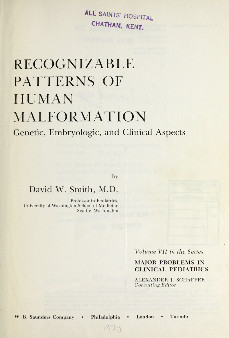 ALL saints' Hospital CHATHAM, KENT, RECOGNIZABLE PATTERNS OF HUMAN MALFORMATION Genetic, Embryologie, and Clinical Aspects By David W. Smith, M.D. Professor in Pediatrics, University of Washington School of Medicine Seattle, Washington Volume VII in the Series MAJOR PROBLEMS IN CLINICAL PEDIATRICS ALEXANDER J. SCHAFFER Consulting Editor W. B. Saunders Company • Philadelphia • London • Toronto Wo