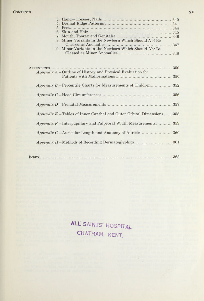 Contents xv 3. Hand —Creases, Nails 340 4. Dermal Ridge Patterns 341 5. Feet 344 6. Skin and Hair 345 7. Mouth, Thorax and Genitalia 346 8. Minor Variants in the Newborn Which Should Not Be Classed as Anomalies 347 9. Minor Variants in the Newborn Which Should Not Be Classed as Minor Anomalies  348 Appendices 350 Appendix A — Outline of History and Physical Evaluation for Patients with Malformations 350 Appendix В — Percentile Charts for Measurements of Children 352 Appendix С — Head Circumferences 356 Appendix D— VrenaXal Measurements 357 Appendix E — Tables of Inner Canthal and Outer Orbital Dimensions 358 Appendix F — Interpupillary and Palpebral Width Measurements 359 Appendix G —Auricular Length and Anatomy of Auricle 360 Appendix H—yieihoàs of Recording Dermatoglyphics 361 Index 363 ALL SAINTS' MOSPITAi. CHATHAM, KENT,