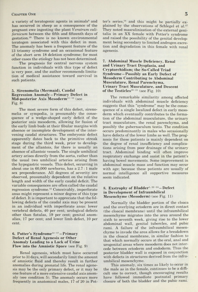 Chapter One 5 a variety of teratogenic agents in animals^ and has occurred in sheep as a consequence of the pregnant ewe ingesting the plant Veratrum cali- fornicum between the fifth and fifteenth days of gestation.^ There is no known environmental teratogen associated with this defect in man. The anomaly has been a frequent feature of the 13 trisomy syndrome and an occasional feature of the short arm 18 deletion syndrome; for most other cases the etiology has not been determined. The prognosis for central nervous system function in individuals with this type of defect is very poor, and the author recommends limita¬ tion of medical assistance toward survival in such patients. 5. Sirenomelia (Mermaid), Caudal Regression Anomaly —Primary Defect in Mid-posterior Axis Mesoderm^^ (see Fig. 8) The most severe form of this defect, sireno¬ melia or sympodia, is presumably the conse¬ quence of a wedge-shaped early deficit of the posterior axis mesoderm, allowing for fusion of the early limb buds at their fibular margins with absence or incomplete development of the inter¬ vening caudal structures. The embryonic defect apparently dates back to the primitive streak stage during the third week, prior to develop¬ ment of the allantois, for there is usually an absence of allantoic vessels. The single umbilical artery arises directly from the aorta, rather than the usual two umbilical arteries arising from the hypogastric vessels. This defect, occurring in about one in 60,000 newborns, has a 2.7 : 1 male sex preponderance. All degrees of severity are observed, presumably dependent on the relative length and width of the early caudal deficit. The variable consequences are often called the caudal regression syndrome.'- Conceivably, imperforate anus might represent a minor degree of this type of defect. It is important to appreciate that the fol¬ lowing defects of the caudal axis may be present in an individual with imperforate anus: lower vertebral defects, 40 per cent; urological defects other than fistulas, 19 per cent; genital anom¬ alies, 17 per cent; and lower limb defect, 10 per cent. 6. Potter's Syndrome'^ '^ —Primary Defect of Renal Agenesis or Other Anomaly Leading to a Lack of Urine Flow into the Amniotic Space (see Fig. 9) Renal agenesis, which must have occurred prior to 31 days, will secondarily limit the amount of amniotic fluid and thereby result in further anomalies during prenatal life. The renal agene¬ sis may be the only primary defect, or it may be one feature of a more extensive caudal axis anom¬ aly (see condition 5). The anomaly occurs more frequently in anatomical males, 17 of 20 in Pot¬ ter's series,'^ and this might be partially ex¬ plained by the observations of Schlegel et al.^'^ They noted masculinization of the external geni¬ talia in an XX female with Potter's syndrome and raised the possibility of the genital develop¬ ment being secondary to limited androgen excre¬ tion and degradation in this female with renal agenesis. 7. Abdominal Muscle Deficiency, Renal and Urinary Tract Dysplasia, and Cryptorchidism; the So-Called Triad Syndrome —Possibly an Early Defect of Mesoderm Contributing to Abdominal Musculature, Renal Parenchyma, Urinary Tract Musculature, and Descent of the Testicles'^^' (see Fig. 10) The remarkable similarity among affected individuals with abdominal muscle deficiency suggests that this syndrome may be the conse¬ quence of a single localized defect in early meso¬ derm which eventually contributes to the forma¬ tion of the abdominal musculature, the urinary tract musculature, the renal parenchyma, and possibly the gubernaculum testis. The condition occurs predominantly in males who occasionally have defects of the lower limbs as well. The prog¬ nosis for these patients is mainly dependent on the degree of renal insufficiency and complica¬ tions arising from poor drainage of the urinary tract. Abdominal binding will often improve respiratory exchange and assist in the patient's having bowel movements. Some improvement in abdominal muscle mass and function may occur with age; because these patients are usually of normal intelligence all supportive measures seem indicated. 8. Exstrophy of Bladder^• —Defect in Development of Infraumbilical Mesenchyme (Mesoderm) (see Fig. 11) Normally the bladder portion of the cloaca and the overlying ectoderm are in direct contact (the cloacal membrane) until the infraumbilical mesenchyme migrates into the area around the sixth to seventh week, giving rise to the lower abdominal wall, genital tubercles, and pubic rami. A failure of the infraumbilical mesen¬ chyme to invade the area allows for a breakdown in the cloacal membrane, in similar fashion to that which normally occurs at the oral, anal and urogenital areas where mesoderm does not inter¬ cede between ectoderm and endoderm. Thus the posterior bladder wall is exposed in conjunction with defects in structures derived from the infra¬ umbilical mesenchyme. This anomaly, six times as likely to occur in the male as in the female, continues to be a diffi¬ cult one to correct, though encouraging results have followed immediate postnatal primary closure of both the bladder and the pubic rami.