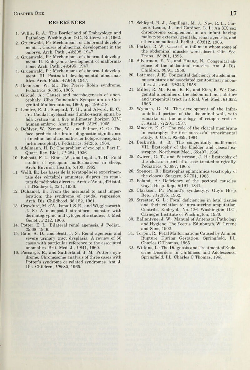 Chapter One REFERENCES 1. Willis, R. A.: The Borderland of Embryology and Pathology. Washington, D.C., Butterworth, 1962. 2. Gruenwald, P.: Mechanisms of abnormal develop¬ ment. I. Causes of abnormal development in the embryo. Arch. Path., 44:398, 1947. 3. Gruenwald, P.: Mechanisms of abnormal develop¬ ment. II. Embryonic development of malforma¬ tions. Arch. Path., 44:495, 1947. 4. Gruenvi^ald, P.: Mechanisms of abnormal develop¬ ment. III. Postnatal developmental abnormal¬ ities. Arch. Path., 44:648, 1947. 5. Dennison, W. M.: The Pierre Robin syndrome. Pediatrics, 36:336, 1965. 6. Giroud, A.: Causes and morphogenesis of anen- cephaly. Ciba Foundation Symposium oh Con¬ genital Malformations, 1960, pp. 199-218. 7. Lemire, R. J., Shepard, T. H., and Alvord, E. C., Jr.: Caudal myeloschisis (lumbo-sacral spina bi¬ fida cystica) in a five millimeter (horizon XIV) human embryo. Anat. Record, 152:9, 1965. 8. DeMyer, W., Zeman, W., and Palmer, C. G.: The face predicts the brain: diagnostic significance of median facial anomalies for holoprosencephaly (arhinencephaly). Pediatrics, 34:256, 1964. 9. Adelmann, H. В.: The problem of cyclopia. Part II. Quart. Rev. Biol., 11:284, 1936. 10. Babbott, F. L., Binns, W., and Ingalls, T. H.: Field studies of cyclopian malformations in sheep. Arch. Environ. Health, 5:109, 1962. 11. Wolff, E.: Les bases de la tératogénèse expérimen¬ tale des vértebrés amniotes, d'après les résul¬ tats de méthodes directes. Arch. d'Anat., d'Histol. et d'Embryol., 22:1, 1936. 12. Duhamel, В.: From the mermaid to anal imper¬ foration: the syndrome of caudal regression. Arch. Dis. Childhood, 36:152, 1961. 13. Crawfurd, M. d'A., Ismail, S. R., and Wigglesworth, J. S.: A monopodal sireniform monster with dermatoglyphic and cytogenetic studies. J. Med. Genet., 3:212, 1966. 14. Potter, E. L.: Bilateral renal agenesis. J. Pediat., 29:68, 1946. 15.. Bain, A. D., and Scott, J. S.: Renal agenesis and severe urinary tract dysplasia. A review of 50 cases with particular reference to the associated anomalies. Brit. Med. J., Í:841, 1960. 16. Passarge, E., and Sutherland, J. M.: Potter's syn¬ drome. Chromosome analysis of three cases with Potter's syndrome or related syndromes. Am. J. Dis. Children, 109:80, 1965. 17 17. Schlegel, R. J., Aspillaga, M. J., Nev, R. L., Car- neiro-Leano, J., and Gardner, L. L: An XX sex chromosome complement in an infant having male-type external genitals, renal agenesis, and other anomalies. J. Pediat., 69:812, 1966. 18. Parker, R. W.: Case of an infant in whom some of the abdominal muscles were absent. Clin. Soc. Trans., 28:201, 1895. 19. Silverman, F. N., and Huang, N.: Congenital ab¬ sence of the abdominal muscles. Am. J. Dis. Children, S0:91, 1950. 20. Lattimer, J. K.: Congenital deficiency of abdominal musculature and associated genitourinary anom¬ alies. J. Urol., 79:343, 1958. 21. Miller, R. M., Kind, R. E., and Rich, R. W.: Con¬ genital anomalies of the abdominal musculature and urogenital tract in a foal. Vet. Med., 61:652, 1966. 22. Wyburn, G. M.: The development of the infra- umbilical portion of the abdominal wall, with remarks on the aetiology of ectopia vesicae. J. Anat., 71:201, 1937. 23. Muecke, E. C.: The role of the cloacal membrane in exstrophy: the first successful experimental study. J. Urol., 92:659, 1964. 24. Beckwith, J. В.: The congeni tally malformed. VII. Exstrophy of the bladder and cloacal ex¬ strophy. Northwest Med., 65:407, 1966. 25. Zwiren, G. T., and Patterson, J. H.: Exstrophy of the cloaca: report of a case treated surgically. Pediatrics, 35:687, 1965. 26. Spencer, R.: Exstrophia splanchnica (exstrophy of the cloaca). Surgery, 57:751, 1965. 27. Poland, A.: Deficiency of the pectoral muscles. Guy's Hosp. Rep., 6:191, 1841. 28. Clarkson, P.: Poland's syndactyly. Guy's Hosp. Rep., 111:335, 1962. 29. Streeter, G. L.: Focal deficiencies in fetal tissues and their relation to intra-uterine amputation. Contribs. EmbryoL, No. 126. Washington, D.C., Carnegie Institute of Washington, 1930. 30. Ballantyne, J. W.: Manual of Antenatal Pathology and Hygiene. The Foetus. Edinburgh, W. Greene and Sons, 1902. 31. Torpin, R.: Fetal Malformations Caused by Amnion Rupture During Gestation. Springfield, 111., Charles С Thomas, 1965. 32. Wilkins, L.: The Diagnosis and Treatment of Endo¬ crine Disorders in Childhood and Adolescence. Springfield, 111., Charles С Thomas, 1965.