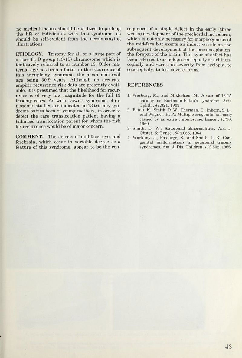 no medical means should be utilized to prolong the life of individuals with this syndrome, as should be self-evident from the accompanying illustrations. ETIOLOGY, Trisomy for all or a large part of a specific D group (13-15) chromosome which is tentatively referred to as number 13. Older ma¬ ternal age has been a factor in the occurrence of this aneuploidy syndrome, the mean maternal age being 30.9 years. Although no accurate empiric recurrence risk data are presently avail¬ able, it is presumed that the likelihood for recur¬ rence is of very low magnitude for the full 13 trisomy cases. As with Down's syndrome, chro¬ mosomal studies are indicated on 13 trisomy syn¬ drome babies born of young mothers, in order to detect the rare translocation patient having a balanced translocation parent for whom the risk for recurrence would be of major concern. COMMENT. The defects of mid-face, eye, and forebrain, which occur in variable degree as a feature of this syndrome, appear to be the con¬ sequence of a single defect in the early (three weeks) development of the prechordal mesoderm, which is not only necessary for morphogenesis of the mid-face but exerts an inductive role on the subsequent development of the prosencephalon, the forepart of the brain. This type of defect has been referred to as holoprosencephaly or arhinen- cephaly and varies in severity from cyclopia, to cebocephaly, to less severe forms. REFERENCES 1. Warburg, M., and Mikkelsen, M.: A case of 13-15 trisomy or Bartholin-Patau's syndrome. Acta Ophth., 4i:321, 1963. 2. Patau, K., Smith, D. W., Therman, E., Inborn, S. L., and Wagner, H. P.: Multiple congenital anomaly caused by an extra chromosome. Lancet, i:790, 1960. 3. Smith, D. W.: Autosomal abnormalities. Am. J. Obstet. & Gynec., 90:1055, 1964. 4. Warkany, J., Passarge, E., and Smith, L. В.: Con¬ genital malformations in autosomal trisomy syndromes. Am. J. Dis. Children, 112:502, 1966. 43