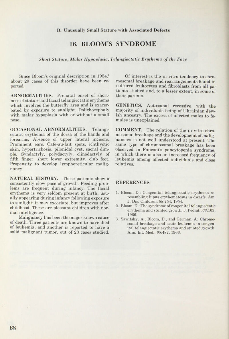 в. Unusually Small Stature with Associated Defects 16. BLOOM'S SYNDROME Short Stature, Malar Hypoplasia, Telangiectatic Erythema of the Face Since Bloom's original description in 1954/ about 20 cases of this disorder have been re¬ ported. ABNORMALITIES. Prenatal onset of short¬ ness of stature and facial telangiectatic erythema which involves the butterfly area and is exacer¬ bated by exposure to sunlight. Dolichocephaly with malar hypoplasia with or without a small nose. OCCASIONAL ABNORMALITIES. Telangi¬ ectatic erythema of the dorsa of the hands and forearms. Absence of upper lateral incisors. Prominent ears. Cafe-au-lait spots, ichthyotic skin, hypertrichosis, pilonidal cyst, sacral dim¬ ple. Syndactyly, Polydactyly, clinodactyly of fifth finger, short lower extremity, club foot. Propensity to develop lymphoreticular malig¬ nancy. NATURAL HISTORY. These patients show a consistently slow pace of growth. Feeding prob¬ lems are frequent during infancy. The facial erythema is very seldom present at birth, usu¬ ally appearing during infancy following exposure to sunlight; it may excoriate, but improves after childhood. These are pleasant children with nor¬ mal intelligence. Malignancy has been the major known cause of death. Three patients are known to have died of leukemia, and another is reported to have a solid malignant tumor, out of 23 cases studied. Of interest is the in vitro tendency to chro¬ mosomal breakage and rearrangements found in cultured leukocytes and fibroblasts from all pa¬ tients studied and, to a lesser extent, in some of their parents. GENETICS. Autosomal recessive, with the majority of individuals being of Ukrainian Jew¬ ish ancestry. The excess of affected males to fe¬ males is unexplained. COMMENT. The relation of the in vitro chro¬ mosomal breakage and the development of malig¬ nancies is not well understood at present. The same type of chromosomal breakage has been observed in Fanconi's pancytopenia syndrome, in which there is also an increased frequency of leukemia among affected individuals and close relatives. REFERENCES 1. Bloom, D.: Congenital telangiectatic erythema re- resembling lupus erythematosus in dwarfs. Am. J. Dis. Children, 88:754, 1954. 2. Bloom, D.: The syndrome of congenital telangiectatic erythema and stunted growth. J. Pediat., 6S:103, 1966. 3. Sawitsky, A., Bloom, D., and German, J.: Chromo¬ somal breakage and acute leukemia in congen¬ ital telangiectatic erythema and stunted growth. Ann. Int. Med., 65:487, 1966. 68