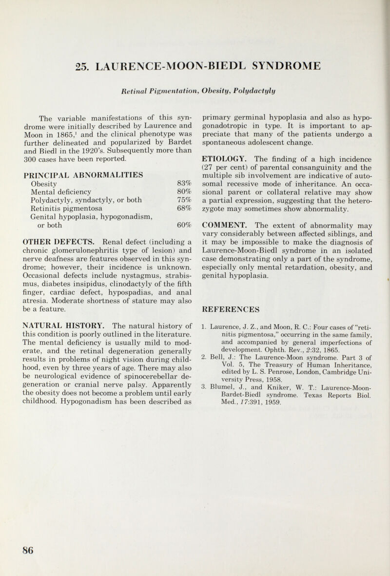 25. LAURENCE-MOON-BIEDL SYNDROME Retinal Pigmentation, Obesity, Polydactyly The variable manifestations of this syn¬ drome were initially described by Laurence and Moon in 1865/ and the clinical phenotype was further delineated and popularized by Bardet and Biedl in the 1920's. Subsequently more than 300 cases have been reported. PRINCIPAL ABNORMALITIES OTHER DEFECTS. Renal defect (including a chronic glomerulonephritis type of lesion) and nerve deafness are features observed in this syn¬ drome; however, their incidence is unknown. Occasional defects include nystagmus, strabis¬ mus, diabetes insipidus, clinodactyly of the fifth finger, cardiac defect, hypospadias, and anal atresia. Moderate shortness of stature may also be a feature. NATURAL HISTORY. The natural history of this condition is poorly outlined in the literature. The mental deficiency is usually mild to mod¬ erate, and the retinal degeneration generally results in problems of night vision during child¬ hood, even by three years of age. There may also be neurological evidence of spinocerebellar de¬ generation or cranial nerve palsy. Apparently the obesity does not become a problem until early childhood. Hypogonadism has been described as primary germinal hypoplasia and also as hypo- gonadotropic in type. It is important to ap¬ preciate that many of the patients undergo a spontaneous adolescent change. ETIOLOGY. The finding of a high incidence (27 per cent) of parental consanguinity and the multiple sib involvement are indicative of auto¬ somal recessive mode of inheritance. An occa¬ sional parent or collateral relative may show a partial expression, suggesting that the hetero¬ zygote may sometimes show abnormality. COMMENT. The extent of abnormality may vary considerably between affected siblings, and it may be impossible to make the diagnosis of Laurence-Moon-Biedl syndrome in an isolated case demonstrating only a part of the syndrome, especially only mental retardation, obesity, and genital hypoplasia. REFERENCES 1. Laurence, J. Z., and Moon, R. C.: Four cases of reti¬ nitis pigmentosa, occurring in the same family, and accompanied by general imperfections of development. Ophth. Rev., 2:32, 1865. 2. Bell, J.: The Laurence-Moon syndrome. Part 3 of Vol. 5, The Treasury of Human Inheritance, edited by L. S. Penrose, London, Cambridge Uni¬ versity Press, 1958. 3. Blumel, J., and Kniker, W. T.: Laurence-Moon- Bardet-Biedl syndrome. Texas Reports Biol. Med., Ì7:391, 1959. 86