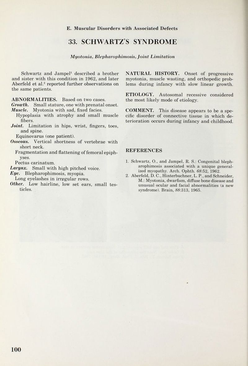 E. Muscular Disorders with Associated Defects 33. SCHWARTZ'S SYNDROME Myotonia, Blepharophimosis, Joint Limitation Schwartz and JampeP described a brother and sister with this condition in 1962, and later Aberfeld et al.^ reported further observations on the same patients. ABNORMALITIES. Based on two cases. Growth. Small stature, one with prenatal onset. Muscle. Myotonia with sad, fixed facies. Hypoplasia with atrophy and small muscle fibers. Joint. Limitation in hips, wrist, fingers, toes, and spine. Equinovarus (one patient). Osseous. Vertical shortness of vertebrae with short neck. Fragmentation and ñattening of femoral epiph¬ yses. Pectus carinatum. Larynx. Small with high pitched voice. Eye. Blepharophimosis, myopia. Long eyelashes in irregular rows. Other. Low hairline, low set ears, small tes¬ ticles. NATURAL HISTORY. Onset of progressive myotonia, muscle wasting, and orthopedic prob¬ lems during infancy with slow linear growth. ETIOLOGY. Autosomal recessive considered the most likely mode of etiology. COMMENT. This disease appears to be a spe¬ cific disorder of connective tissue in which de¬ terioration occurs during infancy and childhood. REFERENCES 1. Schwartz, O., and Jampel, R. S.: Congenital bleph¬ arophimosis associated with a unique general¬ ized myopathy. Arch. Ophth. 68:52, 1962. 2. Aberfeld, D. C., Hinterbuchner, L. P., and Schneider, M.: Myotonia, dwarfism, diffuse bone disease and unusual ocular and facial abnormalities (a new syndrome). Brain, 8S:313, 1965. 100