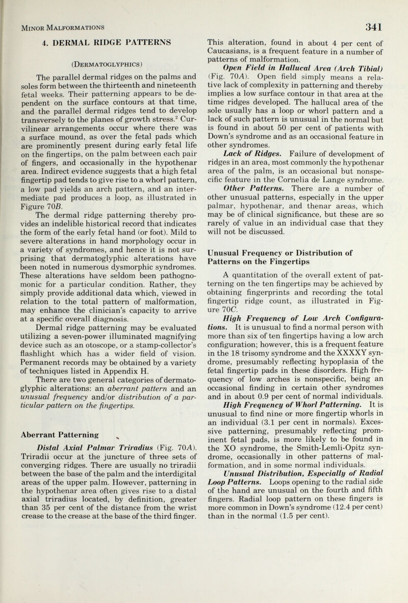 Minor Malformations 4. DERMAL RIDGE PATTERNS (Dermatoglyphics ) The parallel dermal ridges on the palms and soles form between the thirteenth and nineteenth fetal weeks. Their patterning appears to be de¬ pendent on the surface contours at that time, and the parallel dermal ridges tend to develop transversely to the planes of growth stress.^ Cur¬ vilinear arrangements occur where there was a surface mound, as over the fetal pads which are prominently present during early fetal life on the fingertips, on the palm between each pair of fingers, and occasionally in the hypothenar area. Indirect evidence suggests that a high fetal fingertip pad tends to give rise to a whorl pattern, a low pad yields an arch pattern, and an inter¬ mediate pad produces a loop, as illustrated in Figure 70ß. The dermal ridge patterning thereby pro¬ vides an indelible historical record that indicates the form of the early fetal hand (or foot). Mild to severe alterations in hand morphology occur in a variety of syndromes, and hence it is not sur¬ prising that dermatoglyphic alterations have been noted in numerous dysmorphic syndromes. These alterations have seldom been pathogno¬ monic for a particular condition. Rather, they simply provide additional data which, viewed in relation to the total pattern of malformation, may enhance the clinician's capacity to arrive at a specific overall diagnosis. Dermal ridge patterning may be evaluated utilizing a seven-power illuminated magnifying device such as an otoscope, or a stamp-collector's flashlight which has a wider field of vision. Permanent records may be obtained by a variety of techniques listed in Appendix H. There are two general categories of dermato¬ glyphic alterations: an aberrant pattern and an unusual frequency and/or distribution of a par¬ ticular pattern on the fingertips. Aberrant Patterning ^ Distal Axial Palmar Triradius (Fig. 70A). Triradii occur at the juncture of three sets of converging ridges. There are usually no triradii between the base of the palm and the interdigital areas of the upper palm. However, patterning in the hypothenar area often gives rise to a distal axial triradius located, by definition, greater than 35 per cent of the distance from the wrist crease to the crease at the base of the third finger. 341 This alteration, found in about 4 per cent of Caucasians, is a frequent feature in a number of patterns of malformation. Open Field in Hallucal Area (Arch Tibial) (Fig. 70A). Open field simply means a rela¬ tive lack of complexity in patterning and thereby implies a low surface contour in that area at the time ridges developed. The hallucal area of the sole usually has a loop or whorl pattern and a lack of such pattern is unusual in the normal but is found in about 50 per cent of patients with Down's syndrome and as an occasional feature in other syndromes. Lack of Ridges. Failure of development of ridges in an area, most commonly the hypothenar area of the palm, is an occasional but nonspe¬ cific feature in the Cornelia de Lange syndrome. Other Patterns. There are a number of other unusual patterns, especially in the upper palmar, hypothenar, and thenar areas, which may be of clinical significance, but these are so rarely of value in an individual case that they will not be discussed. Unusual Frequency or Distribution of Patterns on the Fingertips A quantitation of the overall extent of pat¬ terning on the ten fingertips may be achieved by obtaining fingerprints and recording the total fingertip ridge count, as illustrated in Fig¬ ure 70C. High Frequency of Low Arch Conñgura- tions. It is unusual to find a normal person with more than six of ten fingertips having a low arch configuration; however, this is a frequent feature in the 18 trisomy syndrome and the XXXXY syn¬ drome, presumably reflecting hypoplasia of the fetal fingertip pads in these disorders. High fre¬ quency of low arches is nonspecific, being an occasional finding in certain other syndromes and in about 0.9 per cent of normal individuals. High Frequency of Whorl Patterning. It is unusual to find nine or more fingertip whorls in an individual (3.1 per cent in normals). Exces¬ sive patterning, presumably reflecting prom¬ inent fetal pads, is more likely to be found in the XO syndrome, the Smith-Lemli-Opitz syn¬ drome, occasionally in other patterns of mal¬ formation, and in some normal individuals. Unusual Distribution, Especially of Radial Loop Patterns. Loops opening to the radial side of the hand are unusual on the fourth and fifth fingers. Radial loop pattern on these fingers is more common in Down's syndrome (12.4 per cent) than in the normal (1.5 per cent).