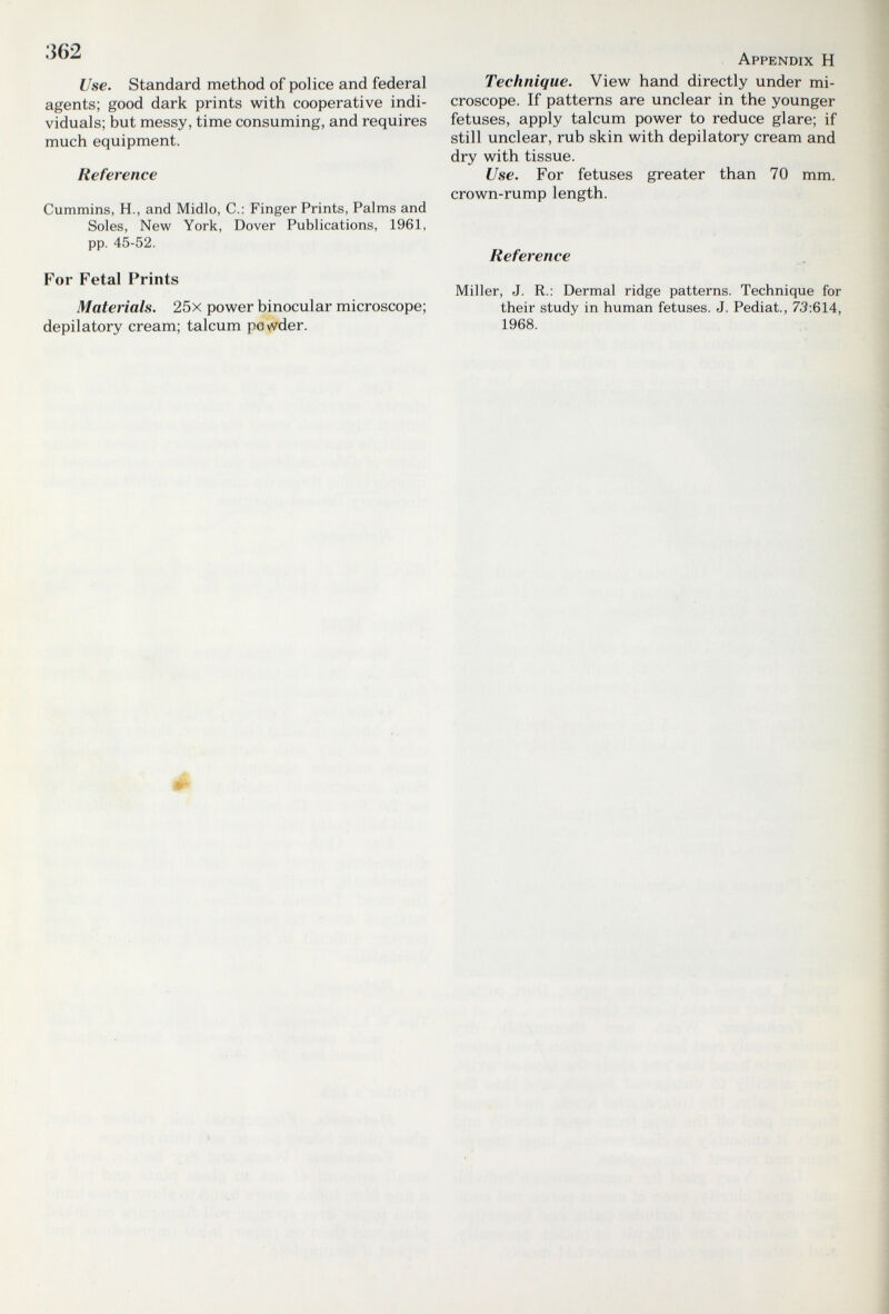 362 Use. Standard method of police and federal agents; good dark prints with cooperative indi¬ viduals; but messy, time consuming, and requires much equipment. Reference Cummins, H., and Midlo, C.: Finger Prints, Palms and Soles, New York, Dover Publications, 1961, pp. 45-52. For Fetal Prints Materials. 25x power binocular microscope; depilatory cream; talcum povvder. Appendix H Technique. View hand directly under mi¬ croscope. If patterns are unclear in the younger fetuses, apply talcum power to reduce glare; if still unclear, rub skin with depilatory cream and dry with tissue. Use. For fetuses greater than 70 mm. crown-rump length. Reference Miller, J. R.: Dermal ridge patterns. Technique for their study in human fetuses. J. Pediat., 73:614, 1968.