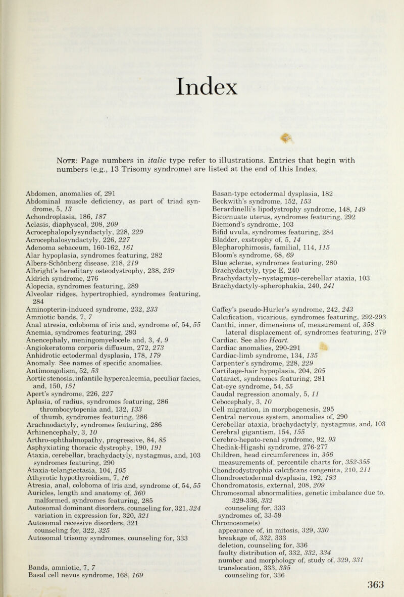 Index Note: Page numbers in italic type refer to illustrations. Entries that begin with numbers (e.g., 13 Trisomy syndrome) are listed at the end of this Index. Abdomen, anomalies of, 291 Abdominal muscle deficiency, as part of triad syn¬ drome, Ъ, 13 Achondroplasia, 186, 187 Aclasis, diaphyseal, 208, 209 Acrocephalopolysyndactyly, 228, 229 Acrocephalosyndactyly, 226, 227 Adenoma sebaceum, 160-162, 161 Alar hypoplasia, syndromes featuring, 282 Albers-Schönberg disease, 218, 219 Albright's hereditary osteodystrophy, 238, 239 Aldrich syndrome, 276 Alopecia, syndromes featuring, 289 Alveolar ridges, hypertrophied, syndromes featuring, 284 Aminopterin-induced syndrome, 232, 233 Amniotic bands, 7, 7 Anal atresia, coloboma of iris and, syndrome of, 54, 55 Anemia, syndromes featuring, 293 Anencephaly, meningomyelocele and, 3, 4, 9 Angiokeratoma corporis diffusum, 272, 273 Anhidrotic ectodermal dysplasia, 178, 179 Anomaly. See names of specific anomalies. Antimongolism, 52, 53 Aortic stenosis, infantile hypercalcemia, peculiar facies, and, 150, 151 Apert's syndrome, 226, 227 Aplasia, of radius, syndromes featuring, 286 thrombocytopenia and, 132, 133 of thumb, syndromes featuring, 286 Arachnodactyly, syndromes featuring, 286 Arhinencephaly, 3, iO Arthro-ophthalmopathy, progressive, 84, 85 Asphyxiating thoracic dystrophy, 190, 191 Ataxia, cerebellar, brachydactyly, nystagmus, and, 103 syndromes featuring, 290 Ataxia-telangiectasia, 104, 105 Athyrotic hypothyroidism, 1, 16 Atresia, anal, coloboma of iris and, syndrome of, 54, 55 Auricles, length and anatomy of, 360 malformed, syndromes featuring, 285 Autosomal dominant disorders, counseling for, 321,324 variation in expression for, 320, 321 Autosomal recessive disorders, 321 counseling for, 322, 325 Autosomal trisomy syndromes, counseling for, 333 Bands, amniotic, 7, 7 Basal cell nevus syndrome, 168, 169 Basan-type ectodermal dysplasia, 182 Beckwith's syndrome, 152, 153 Berardinelli's lipodystrophy syndrome, 148, 149 Bicornuate uterus, syndromes featuring, 292 Biemond's syndrome, 103 Bifid uvula, syndromes featuring, 284 Bladder, exstrophy of, 5, 14 Blepharophimosis, familial, 114, 115 Bloom's syndrome, 68, 69 Blue sclerae, syndromes featuring, 280 Brachydactyly, type E, 240 Brachydactyly-nystagmus-cerebellar ataxia, 103 Brachydactyly-spherophakia, 240, 241 Caffey's pseudo-Hurler's syndrome, 242, 243 Calcification, vicarious, syndromes featuring, 292-293 Canthi, inner, dimensions of, measurement of 358 lateral displacement of, syndromes featuring, 279 Cardiac. See also Heart. Cardiac anomalies, 290-291 Cardiac-limb syndrome, 134, 135 Carpenter's syndrome, 228, 229 Cartilage-hair hypoplasia, 204, 205 Cataract, syndromes featuring, 281 Cat-eye syndrome, 54, 55 Caudal regression anomaly, Ъ, 11 Cebocephaly, 3, 10 Cell migration, in morphogenesis, 295 Central nervous system, anomalies of, 290 Cerebellar ataxia, brachydactyly, nystagmus, and, 103 Cerebral gigantism, 154, 155 Cerebro-hepato-renal syndrome, 92, 93 Chediak-Higashi syndrome, 276-277 Children, head circumferences in, 356 measurements of, percentile charts for, 352-355 Chondrodystrophia calcificane congenita, 210, 211 Chondroectodermal dysplasia, 192, 193 Chondromatosis, external, 208, 209 Chromosomal abnormalities, genetic imbalance due to, 329-336, 332 counseling for, 333 syndromes of, 33-59 Chromosome(s) appearance of, in mitosis, 329, 330 breakage of, 332, 333 deletion, counseling for, 336 faulty distribution of, 332, 332, 334 number and morphology of, study of, 329, 331 translocation, 333, 335 counseling for, 336 363