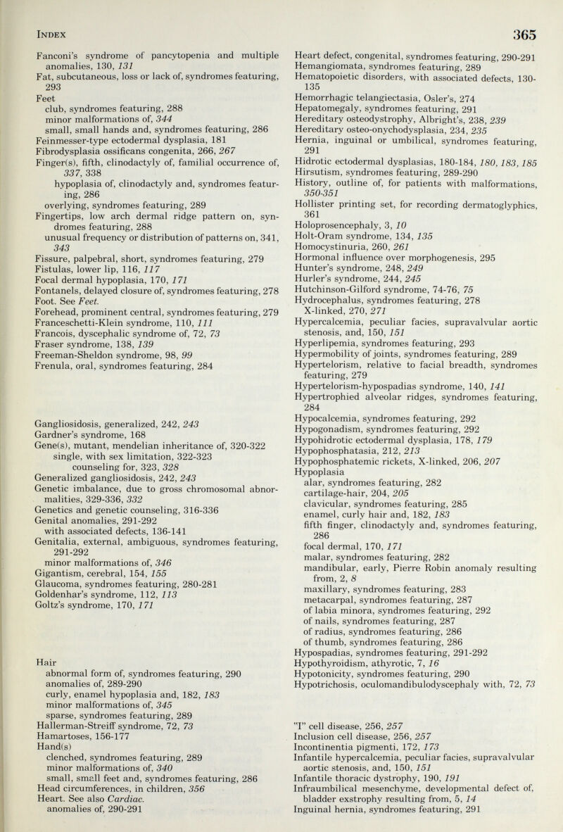 Index Fanconi's syndrome of pancytopenia and multiple anomalies, 130, 131 Fat, subcutaneous, loss or lack of, syndromes featuring, 293 Feet club, syndromes featuring, 288 minor malformations of, 344 small, small hands and, syndromes featuring, 286 Feinmesser-type ectodermal dysplasia, 181 Fibrodysplasia ossificans congenita, 266, 267 Finger(s), fifth, clinodactyly of, familial occurrence of, 337, 338 hypoplasia of, clinodactyly and, syndromes featur¬ ing, 286 overlying, syndromes featuring, 289 Fingertips, low arch dermal ridge pattern on, syn¬ dromes featuring, 288 unusual frequency or distribution of patterns on, 341, 343 Fissure, palpebral, short, syndromes featuring, 279 Fistulas, lower lip, 116, 117 Focal dermal hypoplasia, 170, 171 Fontanels, delayed closure of, syndromes featuring, 278 Foot. See Feet. Forehead, prominent central, syndromes featuring, 279 Franceschetti-Klein syndrome, 110, 111 Francois, dyscephalic syndrome of, 72, 73 Fraser syndrome, 138, 139 Freeman-Sheldon syndrome, 98, 99 Frenula, oral, syndromes featuring, 284 Gangliosidosis, generalized, 242, 243 Gardner's syndrome, 168 Gene(s), mutant, mendelian inheritance of, 320-322 single, with sex limitation, 322-323 counseling for, 323, 328 Generalized gangliosidosis, 242, 243 Genetic imbalance, due to gross chromosomal abnor¬ malities, 329-336, 332 Genetics and genetic counseling, 316-336 Genital anomalies, 291-292 with associated defects, 136-141 Genitalia, external, ambiguous, syndromes featuring, 291-292 minor malformations of, 346 Gigantism, cerebral, 154, 155 Glaucoma, syndromes featuring, 280-281 Goldenhar's syndrome, 112, 113 Goltz's syndrome, 170, 171 Hair abnormal form of, syndromes featuring, 290 anomalies of, 289-290 curly, enamel hypoplasia and, 182, 183 minor malformations of, 345 sparse, syndromes featuring, 289 Hallerman-Streiff syndrome, 72, 73 Hamartoses, 156-177 Hand(s) clenched, syndromes featuring, 289 minor malformations of, 340 small, small feet and, syndromes featuring, 286 Head circumferences, in children, 356 Heart. See also Cardiac. anomalies of, 290-291 365 Heart defect, congenital, syndromes featuring, 290-291 Hemangiomata, syndromes featuring, 289 Hematopoietic disorders, with associated defects, 130- 135 Hemorrhagic telangiectasia. Osier's, 274 Hepatomegaly, syndromes featuring, 291 Hereditary osteodystrophy, Albright's, 238, 239 Hereditary osteo-onychodysplasia, 234, 235 Hernia, inguinal or umbilical, syndromes featuring, 291 Hidrotic ectodermal dysplasias, 180-184, 180, 183, 185 Hirsutism, syndromes featuring, 289-290 History, outline of, for patients with malformations, 350-351 Hollister printing set, for recording dermatoglyphics, 361 Holoprosencephaly, 3, 10 Holt-Oram syndrome, 134, 135 Homocystinuria, 260, 261 Hormonal inñuence over morphogenesis, 295 Hunter's syndrome, 248, 249 Hurler's syndrome, 244, 245 Hutchinson-Gilford syndrome, 74-76, 75 Hydrocephalus, syndromes featuring, 278 X-linked, 270, 271 Hypercalcemia, peculiar facies, supravalvular aortic stenosis, and, 150, 151 Hyperlipemia, syndromes featuring, 293 Hypermobility of joints, syndromes featuring, 289 Hypertelorism, relative to facial breadth, syndromes featuring, 279 Hypertelorism-hypospadias syndrome, 140, 141 Hypertrophied alveolar ridges, syndromes featuring, 284 Hypocalcemia, syndromes featuring, 292 Hypogonadism, syndromes featuring, 292 Hypohidrotic ectodermal dysplasia, 178, 179 Hypophosphatasia, 212, 213 Hypophosphatemic rickets, X-linked, 206, 207 Hypoplasia alar, syndromes featuring, 282 cartilage-hair, 204, 205 clavicular, syndromes featuring, 285 enamel, curly hair and, 182, 183 fifth finger, clinodactyly and, syndromes featuring, 286 focal dermal, 170, 171 malar, syndromes featuring, 282 mandibular, early, Pierre Robin anomaly resulting from, 2, 8 maxillary, syndromes featuring, 283 metacarpal, syndromes featuring, 287 of labia minora, syndromes featuring, 292 of nails, syndromes featuring, 287 of radius, syndromes featuring, 286 of thumb, syndromes featuring, 286 Hypospadias, syndromes featuring, 291-292 Hypothyroidism, athyrotic, 1, 16 Hypotonicity, syndromes featuring, 290 Hypotrichosis, oculomandibulodyscephaly with, 72, 73 I cell disease, 256, 257 Inclusion cell disease, 256, 257 Incontinentia pigmenti, 172, 173 Infantile hypercalcemia, peculiar facies, supravalvular aortic stenosis, and, 150, 151 Infantile thoracic dystrophy, 190, 191 Infraumbilical mesenchyme, developmental defect of, bladder exstrophy resulting from, 5, 14 Inguinal hernia, syndromes featuring, 291