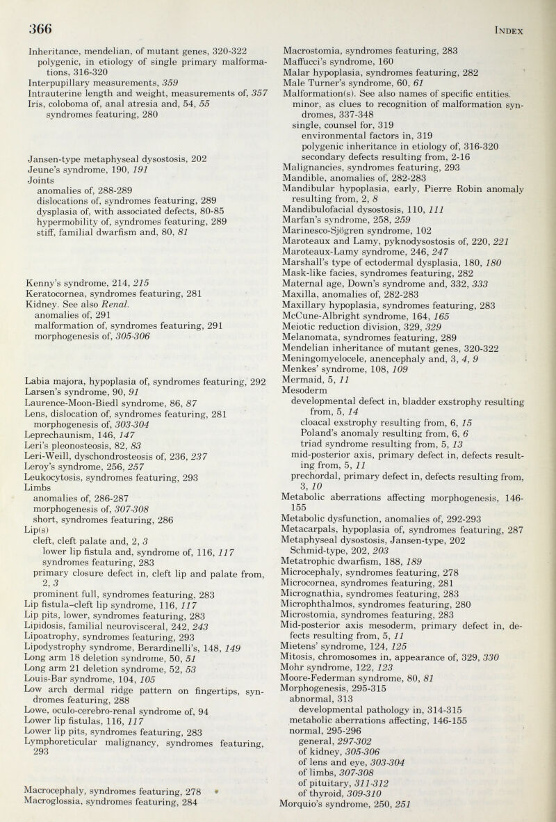 366 Index Inheritance, mendelian, of mutant genes, 320-322 polygenic, in etiology of single primary malforma¬ tions, 316-320 Interpupillary measurements, 359 Intrauterine length and weight, measurements of, 357 Iris, coloboma of, anal atresia and, 54, 55 syndromes featuring, 280 Jansen-type metaphyseal dysostosis, 202 Jeune's syndrome, 190, 191 Joints anomalies of, 288-289 dislocations of, syndromes featuring, 289 dysplasia of, with associated defects, 80-85 hypermobility of, syndromes featuring, 289 stiff, familial dwarfism and, 80, 81 Kenny's syndrome, 214, 215 Keratocornea, syndromes featuring, 281 Kidney. See also Renal. anomalies of, 291 malformation of, syndromes featuring, 291 morphogenesis of, 305-306 Labia majora, hypoplasia of, syndromes featuring, 292 Larsen's syndrome, 90, 91 Laurence-Moon-Biedl syndrome, 86, 87 Lens, dislocation of, syndromes featuring, 281 morphogenesis of, 303-304 Leprechaunism, 146, 147 Leri's pleonosteosis, 82, 83 Leri-Weill, dyschondrosteosis of, 236, 237 Leroy's syndrome, 256, 257 Leukocytosis, syndromes featuring, 293 Limbs anomalies of, 286-287 morphogenesis of, 307-308 short, syndromes featuring, 286 Lip(s) cleft, cleft palate and, 2, 3 lower lip fistula and, syndrome of, 116, 117 syndromes featuring, 283 primary closure defect in, cleft lip and palate from, 2,3 prominent full, syndromes featuring, 283 Lip fistula-cleft lip syndrome, 116, 117 Lip pits, lower, syndromes featuring, 283 Lipidosis, familial neurovisceral, 242, 243 Lipoatrophy, syndromes featuring, 293 Lipodystrophy syndrome, Berardinelli's, 148, 149 Long arm 18 deletion syndrome, 50, 51 Long arm 21 deletion syndrome, 52, 53 Louis-Bar syndrome, 104, 105 Low arch dermal ridge pattern on fingertips, syn¬ dromes featuring, 288 Lowe, oculo-cerebro-renal syndrome of, 94 Lower lip fistulas, 116, 117 Lower lip pits, syndromes featuring, 283 Lymphoreticular malignancy, syndromes featuring, 293 Macrocephaly, syndromes featuring, 278 • Macroglossia, syndromes featuring, 284 Macrostomia, syndromes featuring, 283 MafFucci's syndrome, 160 Malar hypoplasia, syndromes featuring, 282 ■ Male Turner's syndrome, 60, 61 Malformation(s). See also names of specific entities, minor, as clues to recognition of malformation syn¬ dromes, 337-348 single, counsel for, 319 environmental factors in, 319 polygenic inheritance in etiology of, 316-320 secondary defects resulting from, 2-16 Malignancies, syndromes featuring, 293 Mandible, anomalies of, 282-283 Mandibular hypoplasia, early, Pierre Robin anomaly resulting from, 2, 8 Mandibulofacial dysostosis, 110, 111 Marfan's syndrome, 258, 259 Marinesco-Sjögren syndrome, 102 Maroteaux and Lamy, pyknodysostosis of, 220, 221 Maroteaux-Lamy syndrome, 246, 247 Marshall's type of ectodermal dysplasia, 180, 180 Mask-like facies, syndromes featuring, 282 Maternal age, Down's syndrome and, 332, 333 Maxilla, anomalies of, 282-283 Maxillary hypoplasia, syndromes featuring, 283 McCune-Albright syndrome, 164, 165 Meiotic reduction division, 329, 329 Melanomata, syndromes featuring, 289 Mendelian inheritance of mutant genes, 320-322 Meningomyelocele, anencephaly and, 3, 4, 9 Menkes' syndrome, 108, 109 Mermaid, 5, 11 Mesoderm developmental defect in, bladder exstrophy resulting from, 5, 14 cloacal exstrophy resulting from, 6, 15 Poland's anomaly resulting from, 6, 6 triad syndrome resulting from, 5, 13 mid-posterior axis, primary defect in, defects result¬ ing from, 5, 11 prechordal, primary defect in, defects resulting from, 3, 10 Metabolic aberrations affecting morphogenesis, 146- 155 Metabolic dysfunction, anomalies of, 292-293 Metacarpals, hypoplasia of, syndromes featuring, 287 Metaphyseal dysostosis, Jansen-type, 202 Schmid-type, 202, 203 Metatrophic dwarfism, 188, 189 Microcephaly, syndromes featuring, 278 Microcornea, syndromes featuring, 281 Micrognathia, syndromes featuring, 283 Microphthalmos, syndromes featuring, 280 Microstomia, syndromes featuring, 283 Mid-posterior axis mesoderm, primary defect in, de¬ fects resulting from, 5, 11 Mietens' syndrome, 124, 125 Mitosis, chromosomes in, appearance of, 329, 330 Möhr syndrome, 122, 123 Moore-Federman syndrome, 80, 81 Morphogenesis, 295-315 abnormal, 313 developmental pathology in, 314-315 metabolic aberrations affecting, 146-155 normal, 295-296 ' general, 297-302 of kidney, 305-306 of lens and eye, 303-304 of limbs, 307-308 of pituitary, 311-312 of thyroid, 309-310 Morquio's syndrome, 250, 251