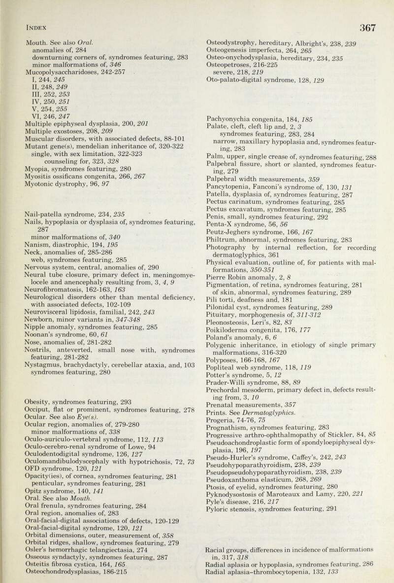 Index Mouth. See also Oral. anomalies of, 284 downturning corners of, syndromes featuring, 283 minor malformations of, 346 Mucopolysaccharidoses, 242-257 I, 244, 245 II, 248, 249 III, 252, 253 IV, 250, 251 V, 254, 255 VI, 246, 247 Multiple epiphyseal dysplasia, 200, 201 Multiple exostoses, 208, 209 Muscular disorders, with associated defects, 88-101 Mutant gene(s), mendelian inheritance of, 320-322 single, with sex limitation, 322-323 counseling for, 323, 328 Myopia, syndromes featuring, 280 Myositis ossificans congenita, 266, 267 Myotonic dystrophy, 96, 97 Nail-patella syndrome, 234, 235 Nails, hypoplasia or dysplasia of, syndromes featuring, 287 minor malformations of, 340 Nanism, diastrophic, 194, 195 Neck, anomalies of, 285-286 web, syndromes featuring, 285 Nervous system, central, anomalies of, 290 Neural tube closure, primary defect in, meningomye¬ locele and anencephaly resulting from, 3, 4, 9 Neurofibromatosis, 162-163, 163 Neurological disorders other than mental deficiency, with associated defects, 102-109 Neurovisceral lipidosis, familial, 242, 243 Newborn, minor variants in, 347-348 Nipple anomaly, syndromes featuring, 285 Noonan's syndrome, 60, 61 Nose, anomalies of, 281-282 Nostrils, anteverted, small nose with, syndromes featuring, 281-282 Nystagmus, brachydactyly, cerebellar ataxia, and, 103 syndromes featuring, 280 Obesity, syndromes featuring, 293 Occiput, flat or prominent, syndromes featuring, 278 Ocular. See also Eye(s). Ocular region, anomalies of, 279-280 minor malformations of, 338 Oculo-auriculo-vertebral syndrome, 112, 113 Oculo-cerebro-renal syndrome of Lowe, 94 Oculodentodigital syndrome, 126, 127 Oculomandibulodyscephaly with hypotrichosis, 72, 73 OFD syndrome, 120, 121 Opacity(ies), of cornea, syndromes featuring, 281 penticular, syndromes featuring, 281 Opitz syndrome, 140, 141 Oral. See also Mouth. Oral frenula, syndromes featuring, 284 Oral region, anomalies of, 283 Oral-facial-digital associations of defects, 120-129 Oral-facial-digital syndrome, 120, 121 Orbital dimensions, outer, measurement of, 358 Orbital ridges, shallow, syndromes featuring, 279 Osier's hemorrhagic telangiectasia, 274 Osseous syndactyly, syndromes featuring, 287 Osteitis fibrosa cystica, 164, 165 Osteochondrodysplasias, 186-215 367 Osteodystrophy, hereditary, Albright's, 238, 239 Osteogenesis imperfecta, 264, 265 Osteo-onychodysplasia, hereditary, 234, 235 Osteopetroses, 216-225 severe, 218, 219 Oto-palato-digital syndrome, 128, 129 Pachyonychia congenita, 184, 185 Palate, cleft, cleft lip and, 2, 3 syndromes featuring, 283, 284 narrow, maxillary hypoplasia and, syndromes featur¬ ing, 283 Palm, upper, single crease of, syndromes featuring, 288 Palpebral fissure, short or slanted, syndromes featur¬ ing, 279 Palpebral width measurements, 359 Pancytopenia, Fanconi's syndrome of, 130, 131 Patella, dysplasia of, syndromes featuring, 287 Pectus carinatum, syndromes featuring, 285 Pectus excavatum, syndromes featuring, 285 Penis, small, syndromes featuring, 292 Penta-X syndrome, 56, 56 Peutz-Jeghers syndrome, 166, 167 Philtrum, abnormal, syndromes featuring, 283 Photography by internal reflection, for recording dermatoglyphics, 361 Physical evaluation, outline of, for patients with mal¬ formations, 350-351 Pierre Robin anomaly, 2, 8 Pigmentation, of retina, syndromes featuring, 281 of skin, abnormal, syndromes featuring, 289 Pili torti, deafness and, 181 Pilonidal cyst, syndromes featuring, 289 Pituitary, morphogenesis of, 311-312 Pleonosteosis, Leri's, 82, 83 Poikiloderma congenita, 176, 177 Poland's anomaly, 6, 6 Polygenic inheritance, in etiology of single primary malformations, 316-320 Polyposes, 166-168, 167 Popliteal web syndrome, 118, 119 Potter's syndrome, 5, 12 Prader-Willi syndrome, 88, 89 Prechordal mesoderm, primary defect in, defects result¬ ing from, 3, iO Prenatal measurements, 357 Prints. See Dermatoglyphics. Progeria, 74-76, 75 Prognathism, syndromes featuring, 283 Progressive arthro-ophthalmopathy of Stickler, 84, 85 Pseudoachondroplastic form of spondyloepiphyseal dys¬ plasia, 196, 197 Pseudo-Hurler's syndrome, Cafley's, 242, 243 Pseudohypoparathyroidism, 238, 239 Pseudopseudohypoparathyroidism, 238, 239 Pseudoxanthoma elasticum, 268, 269 Ptosis, of eyelid, syndromes featuring, 280 Pyknodysostosis of Maroteaux and Lamy, 220, 221 Pyle's disease, 216, 217 Pyloric stenosis, syndromes featuring, 291 Racial groups, diff'erences in incidence of malformations in, 317, 318 Radial aplasia or hypoplasia, syndromes featuring, 286 Radial aplasia-thrombocytopenia, 132, 133