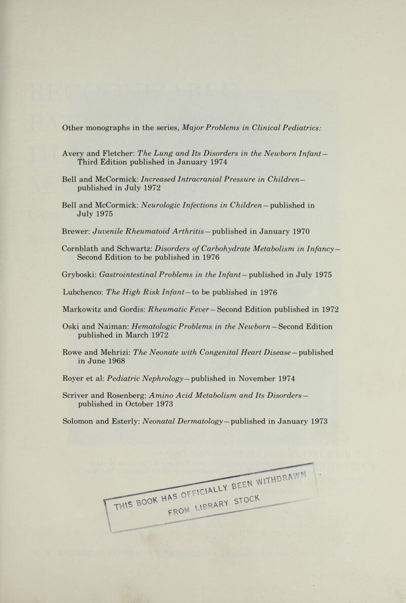 Other monographs in the series, Major Problems in Clinical Pediatrics: Avery and Fletcher: The Lung and Its Disorders in the Newborn Infant— Third Edition published in January 1974 Bell and McCormick: Increased Intracranial Pressure in Children— published in July 1972 Bell and McCormick: Neurologic Infections in СЛг7с?ле/г —published in July 1975 Brewer: Juvenile Rheumatoid Arthritis —published in January 1970 Cornblath and Schwartz: Disorders of Carbohydrate Metabolism in Infancy— Second Edition to be published in 1976 Gryboski: Gastrointestinal Problems in i/ie/n/ani—published in July 1975 Lubchenco: The High Risk Infant—io be published in 1976 Markowitz and Gordis: Rheumatic Feuer—Second Edition published in 1972 Oski and Naiman: Hematologic Problems in the Newborn —Second. Edition published in March 1972 Rowe and Mehrizi: The Neonate with Congenital Heart Disease —published in June 1968 Royer et al: Pediatric A/^epAroZogy—published in November 1974 Scriver and Rosenberg: Amino Acid Metabolism and Its Disorders — published in October 1973 Solomon and Esterly: Neonatal DermaioZo^^' —published in January 1973