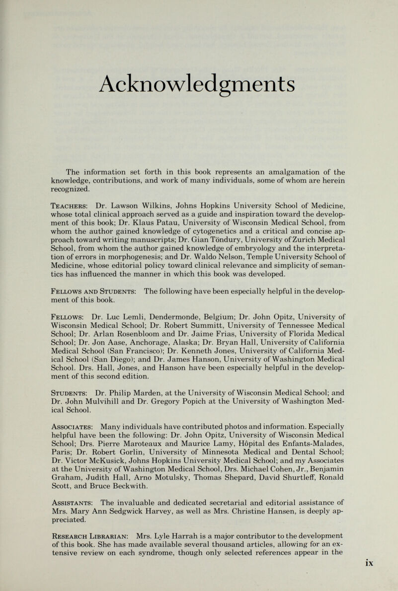 Acknowledgments The information set forth in this book represents an amalgamation of the knowledge, contributions, and work of many individuals, some of whom are herein recognized. Teachers: Dr. Lawson Wilkins, Johns Hopkins University School of Medicine, whose total clinical approach served as a guide and inspiration toward the develop¬ ment of this book; Dr. Klaus Patau, University of Wisconsin Medical School, from whom the author gained knowledge of cytogenetics and a critical and concise ap¬ proach toward writing manuscripts; Dr. Gian Töndury, University of Zurich Medical School, from whom the author gained knowledge of embryology and the interpreta¬ tion of errors in morphogenesis; and Dr. Waldo Nelson, Temple University School of Medicine, whose editorial policy toward clinical relevance and simplicity of seman¬ tics has influenced the manner in which this book was developed. Fellows and Students: The following have been especially helpful in the develop¬ ment of this book. Fellows: Dr. Luc Lemli, Dendermonde, Belgium; Dr. John Opitz, University of Wisconsin Medical School; Dr. Robert Summitt, University of Tennessee Medical School; Dr. Arlan Rosenbloom and Dr. Jaime Frias, University of Florida Medical School; Dr. Jon Aase, Anchorage, Alaska; Dr. Bryan Hall, University of California Medical School (San Francisco); Dr. Kenneth Jones, University of California Med¬ ical School (San Diego); and Dr. James Hanson, University of Washington Medical School. Drs. Hall, Jones, and Hanson have been especially helpful in the develop¬ ment of this second edition. Students: Dr. Philip Marden, at the University of Wisconsin Medical School; and Dr. John Mulvihill and Dr. Gregory Popich at the University of Washington Med¬ ical School. Associates: Many individuals have contributed photos and information. Especially helpful have been the following: Dr. John Opitz, University of Wisconsin Medical School; Drs. Pierre Maroteaux and Maurice Lamy, Hôpital des Enfants-Malades, Paris; Dr. Robert Gorlin, University of Minnesota Medical and Dental School; Dr. Victor McKusick, Johns Hopkins University Medical School; and my Associates at the University of Washington Medical School, Drs. Michael Cohen, Jr., Benjamin Graham, Judith Hall, Arno Motulsky, Thomas Shepard, David Shurtleif, Ronald Scott, and Bruce Beckwith. Assistants: The invaluable and dedicated secretarial and editorial assistance of Mrs. Mary Ann Sedgwick Harvey, as well as Mrs. Christine Hansen, is deeply ap¬ preciated. Research Librarian: Mrs. Lyle Harrah is a major contributor to the development of this book. She has made available several thousand articles, allowing for an ex¬ tensive review on each syndrome, though only selected references appear in the