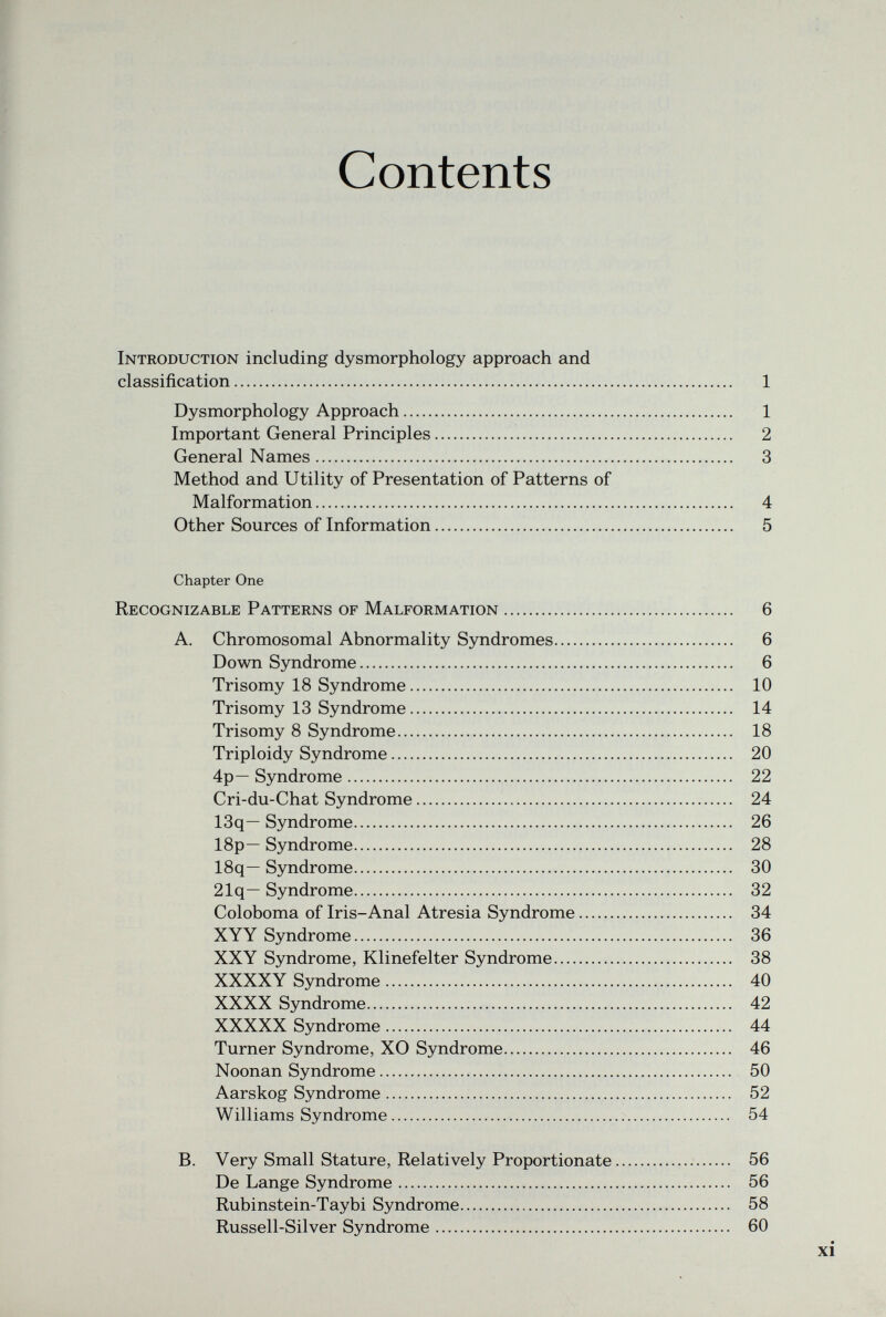 Contents Introduction including dysmorphology approach and classification 1 Dysmorphology Approach 1 Important General Principles 2 General Names 3 Method and Utility of Presentation of Patterns of Malformation 4 Other Sources of Information 5 Chapter One Recognizable Patterns of Malformation 6 A. Chromosomal Abnormality Syndromes 6 Down Syndrome 6 Trisomy 18 Syndrome 10 Trisomy 13 Syndrome 14 Trisomy 8 Syndrome 18 Triploidy Syndrome 20 4p— Syndrome 22 Cri-du-Chat Syndrome 24 13q— Syndrome 26 18p— Syndrome 28 18q— Syndrome 30 21q— Syndrome 32 Coloboma of Iris-Anal Atresia Syndrome 34 XYY Syndrome 36 XXY Syndrome, Klinefelter Syndrome 38 XXXXY Syndrome 40 XXXX Syndrome 42 XXXXX Syndrome 44 Turner Syndrome, XO Syndrome 46 Noonan Syndrome 50 Aarskog Syndrome 52 Williams Syndrome 54 B. Very Small Stature, Relatively Proportionate  56 De Lange Syndrome 56 Rubinstein-Taybi Syndrome 58 Russell-Silver Syndrome 60 xi