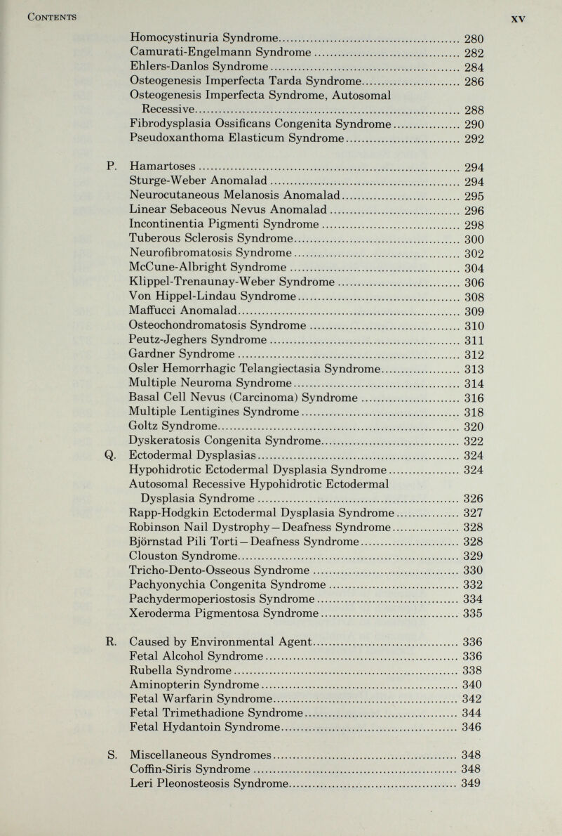 Contents XV Homocystinuria Syndrome 280 Camurati-Engelmann Syndrome 282 Ehlers-Danlos Syndrome 284 Osteogenesis Imperfecta Tarda Syndrome 286 Osteogenesis Imperfecta Syndrome, Autosomal Recessive 288 Fibrodysplasia Ossificans Congenita Syndrome 290 Pseudoxanthoma Elasticum Syndrome 292 P. Hamartoses 294 Sturge-Weber Anomalad 294 Neurocutaneous Melanosis Anomalad 295 Linear Sebaceous Nevus Anomalad 296 Incontinentia Pigmenti Syndrome 298 Tuberous Sclerosis Syndrome 300 Neurofibromatosis Syndrome 302 McCune-Albright Syndrome 304 Klippel-Trenaunay-Weber Syndrome 306 Von Hippel-Lindau Syndrome 308 MafFucci Anomalad 309 Osteochondromatosis Syndrome 310 Peutz-Jeghers Syndrome 311 Gardner Syndrome 312 Osier Hemorrhagic Telangiectasia Syndrome 313 Multiple Neuroma Syndrome 314 Basal Cell Nevus (Carcinoma) Syndrome 316 Multiple Lentigines Syndrome 318 Goltz Syndrome 320 Dyskeratosis Congenita Syndrome 322 Q. Ectodermal Dysplasias 324 Hypohidrotic Ectodermal Dysplasia Syndrome 324 Autosomal Recessive Hypohidrotic Ectodermal Dysplasia Syndrome 326 Rapp-Hodgkin Ectodermal Dysplasia Syndrome 327 Robinson Nail Dystrophy—Deafness Syndrome 328 Björnstad Pili Torti — Deafness Syndrome 328 Clouston Syndrome 329 Tricho-Dento-Osseous Syndrome 330 Pachyonychia Congenita Syndrome 332 Pachydermoperiostosis Syndrome 334 Xeroderma Pigmentosa Syndrome 335 R. Caused by Environmental Agent 336 Fetal Alcohol Syndrome 336 Rubella Syndrome 338 Aminopterin Syndrome 340 Fetal Warfarin Syndrome 342 Fetal Trimethadione Syndrome 344 Fetal Hydantoin Syndrome 346 S. Miscellaneous Syndromes 348 Coffin-Siris Syndrome 348 Leri Pleonosteosis Syndrome 349