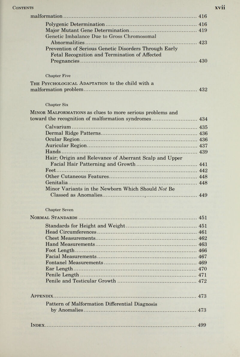 Contents xvii malformation  416 Polygenic Determination 416 Major Mutant Gene Determination 419 Genetic Imbalance Due to Gross Chromosomal Abnormalities 423 Prevention of Serious Genetic Disorders Through Early Fetal Recognition and Termination of Affected Pregnancies 430 Chapter Five The Psychological Adaptation to the child with a malformation problem 432 Chapter Six Minor Malformations as clues to more serious problems and toward the recognition of malformation syndromes 434 Calvarium 435 Dermal Ridge Patterns 436 Ocular Region 436 Auricular Region 437 Hands 439 Hair; Origin and Relevance of Aberrant Scalp and Upper Facial Hair Patterning and Growth 441 Feet 442 Other Cutaneous Features 448 Genitalia 448 Minor Variants in the Newborn Which Should Not Be Classed as Anomalies  449 Chapter Seven Normal Standards 451 Standards for Height and Weight 451 Head Circumferences 461 Chest Measurements 462 Hand Measurements  463 Foot Length 466 Facial Measurements 467 Fontanel Measurements 469 Ear Length 470 Penile Length 471 Penile and Testicular Growth 472 Appendix  473 Pattern of Malformation Differential Diagnosis by Anomalies 473 Index 499