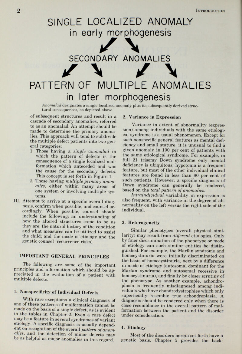 2 Introduction SINGLE LOCALIZED ANOMALY in early morphogenesis SECONDARY ANOMALIES iT \ / \ PATTERN OF MULTIPLE ANOMALIES in later morphogenesis Anomalad designates a single localized anomaly plus its subsequently derived struc¬ tural consequences, as depicted above. of subsequent structures and result in a cascade of secondary anomalies, referred to as an anomalad. An attempt should be made to determine the primary anoma¬ lies. This approach will tend to subdivide the multiple defect patients into two gen¬ eral categories: 1. Those having a single anomalad in which the pattern of defects is the consequence of a single localized mal¬ formation which anteceded and was the cause for the secondary defects. This concept is set forth in Figure 1. 2. Those having multiple primary anom¬ alies, either within many areas of one system or involving multiple sys¬ tems. III. Attempt to arrive at a specific overall diag¬ nosis, confirm when possible, and counsel ac¬ cordingly. When possible, counsel should include the following: an understanding of how the altered structures came to be as they are; the natural history of the condition and what measures can be utilized to assist the child; and the mode of etiology and the genetic counsel (recurrence risks). IMPORTANT GENERAL PRINCIPLES The following are some of the important principles and information which should be ap¬ preciated in the evaluation of a patient with multiple defects. 1. Nonspecificity of Individual Defects With rare exceptions a clinical diagnosis of one of these patterns of malformation cannot be made on the basis of a single defect, as is evident in the tables in Chapter 2. Even a rare defect may be a feature in several syndromes of variant etiology. A specific diagnosis is usually depend¬ ent on recognition of the overall pattern of anom¬ alies, and the detection of minor defects may be as helpful as major anomalies in this regard. 2. Variance in Expression Variance in extent of abnormality (expres¬ sion) among individuals with the same etiologi¬ cal syndrome is a usual phenomenon. Except for such nonspecific general features as mental defi¬ ciency and small stature, it is unusual to find a given anomaly in 100 per cent of patients with the same etiological syndrome. For example, in full 21 trisomy Down syndrome only mental deficiency is ubiquitous; hypotonia is a frequent feature, but most of the other individual clinical features are found in less than 80 per cent of such patients. However, a specific diagnosis of Down syndrome can generally be rendered, based on the total pattern of anomalies. Intraindividual variability in expression is also frequent, with variance in the degree of ab¬ normality on the left versus the right side of the individual. 3. Heterogeneity Similar phenotypes (overall physical simi¬ larity) may result from different etiologies. Only by finer discrimination of the phenotype or mode of etiology can such similar entities be distin¬ guished. For example, the Marfan syndrome and homocystinuria were initially discriminated on the basis of homocystinuria, next by a difference in mode of etiology (autosomal dominant for the Marfan syndrome and autosomal recessive in homocystinuria), and finally by closer scrutiny of the phenotype. As another example, achondro¬ plasia is frequently misdiagnosed among indi¬ viduals who have chondrodystrophies which only superficially resemble true achondroplasia. A diagnosis should be rendered only when there is close resemblance in the overall pattern of mal¬ formation between the patient and the disorder under consideration. 4. Etiology Most of the disorders herein set forth have a genetic basis. Chapter 5 provides the back-