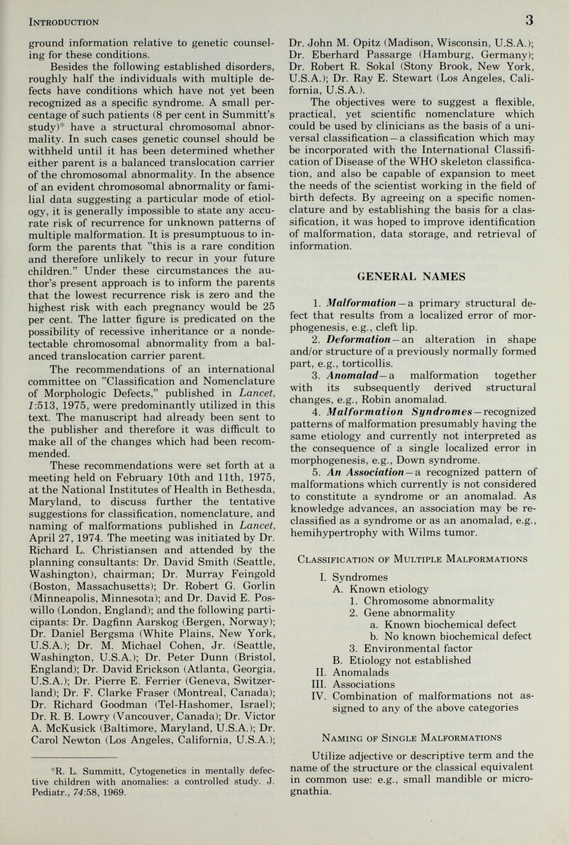 Introduction 3 ground information relative to genetic counsel¬ ing for these conditions. Besides the following established disorders, roughly half the individuals with multiple de¬ fects have conditions which have not yet been recognized as a specific syndrome. A small per¬ centage of such patients (8 per cent in Summitt's study)* have a structural chromosomal abnor¬ mality. In such cases genetic counsel should be withheld until it has been determined whether either parent is a balanced translocation carrier of the chromosomal abnormality. In the absence of an evident chromosomal abnormality or fami¬ lial data suggesting a particular mode of etiol¬ ogy, it is generally impossible to state any accu¬ rate risk of recurrence for unknown patterns of multiple malformation. It is presumptuous to in¬ form the parents that this is a rare condition and therefore unlikely to recur in your future children. Under these circumstances the au¬ thor's present approach is to inform the parents that the lowest recurrence risk is zero and the highest risk with each pregnancy would be 25 per cent. The latter figure is predicated on the possibility of recessive inheritance or a nonde- tectable chromosomal abnormality from a bal¬ anced translocation carrier parent. The recommendations of an international committee on Classification and Nomenclature of Morphologic Defects, published in Lancet, i:513, 1975, were predominantly utilized in this text. The manuscript had already been sent to the publisher and therefore it was difficult to make all of the changes which had been recom¬ mended. These recommendations were set forth at a meeting held on February 10th and 11th, 1975, at the National Institutes of Health in Bethesda, Maryland, to discuss further the tentative suggestions for classification, nomenclature, and naming of malformations published in Lancet, April 27, 1974. The meeting was initiated by Dr. Richard L. Christiansen and attended by the planning consultants: Dr. David Smith (Seattle, Washington), chairman; Dr. Murray Feingold (Boston, Massachusetts); Dr. Robert G. Gorlin (Minneapolis, Minnesota); and Dr. David E. Pos- willo (London, England); and the following parti¬ cipants: Dr. Dagfinn Aarskog (Bergen, Norway); Dr. Daniel Bergsma (White Plains, New York, U.S.A.); Dr. M. Michael Cohen, Jr. (Seattle, Washington, U.S.A.); Dr. Peter Dunn (Bristol, England); Dr. David Erickson (Atlanta, Georgia, U.S.A.); Dr. Pierre E. Ferrier (Geneva, Switzer¬ land); Dr. F. Clarke Fraser (Montreal, Canada); Dr. Richard Goodman (Tel-Hashomer, Israel); Dr. R. B. Lo wry (Vancouver, Canada); Dr. Victor A. McKusick (Baltimore, Maryland, U.S.A.); Dr. Carol Newton (Los Angeles, California, U.S.A.); *R. L. Summitt, Cytogenetics in mentally defec¬ tive children with anomalies: a controlled study. J. Pediatr., 74:58, 1969. Dr. John M. Opitz (Madison, Wisconsin, U.S.A.); Dr. Eberhard Passarge (Hamburg, Germany); Dr. Robert R. Sokal (Stony Brook, New York, U.S.A.); Dr. Ray E. Stewart (Los Angeles, Cali¬ fornia, U.S.A.). The objectives were to suggest a flexible, practical, yet scientific nomenclature which could be used by clinicians as the basis of a uni¬ versal classification —a classification which may be incorporated with the International Classifi¬ cation of Disease of the WHO skeleton classifica¬ tion, and also be capable of expansion to meet the needs of the scientist working in the field of birth defects. By agreeing on a specific nomen¬ clature and by establishing the basis for a clas¬ sification, it was hoped to improve identification of malformation, data storage, and retrieval of information. GENERAL NAMES 1. Malformation —a. primary structural de¬ fect that results from a localized error of mor¬ phogenesis, e.g., cleft lip. 2. Deformation —axv alteration in shape and/or structure of a previously normally formed part, e.g., torticollis. 3. Anomalad—a malformation together with its subsequently derived structural changes, e.g., Robin anomalad. 4. Malformation S i/nrfro m es —recognized patterns of malformation presumably having the same etiology and currently not interpreted as the consequence of a single localized error in morphogenesis, e.g., Down syndrome. 5. An Association —a recognized pattern of malformations which currently is not considered to constitute a syndrome or an anomalad. As knowledge advances, an association may be re¬ classified as a syndrome or as an anomalad, e.g., hemihypertrophy with Wilms tumor. Classification of Multiple Malformations I. Syndromes A. Known etiology 1. Chromosome abnormality 2. Gene abnormality a. Known biochemical defect b. No known biochemical defect 3. Environmental factor B. Etiology not established IL Anomalads III. Associations IV. Combination of malformations not as¬ signed to any of the above categories Naming of Single Malformations Utilize adjective or descriptive term and the name of the structure or the classical equivalent in common use: e.g., small mandible or micro¬ gnathia.