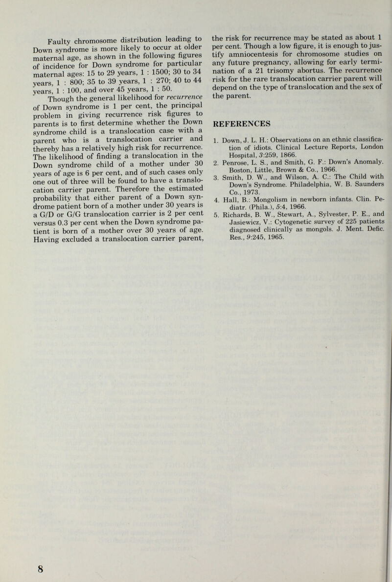 Faulty chromosome distribution leading to Down syndrome is more likely to occur at older maternal age, as shown in the following figures of incidence for Down syndrome for particular maternal ages: 15 to 29 years, 1 : 1500; 30 to 34 years, 1 : 800; 35 to 39 years, 1 : 270; 40 to 44 years, 1 : 100, and over 45 years, 1 : 50. Though the general likelihood for recurrence of Down syndrome is 1 per cent, the principal problem in giving recurrence risk figures to parents is to first determine whether the Down syndrome child is a translocation case with a parent who is a translocation carrier and thereby has a relatively high risk for recurrence. The likelihood of finding a translocation in the Down syndrome child of a mother under 30 years of age is 6 per cent, and of such cases only one out of three will be found to have a translo¬ cation carrier parent. Therefore the estimated probability that either parent of a Down syn¬ drome patient born of a mother under 30 years is a G/D or G/G translocation carrier is 2 per cent versus 0.3 per cent when the Down syndrome pa¬ tient is born of a mother over 30 years of age. Having excluded a translocation carrier parent. the risk for recurrence may be stated as about 1 per cent. Though a low figure, it is enough to jus¬ tify amniocentesis for chromosome studies on any future pregnancy, allowing for early termi¬ nation of a 21 trisomy abortus. The recurrence risk for the rare translocation carrier parent will depend on the type of translocation and the sex of the parent. REFERENCES 1. Down, J. L. H.: Observations on an ethnic classifica¬ tion of idiots. Clinical Lecture Reports, London Hospital, 3:259, 1866. 2. Penrose, L. S., and Smith, G. F.: Down's Anomaly. Boston, Little, Brown & Co., 1966. 3. Smith, D. W., and Wilson, A. C.: The Child with Down's Syndrome. Philadelphia, W. B. Saunders Co., 1973. 4. Hall, В.: Mongolism in newborn infants. Clin. Pe- diatr. (Phila.), 5:4, 1966. 5. Richards, B. W., Stewart, A., Sylvester, P. E., and Jasiewicz, V.: Cytogenetic survey of 225 patients diagnosed clinically as mongols. J. Ment. Deñc. Res., 9:245, 1965. « ■í 8