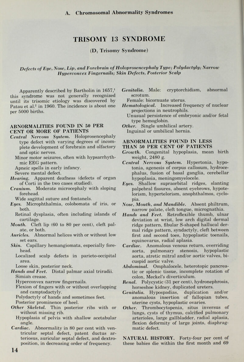 A. Chromosomal Abnormality Syndromes TRISOMY 13 SYNDROME (Di Trisomy Syndrome) Defects of Eye, Nose, Lip, and Forebrain of Holoprosencephaly Type; Polydactyly; Narrow Hyperconvex Fingernails; Skin Defects, Posterior Scalp Apparently described by Bartholin in 1657/ this syndrome was not generally recognized until its trisomie etiology was discovered by Patau et al.^ in 1960. The incidence is about one per 5000 births. ABNORMALITIES FOUND IN 50 PER CENT OR MORE OF PATIENTS Central Nervous System. Holoprosencephaly type defect with varying degrees of incom¬ plete development of forebrain and olfactory and optic nerves. Minor motor seizures, often with hypsarrhyth- mic EEG pattern. Apneic spells in early infancy. Severe mental defect. Hearing. Apparent deafness (defects of organ of Corti in the two cases studied). Cranium. Moderate microcephaly with sloping forehead. Wide sagittal suture and fontanels. Eyes. Microphthalmia, colobomata of iris, or both. Retinal dysplasia, often including islands of cartilage. Mouth. Cleft lip (60 to 80 per cent), cleft pal¬ ate, or both. Auricles. Abnormal helices with or without low set ears. Skin. Capillary hemangiomata, especially fore¬ head. Localized scalp defects in parieto-occipital area. Loose skin, posterior neck. Hands and Feet. Distal palmar axial triradii. Simian crease. Hyperconvex narrow fingernails. Flexion of fingers with or without overlapping and camptodactyly. Polydactyly of hands and sometimes feet. Posterior prominence of heel. Other Skeletal. Thin posterior ribs with or without missing rib. Hypoplasia of pelvis with shallow acetabular angle. Cardiac. Abnormality in 80 per cent with ven¬ tricular septal defect, patent ductus ar¬ teriosus, auricular septal defect, and dextro¬ position, in decreasing order of frequency. 14 Genitalia. Male: cryptorchidism, abnormal scrotum. Female: bicornuate uterus. Hematological. Increased frequency of nuclear projections in neutrophils. Unusual persistence of embryonic and/or fetal type hemoglobin. Other. Single umbilical artery. Inguinal or umbilical hernia. ABNORMALITIES FOUND IN LESS THAN 50 PER CENT OF PATIENTS Growth. Congenital hypoplasia, mean birth weight, 2480 g. Central Nervous System. Hypertonia, hypo¬ tonia, agenesis of corpus callosum, hydroce¬ phalus, fusion of basal ganglia, cerebellar hypoplasia, meningomyelocele. Eyes. Shallow supraorbital ridges, slanting palpebral fissures, absent eyebrows, hypote- lorism, hypertelorism, anophthalmos, cyclo¬ pia. Nose, Mouth, and Mandible. Absent philtrum, narrow palate, cleft tongue, micrognathia. Hands and Feet. Retrofiexible thumb, ulnar deviation at wrist, low arch digital dermal ridge pattern, fibular S-shaped hallucal der¬ mal ridge pattern, syndactyly, cleft between first and second toes, hypoplastic toenails, equinovarus, radial aplasia. Cardiac. Anomalous venous return, overriding aorta, pulmonary stenosis, hypoplastic aorta, atretic mitral and/or aortic valves, bi¬ cuspid aortic valve. Abdominal. Omphalocele, heterotopic pancrea¬ tic or splenic tissue, incomplete rotation of colon, Meckel's diverticulum. Renal. Polycystic (31 per cent), hydronephrosis, horseshoe kidney, duplicated ureters. Genitalia. Hypospadias, duplication and/or anomalous insertion of fallopian tubes, uterine cysts, hypoplastic ovaries. Other. Thrombocytopenia, situs inversus of lungs, cysts of thymus, calcified pulmonary arterioles, large gallbladder, radial aplasia, ñexion deformity of large joints, diaphrag¬ matic defect. NATURAL HISTORY. Forty-four per cent of these babies die within the first month and 69