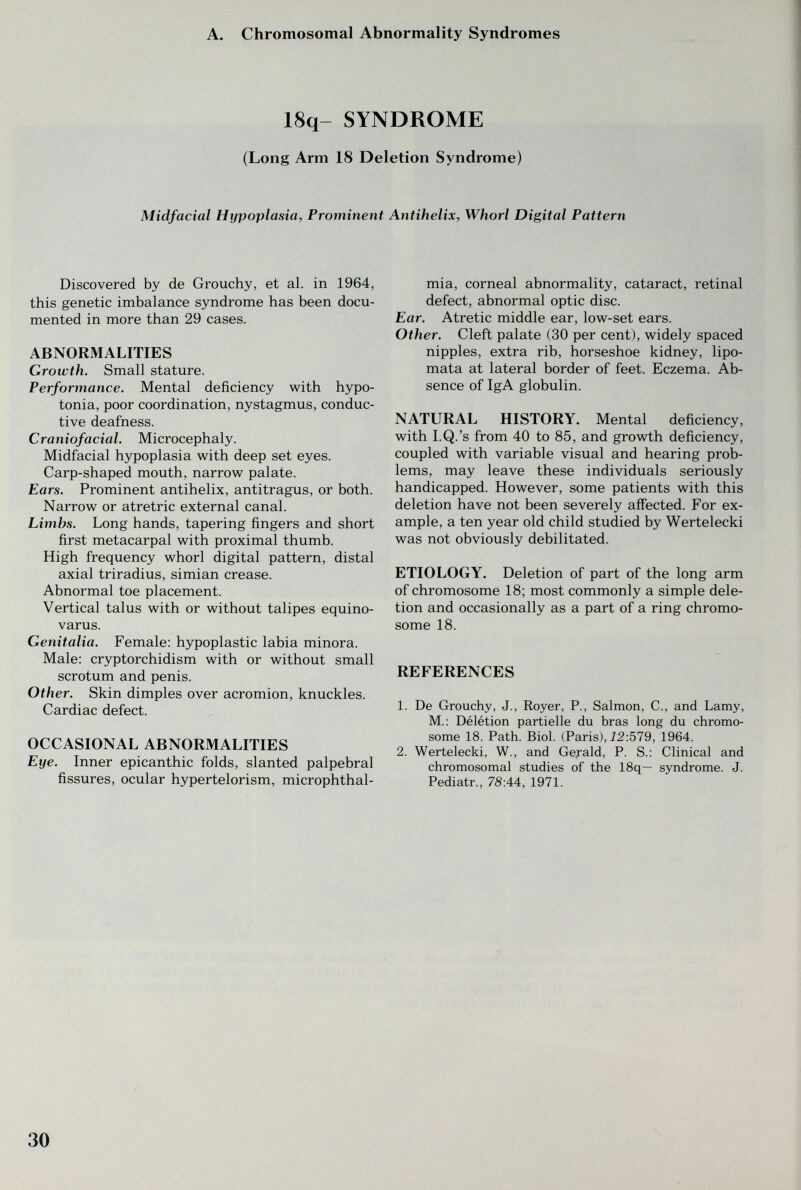 A. Chromosomal Abnormality Syndromes 18q- SYNDROME (Long Arm 18 Deletion Syndrome) Midfacial Hypoplasia, Prominent Antihelix, Whorl Digital Pattern Discovered by de Grouchy, et al. in 1964, this genetic imbalance syndrome has been docu¬ mented in more than 29 cases. ABNORMALITIES Growth. Small stature. Performance. Mental deficiency with hypo¬ tonia, poor coordination, nystagmus, conduc¬ tive deafness. Craniofacial. Microcephaly. Midfacial hypoplasia with deep set eyes. Carp-shaped mouth, narrow palate. Ears. Prominent antihelix, antitragus, or both. Narrow or atre trie external canal. Limbs. Long hands, tapering fingers and short first metacarpal with proximal thumb. High frequency whorl digital pattern, distal axial triradius, simian crease. Abnormal toe placement. Vertical talus with or without talipes equino- varus. Genitalia. Female: hypoplastic labia minora. Male: cryptorchidism with or without small scrotum and penis. Other. Skin dimples over acromion, knuckles. Cardiac defect. OCCASIONAL ABNORMALITIES Eye. Inner epicanthic folds, slanted palpebral fissures, ocular hypertelorism, microphthal¬ mia, corneal abnormality, cataract, retinal defect, abnormal optic disc. Ear. Atretic middle ear, low-set ears. Other. Cleft palate (30 per cent), widely spaced nipples, extra rib, horseshoe kidney, lipo- mata at lateral border of feet. Eczema. Ab¬ sence of IgA globulin. NATURAL HISTORY. Mental deficiency, with I.Q.'s from 40 to 85, and growth deficiency, coupled with variable visual and hearing prob¬ lems, may leave these individuals seriously handicapped. However, some patients with this deletion have not been severely affected. For ex¬ ample, a ten year old child studied by Wertelecki was not obviously debilitated. ETIOLOGY. Deletion of part of the long arm of chromosome 18; most commonly a simple dele¬ tion and occasionally as a part of a ring chromo¬ some 18. REFERENCES 1. De Grouchy, J., Royer, P., Salmon, C., and Lamy, M.: Délétion partielle du bras long du chromo¬ some 18. Path. Biol. (Paris), Ì2:579, 1964. 2. Wertelecki, W., and Gerald, P. S.: Clinical and chromosomal studies of the 18q— syndrome. J. Pediatr., 7S:44, 1971. 30