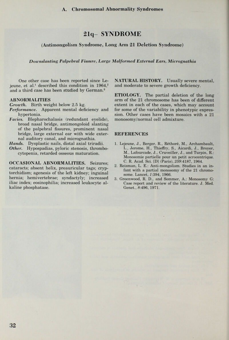 A. Chromosomal Abnormality Syndromes 21q- SYNDROME (Antimongolism Syndrome, Long Arm 21 Deletion Syndrome) Downslanting Palpebral Fissure, Large Malformed External Ears, Micrognathia One other case has been reported since Le- jeune, et al.^ described this condition in 1964,^ and a third case has been studied by German.^ ABNORMALITIES Growth. Birth weight below 2.5 kg. Performance. Apparent mental deficiency and hypertonia. Fades. Blepharochalasis (redundant eyelids), broad nasal bridge, antimongoloid slanting of the palpebral fissures, prominent nasal bridge, large external ear with wide exter¬ nal auditory canal, and micrognathia. Hands. Dysplastic nails, distal axial triradii. Other. Hypospadias, pyloric stenosis, thrombo¬ cytopenia, retarded osseous maturation. OCCASIONAL ABNORMALITIES. Seizures; cataracts; absent helix, preauricular tags; cryp¬ torchidism; agenesis of the left kidney; inguinal hernia; hemivertebrae; syndactyly; increased iliac index; eosinophilia; increased leukocyte al¬ kaline phosphatase. NATURAL HISTORY. Usually severe mental, and moderate to severe growth deficiency. ETIOLOGY. The partial deletion of the long arm of the 21 chromosome has been of different extent in each of the cases, which may account for some of the variability in phenotypic expres¬ sion. Other cases have been mosaics with a 21 monosomy/normal cell admixture. REFERENCES 1. Lejeune, J., Berger, R., Réthoré, M., Archambault, L., Jerome, H., Thieffry, S., Aicardi, J., Broyer, M., Lafourcade, J., Cruveiller, J., and Turpin, R.: Monosomie partielle pour un petit acrocentrique. C. R. Acad. Sci. [D] (Paris), 259:4187, 1964. 2. Reisman, L. E.: Anti-mongolism. Studies in an in¬ fant with a partial monosomy of the 21 chromo¬ some. Lancet, i:394, 1966. 3. Greenwood, R. D., and Sommer, A.: Monosomy G: Case report and review of the literature. J. Med. Genet., 8:496, 1971. 32