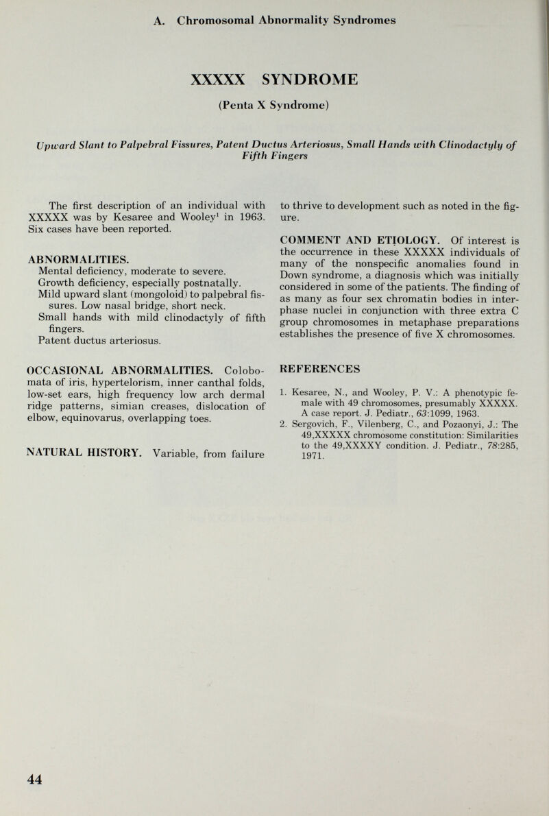 A. Chromosomal Abnormality Syndromes XXXXX SYNDROME (Penta X Syndrome) Upward Slant to Palpebral Fissures, Patent Ductus Arteriosus, Small Hands with Clinodactyly of Fifth Fingers The first description of an individual with XXXXX was by Kesaree and Wooley' in 1963. Six cases have been reported. ABNORMALITIES. Mental deficiency, moderate to severe. Growth deficiency, especially postnatally. Mild upward slant (mongoloid) to palpebral fis¬ sures. Low nasal bridge, short neck. Small hands with mild clinodactyly of fifth fingers. Patent ductus arteriosus. OCCASIONAL ABNORMALITIES. Colobo- mata of iris, hypertelorism, inner canthal folds, low-set ears, high frequency low arch dermal ridge patterns, simian creases, dislocation of elbow, equinovarus, overlapping toes. NATURAL HISTORY. Variable, from failure to thrive to development such as noted in the fig¬ ure. COMMENT AND ETIOLOGY. Of interest is the occurrence in these XXXXX individuals of many of the nonspecific anomalies found in Down syndrome, a diagnosis which was initially considered in some of the patients. The finding of as many as four sex chromatin bodies in inter¬ phase nuclei in conjunction with three extra С group chromosomes in metaphase preparations establishes the presence of five X chromosomes. REFERENCES 1. Kesaree, N., and Wooley, P. V.: A phenotypic fe¬ male with 49 chromosomes, presumably XXXXX. A case report. J. Pediatr., 63:1099, 1963. 2. Sergovich, F., Vilenberg, C., and Pozaonyi, J.: The 49,XXXXX chromosome constitution: Similarities to the 49,XXXXY condition. J. Pediatr., 78:285, 1971. 44