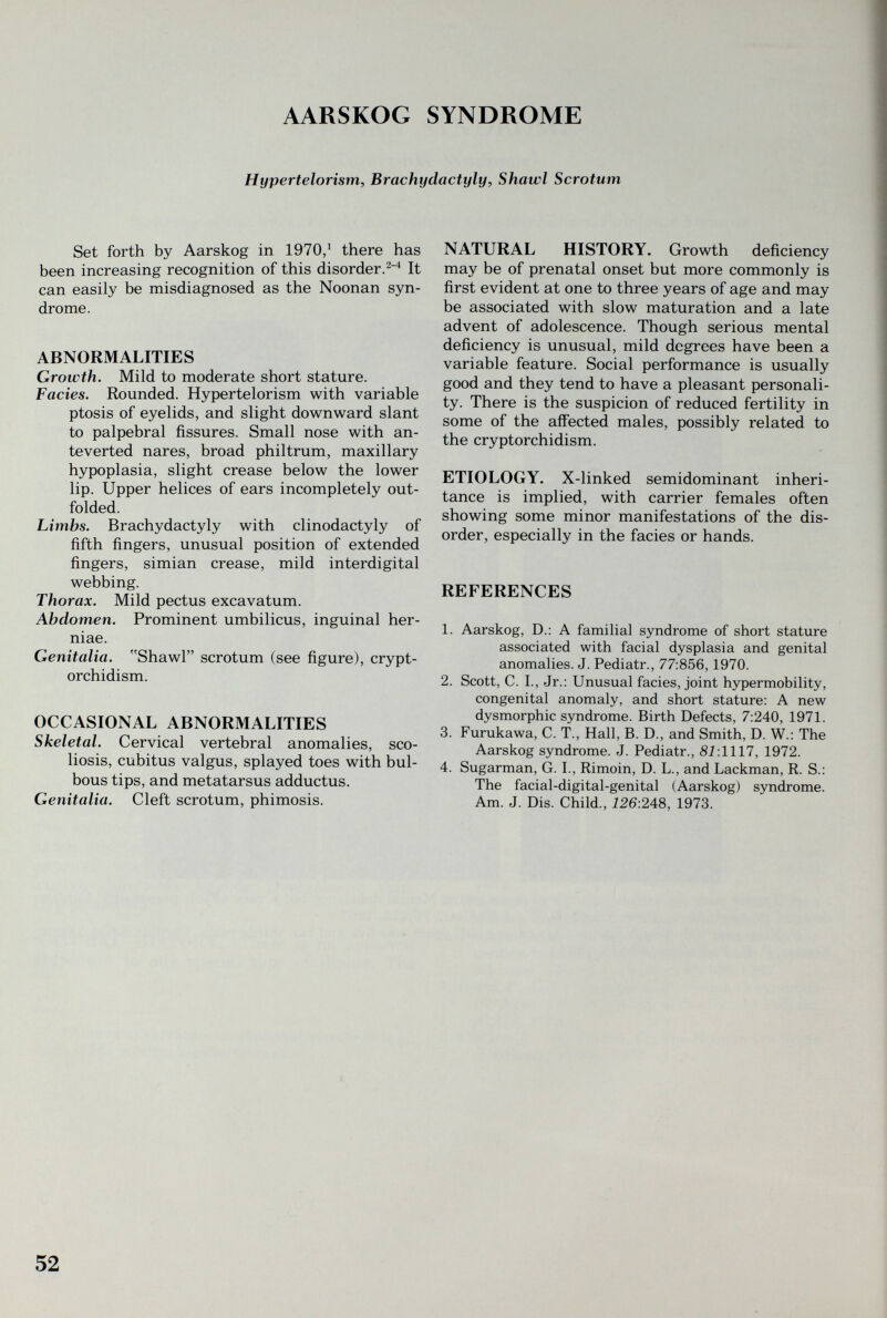 AARSKOG SYNDROME Hypertelorism, Brachydactyly, Shawl Scrotum Set forth by Aarskog in 1970/ there has been increasing recognition of this disorder.^^ It can easily be misdiagnosed as the Noonan syn¬ drome. ABNORMALITIES Growth. Mild to moderate short stature. Fades. Rounded. Hypertelorism with variable ptosis of eyelids, and slight downward slant to palpebral fissures. Small nose with an¬ teverted nares, broad philtrum, maxillary hypoplasia, slight crease below the lower lip. Upper helices of ears incompletely out- folded. Limbs. Brachydactyly with clinodactyly of fifth fingers, unusual position of extended fingers, simian crease, mild interdigital webbing. Thorax. Mild pectus excavatum. Abdomen. Prominent umbilicus, inguinal her- niae. Genitalia. Shawl scrotum (see figure), crypt¬ orchidism. OCCASIONAL ABNORMALITIES Skeletal. Cervical vertebral anomalies, sco¬ liosis, cubitus valgus, splayed toes with bul¬ bous tips, and metatarsus adductus. Genitalia. Cleft scrotum, phimosis. NATURAL HISTORY. Growth deficiency may be of prenatal onset but more commonly is first evident at one to three years of age and may be associated with slow maturation and a late advent of adolescence. Though serious mental deficiency is unusual, mild degrees have been a variable feature. Social performance is usually good and they tend to have a pleasant personali¬ ty. There is the suspicion of reduced fertility in some of the affected males, possibly related to the cryptorchidism. ETIOLOGY. X-linked semidominant inheri¬ tance is implied, with carrier females often showing some minor manifestations of the dis¬ order, especially in the facies or hands. REFERENCES 1. Aarskog, D.: A familial syndrome of short stature associated with facial dysplasia and genital anomalies. J. Pediatr., 77:856,1970. 2. Scott, C. I., Jr.: Unusual facies, joint hypermobility, congenital anomaly, and short stature: A new dysmorphic syndrome. Birth Defects, 7:240, 1971. 3. Furukawa, C. T., Hall, B. D., and Smith, D. W.: The Aarskog syndrome. J. Pediatr., Si:1117, 1972. 4. Sugarman, G. I., Rimoin, D. L., and Lackman, R. S.: The facial-digital-genital (Aarskog) syndrome. Am. J. Dis. Child., 126:248, 1973. 52