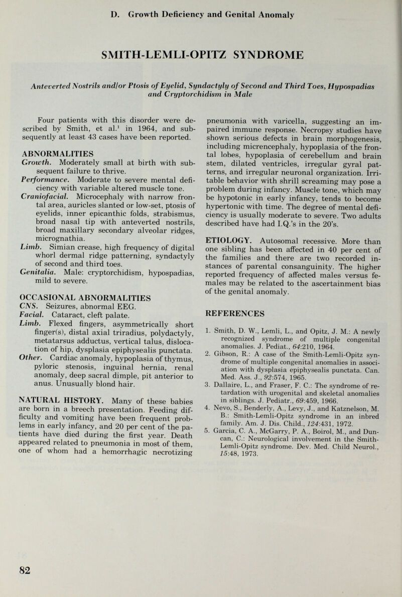 D. Growth Deficiency and Genital Anomaly SMITH-LEMLI-OPITZ SYNDROME Anteverted Nostrils and!or Ptosis of Eyelid, Syndactyly of Second and Third Toes, Hypospadias and Cryptorchidism in Male Four patients with this disorder were de¬ scribed by Smith, et al.^ in 1964, and sub¬ sequently at least 43 cases have been reported. ABNORMALITIES Growth. Moderately small at birth with sub¬ sequent failure to thrive. Performance. Moderate to severe mental defi¬ ciency with variable altered muscle tone. Craniofacial. Microcephaly with narrow fron¬ tal area, auricles slanted or low-set, ptosis of eyelids, inner epicanthic folds, strabismus, broad nasal tip with anteverted nostrils, broad maxillary secondary alveolar ridges, micrognathia. Limb. Simian crease, high frequency of digital whorl dermal ridge patterning, syndactyly of second and third toes. Genitalia. Male: cryptorchidism, hypospadias, mild to severe. OCCASIONAL ABNORMALITIES CNS. Seizures, abnormal EEG. Facial. Cataract, cleft palate. Limb. Flexed fingers, asymmetrically short finger(s), distal axial triradius, Polydactyly, metatarsus adductus, vertical talus, disloca¬ tion of hip, dysplasia epiphysealis punctata. Other. Cardiac anomaly, hypoplasia of thymus, pyloric stenosis, inguinal hernia, renal anomaly, deep sacral dimple, pit anterior to anus. Unusually blond hair. NATURAL HISTORY. Many of these babies are born in a breech presentation. Feeding dif¬ ficulty and vomiting have been frequent prob¬ lems in early infancy, and 20 per cent of the pa¬ tients have died during the first year. Death appeared related to pneumonia in most of them, one of whom had a hemorrhagic necrotizing pneumonia with varicella, suggesting an im¬ paired immune response. Necropsy studies have shown serious defects in brain morphogenesis, including micrencephaly, hypoplasia of the fron¬ tal lobes, hypoplasia of cerebellum and brain stem, dilated ventricles, irregular gyral pat¬ terns, and irregular neuronal organization. Irri¬ table behavior with shrill screaming may pose a problem during infancy. Muscle tone, which may be hypotonic in early infancy, tends to become hypertonic with time. The degree of mental defi¬ ciency is usually moderate to severe. Two adults described have had I.Q.'s in the 20's. ETIOLOGY. Autosomal recessive. More than one sibling has been affected in 40 per cent of the families and there are two recorded in¬ stances of parental consanguinity. The higher reported frequency of aifected males versus fe¬ males may be related to the ascertainment bias of the genital anomaly. REFERENCES 1. Smith, D. W., Lemli, L., and Opitz, J. M.: A newly recognized syndrome of multiple congenital anomalies. J. Pediat., 64:210, 1964. 2. Gibson, R.: A case of the Smith-Lemli-Opitz syn¬ drome of multiple congenital anomalies in associ¬ ation with dysplasia epiphysealis punctata. Can. Med. Ass. J., 92:574, 1965. 3. Dallaire, L., and Fraser, F. С.: The syndrome of re¬ tardation with urogenital and skeletal anomalies in siblings. J. Pediatr., 69:459, 1966. 4. Nevo, S., Benderly, A., Levy, J., and Katznelson, M. В.: Smith-Lemli-Opitz syndrome in an inbred family. Am. J. Dis. Child., 124:431, 1972. 5. Garcia, C. A., McGarry, P. A., Boirol, M., and Dun¬ can, C.: Neurological involvement in the Smith- Lemli-Opitz syndrome. Dev. Med. Child Neurol., 15:48, 1973. 82