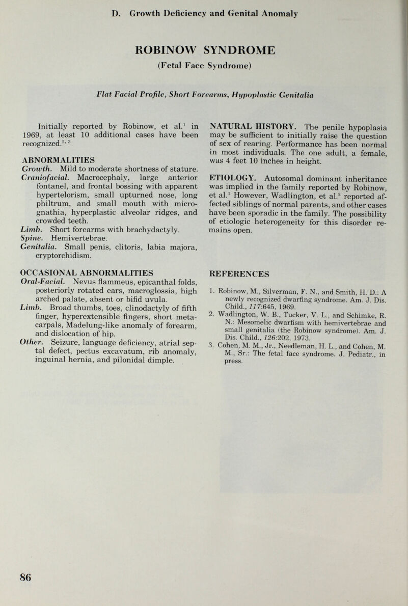 D. Growth Deficiency and Genital Anomaly ROBINOW SYNDROME (Fetal Face Syndrome) Flat Facial Profile, Short Forearms, Hypoplastic Genitalia Initially reported by Robinow, et al.^ in 1969, at least 10 additional cases have been recognized.^' ^ ABNORMALITIES Growth. Mild to moderate shortness of stature. Craniofacial. Macrocephaly, large anterior fontanel, and frontal bossing with apparent hypertelorism, small upturned nose, long philtrum, and small mouth with micro¬ gnathia, hyperplastic alveolar ridges, and crowded teeth. Limb. Short forearms with brachydactyly. Spine. Hemivertebrae. Genitalia. Small penis, clitoris, labia majora, cryptorchidism. OCCASIONAL ABNORMALITIES Oral-Facial. Nevus flammeus, epicanthal folds, posteriorly rotated ears, macroglossia, high arched palate, absent or bifid uvula. Limb. Broad thumbs, toes, clinodactyly of fifth finger, hyperextensible fingers, short meta¬ carpals, Madelung-like anomaly of forearm, and dislocation of hip. Other. Seizure, language deficiency, atrial sep¬ tal defect, pectus excavatum, rib anomaly, inguinal hernia, and pilonidal dimple. NATURAL HISTORY. The penile hypoplasia may be suflîcient to initially raise the question of sex of rearing. Performance has been normal in most individuals. The one adult, a female, was 4 feet 10 inches in height. ETIOLOGY. Autosomal dominant inheritance was implied in the family reported by Robinow, et al.^ However, Wadlington, et al.^ reported af¬ fected siblings of normal parents, and other cases have been sporadic in the family. The possibility of etiologic heterogeneity for this disorder re¬ mains open. REFERENCES 1. Robinow, M., Silverman, F. N., and Smith, H. D.: A newly recognized dwarfing syndrome. Am. J. Dis. Child., ii7:645, 1969. 2. Wadlington, W. В., Tucker, V. L., and Schimke, R. N.: Mesomelic dwarfism with hemivertebrae and small genitalia (the Robinow syndrome). Am. J. Dis. Child., 226:202, 1973. 3. Cohen, M. M., Jr., Needleman, H. L., and Cohen, M. M., Sr.: The fetal face syndrome. J. Pediatr., in press. 86